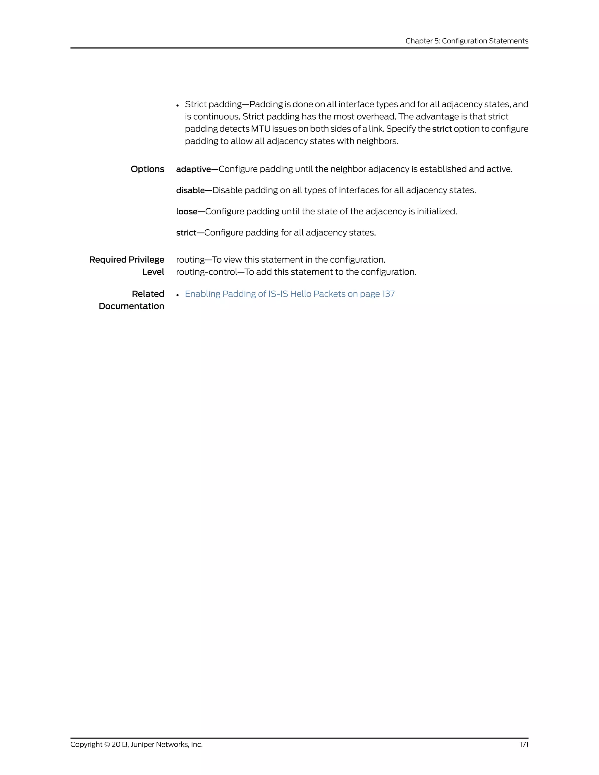 • Strict padding—Padding is done on all interface types and for all adjacency states, and
is continuous. Strict padding has the most overhead. The advantage is that strict
padding detects MTU issues on both sides of a link. Specify the strict option to configure
padding to allow all adjacency states with neighbors.
Options adaptive—Configure padding until the neighbor adjacency is established and active.
disable—Disable padding on all types of interfaces for all adjacency states.
loose—Configure padding until the state of the adjacency is initialized.
strict—Configure padding for all adjacency states.
Required Privilege
Level
routing—To view this statement in the configuration.
routing-control—To add this statement to the configuration.
Related
Documentation
• Enabling Padding of IS-IS Hello Packets on page 137
171Copyright © 2013, Juniper Networks, Inc.
Chapter 5: Configuration Statements
 