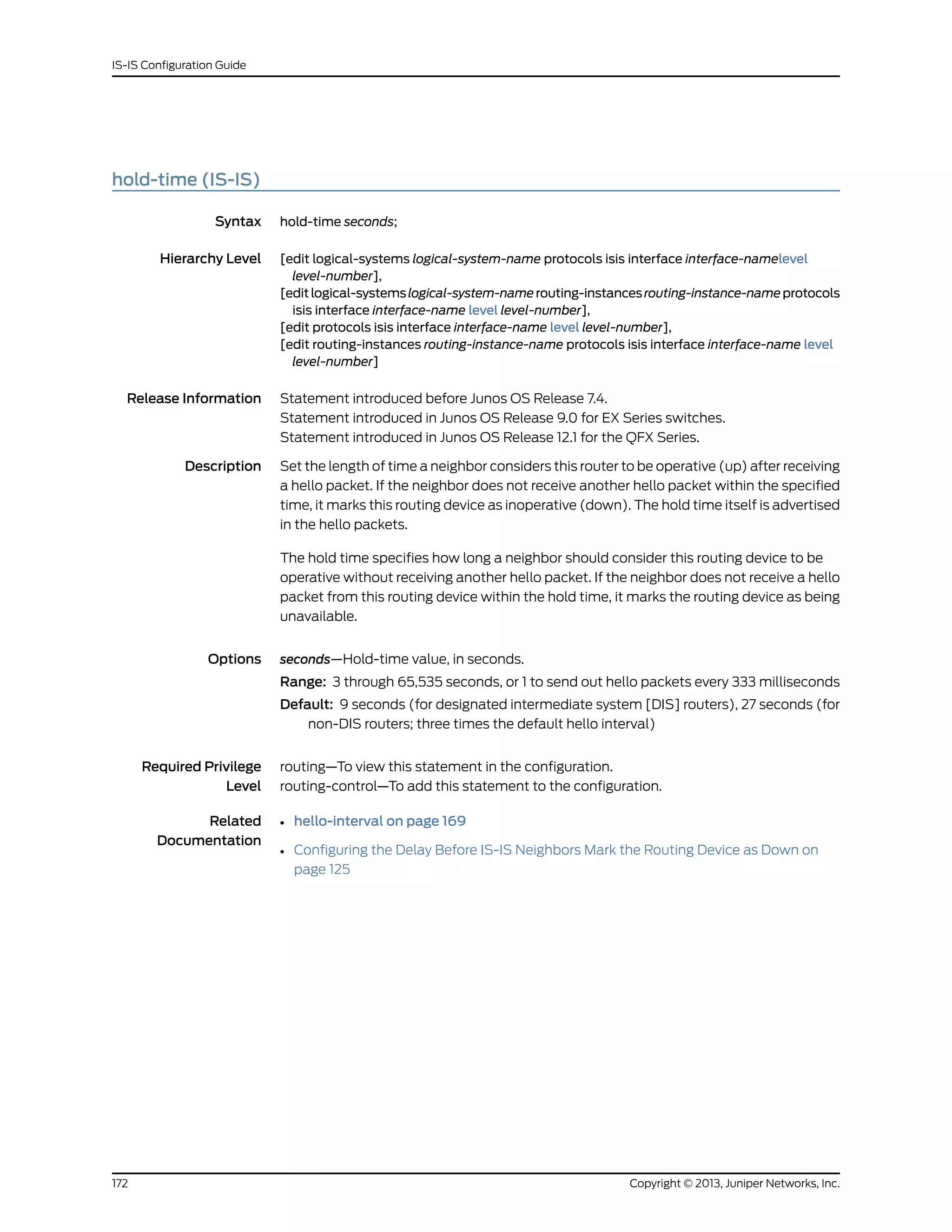 hold-time (IS-IS)
Syntax hold-time seconds;
Hierarchy Level [edit logical-systems logical-system-name protocols isis interface interface-namelevel
level-number],
[editlogical-systemslogical-system-namerouting-instancesrouting-instance-nameprotocols
isis interface interface-name level level-number],
[edit protocols isis interface interface-name level level-number],
[edit routing-instances routing-instance-name protocols isis interface interface-name level
level-number]
Release Information Statement introduced before Junos OS Release 7.4.
Statement introduced in Junos OS Release 9.0 for EX Series switches.
Statement introduced in Junos OS Release 12.1 for the QFX Series.
Description Set the length of time a neighbor considers this router to be operative (up) after receiving
a hello packet. If the neighbor does not receive another hello packet within the specified
time, it marks this routing device as inoperative (down). The hold time itself is advertised
in the hello packets.
The hold time specifies how long a neighbor should consider this routing device to be
operative without receiving another hello packet. If the neighbor does not receive a hello
packet from this routing device within the hold time, it marks the routing device as being
unavailable.
Options seconds—Hold-time value, in seconds.
Range: 3 through 65,535 seconds, or 1 to send out hello packets every 333 milliseconds
Default: 9 seconds (for designated intermediate system [DIS] routers), 27 seconds (for
non-DIS routers; three times the default hello interval)
Required Privilege
Level
routing—To view this statement in the configuration.
routing-control—To add this statement to the configuration.
Related
Documentation
• hello-interval on page 169
• Configuring the Delay Before IS-IS Neighbors Mark the Routing Device as Down on
page 125
Copyright © 2013, Juniper Networks, Inc.172
IS-IS Configuration Guide
 
