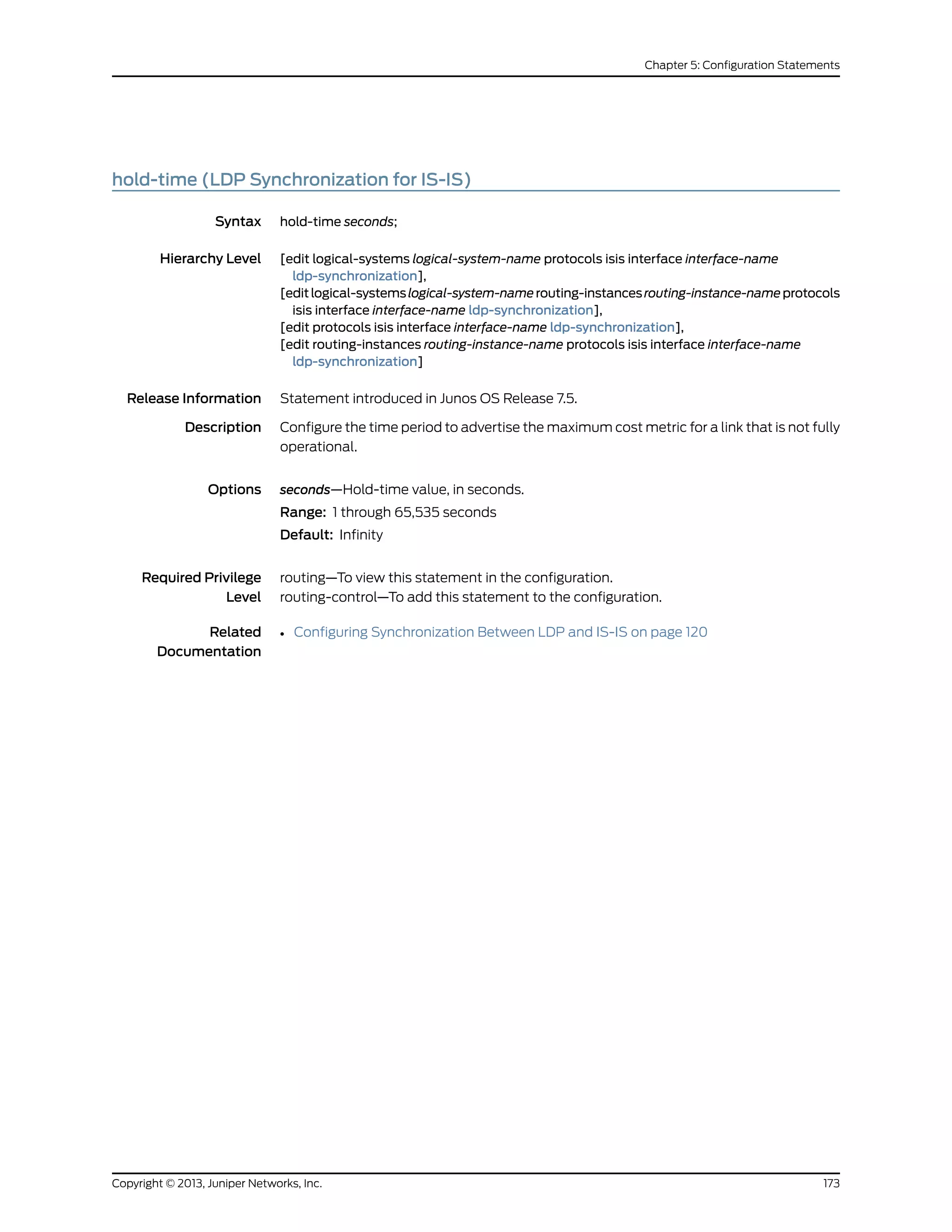 hold-time (LDP Synchronization for IS-IS)
Syntax hold-time seconds;
Hierarchy Level [edit logical-systems logical-system-name protocols isis interface interface-name
ldp-synchronization],
[editlogical-systemslogical-system-namerouting-instancesrouting-instance-nameprotocols
isis interface interface-name ldp-synchronization],
[edit protocols isis interface interface-name ldp-synchronization],
[edit routing-instances routing-instance-name protocols isis interface interface-name
ldp-synchronization]
Release Information Statement introduced in Junos OS Release 7.5.
Description Configure the time period to advertise the maximum cost metric for a link that is not fully
operational.
Options seconds—Hold-time value, in seconds.
Range: 1 through 65,535 seconds
Default: Infinity
Required Privilege
Level
routing—To view this statement in the configuration.
routing-control—To add this statement to the configuration.
Related
Documentation
• Configuring Synchronization Between LDP and IS-IS on page 120
173Copyright © 2013, Juniper Networks, Inc.
Chapter 5: Configuration Statements
 