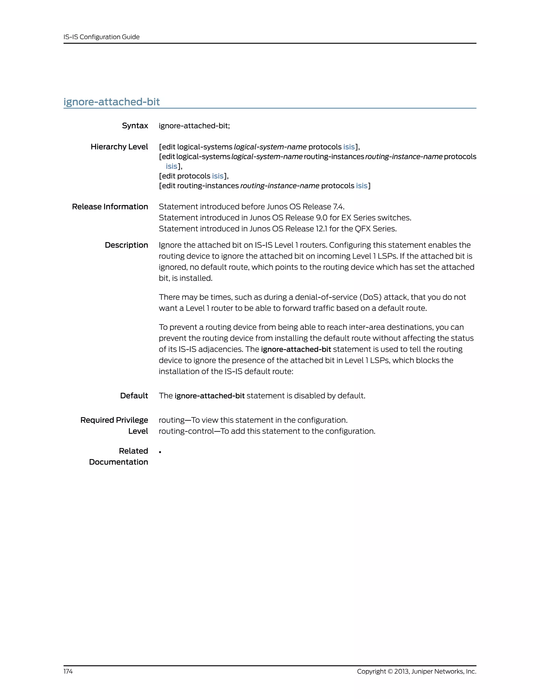ignore-attached-bit
Syntax ignore-attached-bit;
Hierarchy Level [edit logical-systems logical-system-name protocols isis],
[editlogical-systemslogical-system-namerouting-instancesrouting-instance-nameprotocols
isis],
[edit protocols isis],
[edit routing-instances routing-instance-name protocols isis]
Release Information Statement introduced before Junos OS Release 7.4.
Statement introduced in Junos OS Release 9.0 for EX Series switches.
Statement introduced in Junos OS Release 12.1 for the QFX Series.
Description Ignore the attached bit on IS-IS Level 1 routers. Configuring this statement enables the
routing device to ignore the attached bit on incoming Level 1 LSPs. If the attached bit is
ignored, no default route, which points to the routing device which has set the attached
bit, is installed.
There may be times, such as during a denial-of-service (DoS) attack, that you do not
want a Level 1 router to be able to forward traffic based on a default route.
To prevent a routing device from being able to reach inter-area destinations, you can
prevent the routing device from installing the default route without affecting the status
of its IS-IS adjacencies. The ignore-attached-bit statement is used to tell the routing
device to ignore the presence of the attached bit in Level 1 LSPs, which blocks the
installation of the IS-IS default route:
Default The ignore-attached-bit statement is disabled by default.
Required Privilege
Level
routing—To view this statement in the configuration.
routing-control—To add this statement to the configuration.
Related
Documentation
•
Copyright © 2013, Juniper Networks, Inc.174
IS-IS Configuration Guide
 