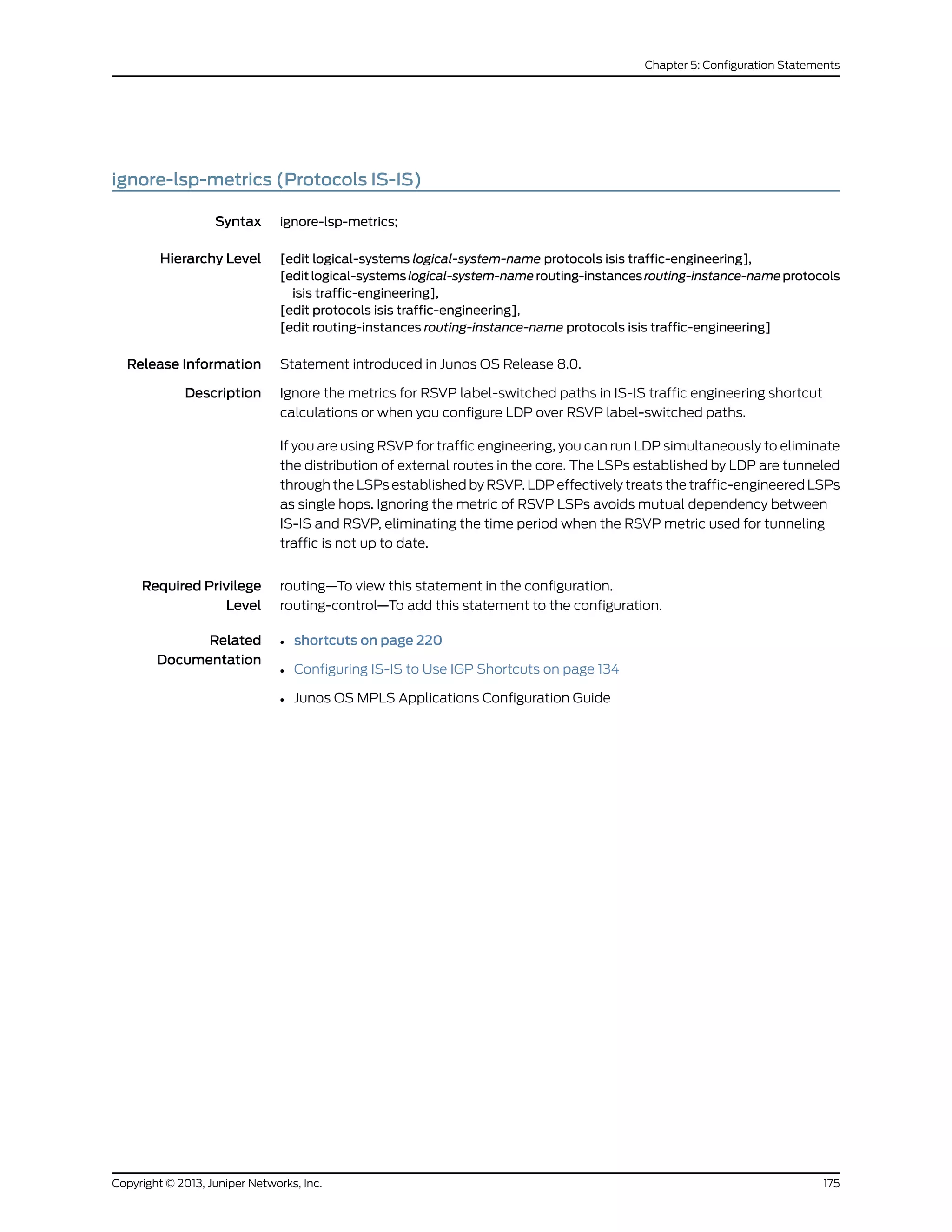 ignore-lsp-metrics (Protocols IS-IS)
Syntax ignore-lsp-metrics;
Hierarchy Level [edit logical-systems logical-system-name protocols isis traffic-engineering],
[editlogical-systemslogical-system-namerouting-instancesrouting-instance-nameprotocols
isis traffic-engineering],
[edit protocols isis traffic-engineering],
[edit routing-instances routing-instance-name protocols isis traffic-engineering]
Release Information Statement introduced in Junos OS Release 8.0.
Description Ignore the metrics for RSVP label-switched paths in IS-IS traffic engineering shortcut
calculations or when you configure LDP over RSVP label-switched paths.
If you are using RSVP for traffic engineering, you can run LDP simultaneously to eliminate
the distribution of external routes in the core. The LSPs established by LDP are tunneled
through the LSPs established by RSVP. LDP effectively treats the traffic-engineered LSPs
as single hops. Ignoring the metric of RSVP LSPs avoids mutual dependency between
IS-IS and RSVP, eliminating the time period when the RSVP metric used for tunneling
traffic is not up to date.
Required Privilege
Level
routing—To view this statement in the configuration.
routing-control—To add this statement to the configuration.
Related
Documentation
• shortcuts on page 220
• Configuring IS-IS to Use IGP Shortcuts on page 134
• Junos OS MPLS Applications Configuration Guide
175Copyright © 2013, Juniper Networks, Inc.
Chapter 5: Configuration Statements
 