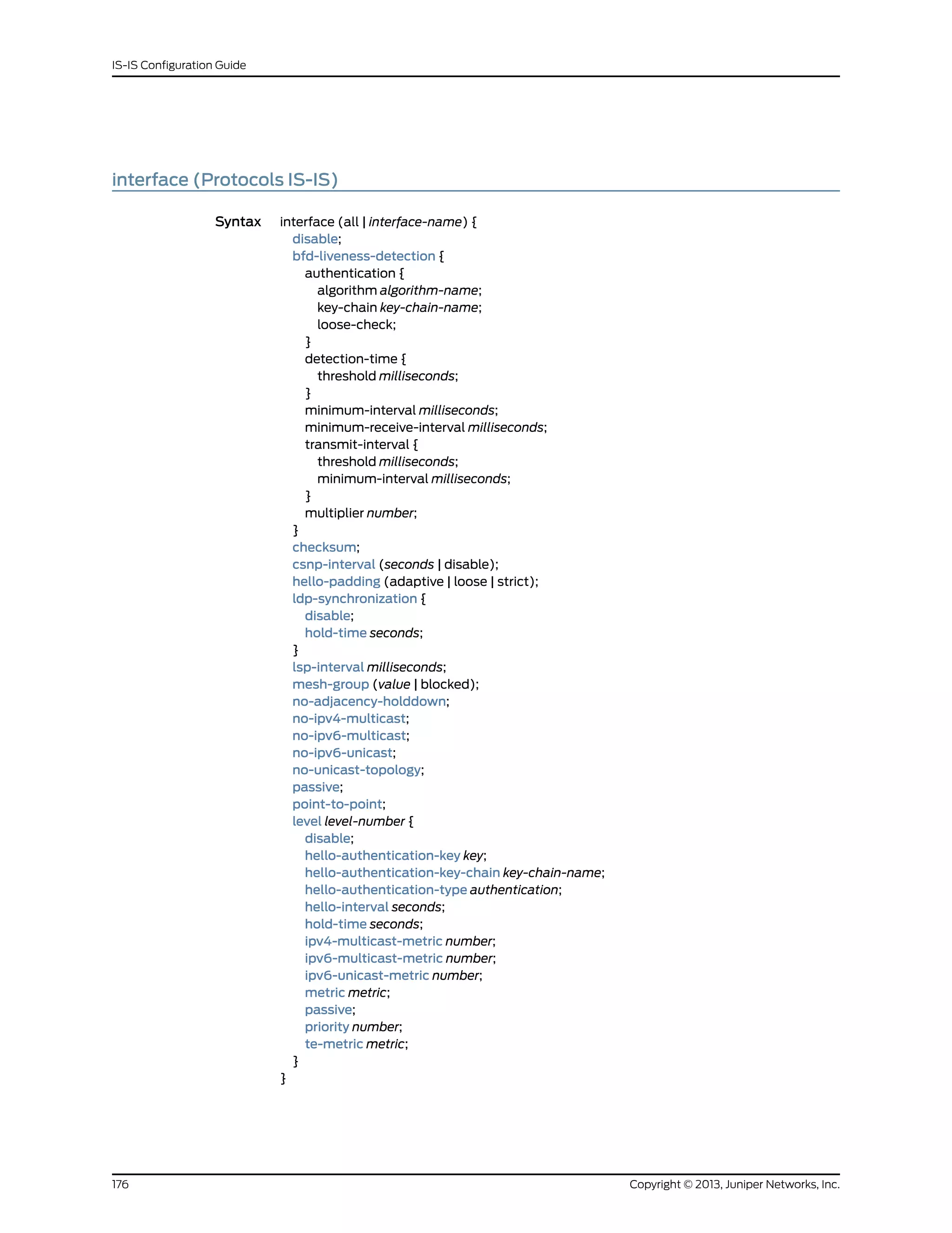 interface (Protocols IS-IS)
Syntax interface (all | interface-name) {
disable;
bfd-liveness-detection {
authentication {
algorithm algorithm-name;
key-chain key-chain-name;
loose-check;
}
detection-time {
threshold milliseconds;
}
minimum-interval milliseconds;
minimum-receive-interval milliseconds;
transmit-interval {
threshold milliseconds;
minimum-interval milliseconds;
}
multiplier number;
}
checksum;
csnp-interval (seconds | disable);
hello-padding (adaptive | loose | strict);
ldp-synchronization {
disable;
hold-time seconds;
}
lsp-interval milliseconds;
mesh-group (value | blocked);
no-adjacency-holddown;
no-ipv4-multicast;
no-ipv6-multicast;
no-ipv6-unicast;
no-unicast-topology;
passive;
point-to-point;
level level-number {
disable;
hello-authentication-key key;
hello-authentication-key-chain key-chain-name;
hello-authentication-type authentication;
hello-interval seconds;
hold-time seconds;
ipv4-multicast-metric number;
ipv6-multicast-metric number;
ipv6-unicast-metric number;
metric metric;
passive;
priority number;
te-metric metric;
}
}
Copyright © 2013, Juniper Networks, Inc.176
IS-IS Configuration Guide
 