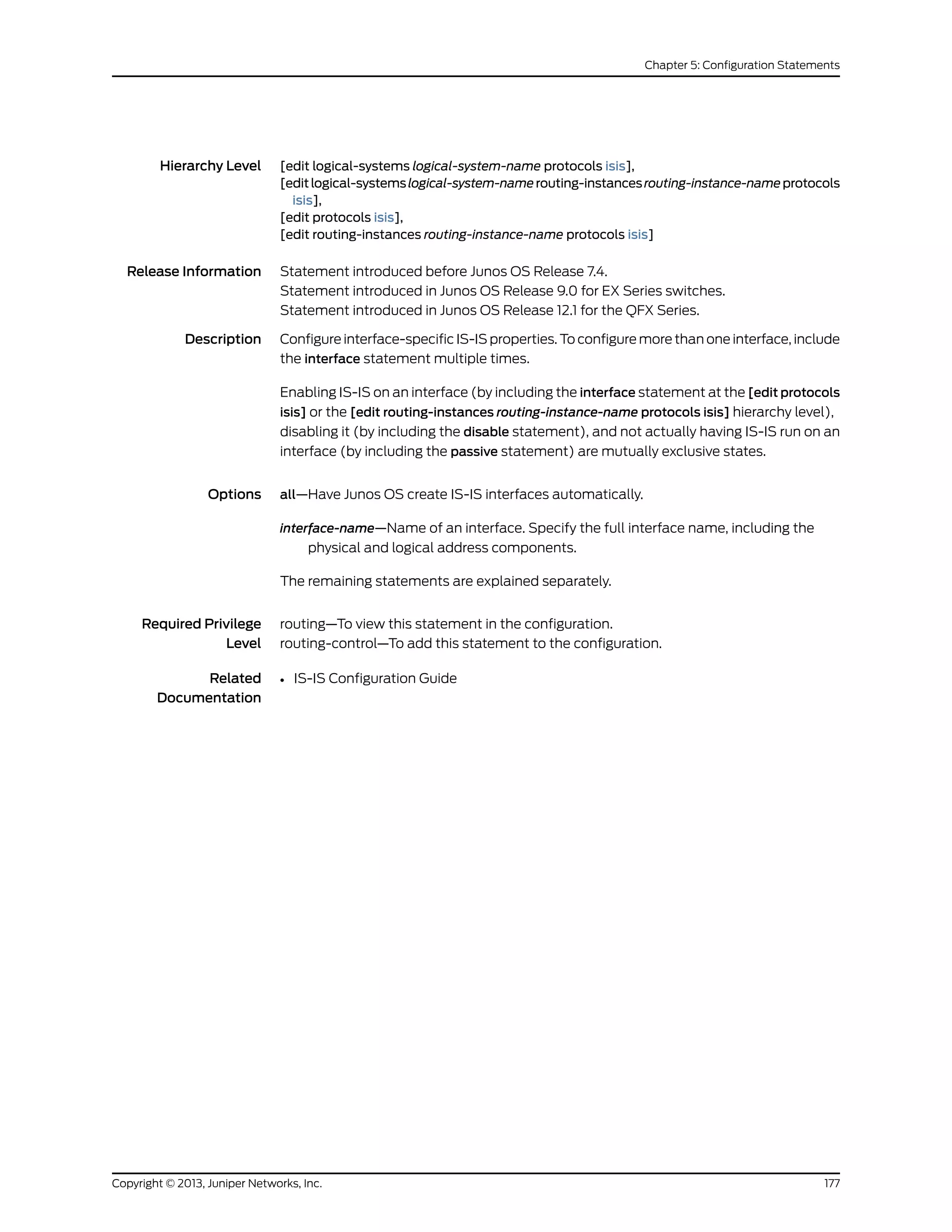 Hierarchy Level [edit logical-systems logical-system-name protocols isis],
[editlogical-systemslogical-system-namerouting-instancesrouting-instance-nameprotocols
isis],
[edit protocols isis],
[edit routing-instances routing-instance-name protocols isis]
Release Information Statement introduced before Junos OS Release 7.4.
Statement introduced in Junos OS Release 9.0 for EX Series switches.
Statement introduced in Junos OS Release 12.1 for the QFX Series.
Description Configure interface-specific IS-IS properties. To configure more than one interface, include
the interface statement multiple times.
Enabling IS-IS on an interface (by including the interface statement at the [edit protocols
isis] or the [edit routing-instances routing-instance-name protocols isis] hierarchy level),
disabling it (by including the disable statement), and not actually having IS-IS run on an
interface (by including the passive statement) are mutually exclusive states.
Options all—Have Junos OS create IS-IS interfaces automatically.
interface-name—Name of an interface. Specify the full interface name, including the
physical and logical address components.
The remaining statements are explained separately.
Required Privilege
Level
routing—To view this statement in the configuration.
routing-control—To add this statement to the configuration.
Related
Documentation
• IS-IS Configuration Guide
177Copyright © 2013, Juniper Networks, Inc.
Chapter 5: Configuration Statements
 