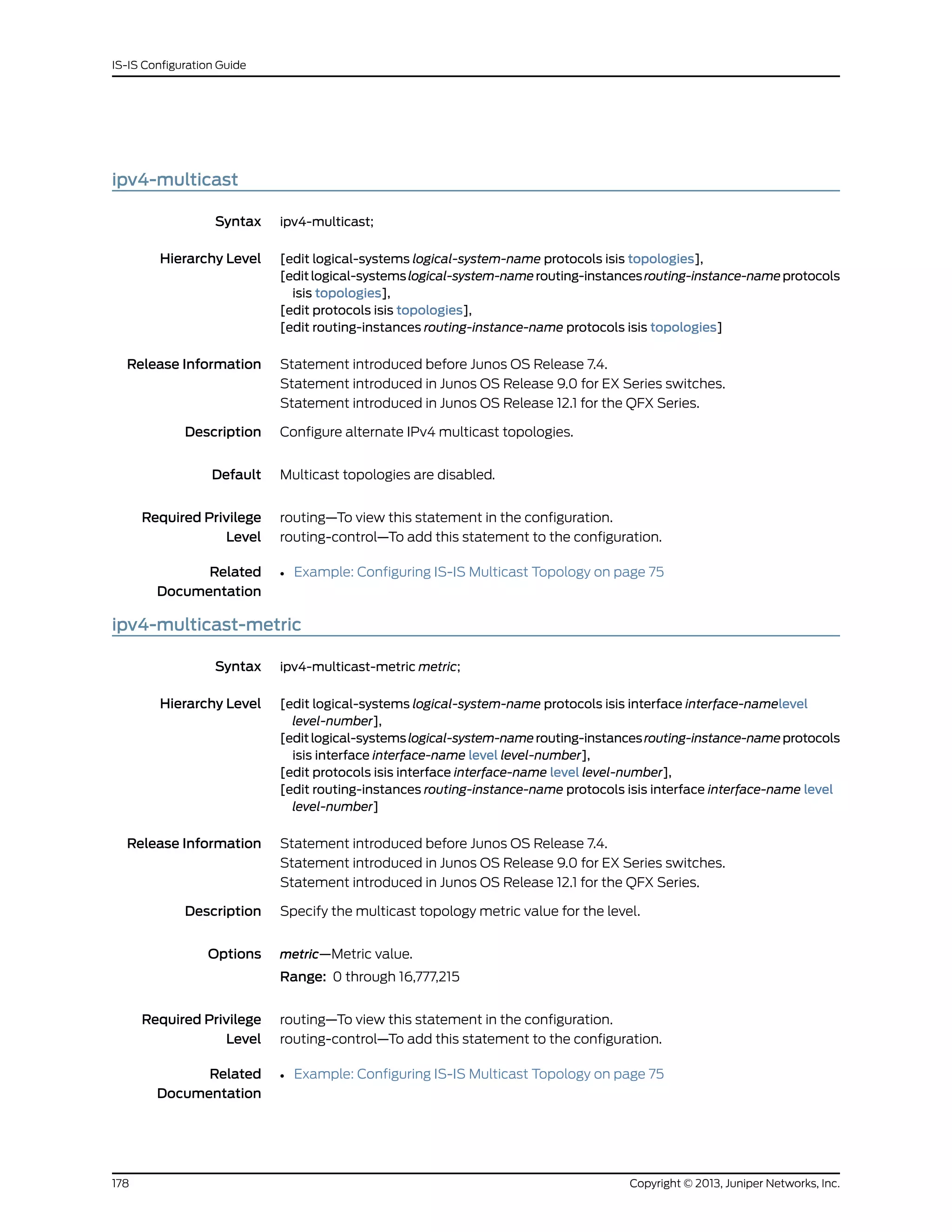 ipv4-multicast
Syntax ipv4-multicast;
Hierarchy Level [edit logical-systems logical-system-name protocols isis topologies],
[editlogical-systemslogical-system-namerouting-instancesrouting-instance-nameprotocols
isis topologies],
[edit protocols isis topologies],
[edit routing-instances routing-instance-name protocols isis topologies]
Release Information Statement introduced before Junos OS Release 7.4.
Statement introduced in Junos OS Release 9.0 for EX Series switches.
Statement introduced in Junos OS Release 12.1 for the QFX Series.
Description Configure alternate IPv4 multicast topologies.
Default Multicast topologies are disabled.
Required Privilege
Level
routing—To view this statement in the configuration.
routing-control—To add this statement to the configuration.
Related
Documentation
• Example: Configuring IS-IS Multicast Topology on page 75
ipv4-multicast-metric
Syntax ipv4-multicast-metric metric;
Hierarchy Level [edit logical-systems logical-system-name protocols isis interface interface-namelevel
level-number],
[editlogical-systemslogical-system-namerouting-instancesrouting-instance-nameprotocols
isis interface interface-name level level-number],
[edit protocols isis interface interface-name level level-number],
[edit routing-instances routing-instance-name protocols isis interface interface-name level
level-number]
Release Information Statement introduced before Junos OS Release 7.4.
Statement introduced in Junos OS Release 9.0 for EX Series switches.
Statement introduced in Junos OS Release 12.1 for the QFX Series.
Description Specify the multicast topology metric value for the level.
Options metric—Metric value.
Range: 0 through 16,777,215
Required Privilege
Level
routing—To view this statement in the configuration.
routing-control—To add this statement to the configuration.
Related
Documentation
• Example: Configuring IS-IS Multicast Topology on page 75
Copyright © 2013, Juniper Networks, Inc.178
IS-IS Configuration Guide
 