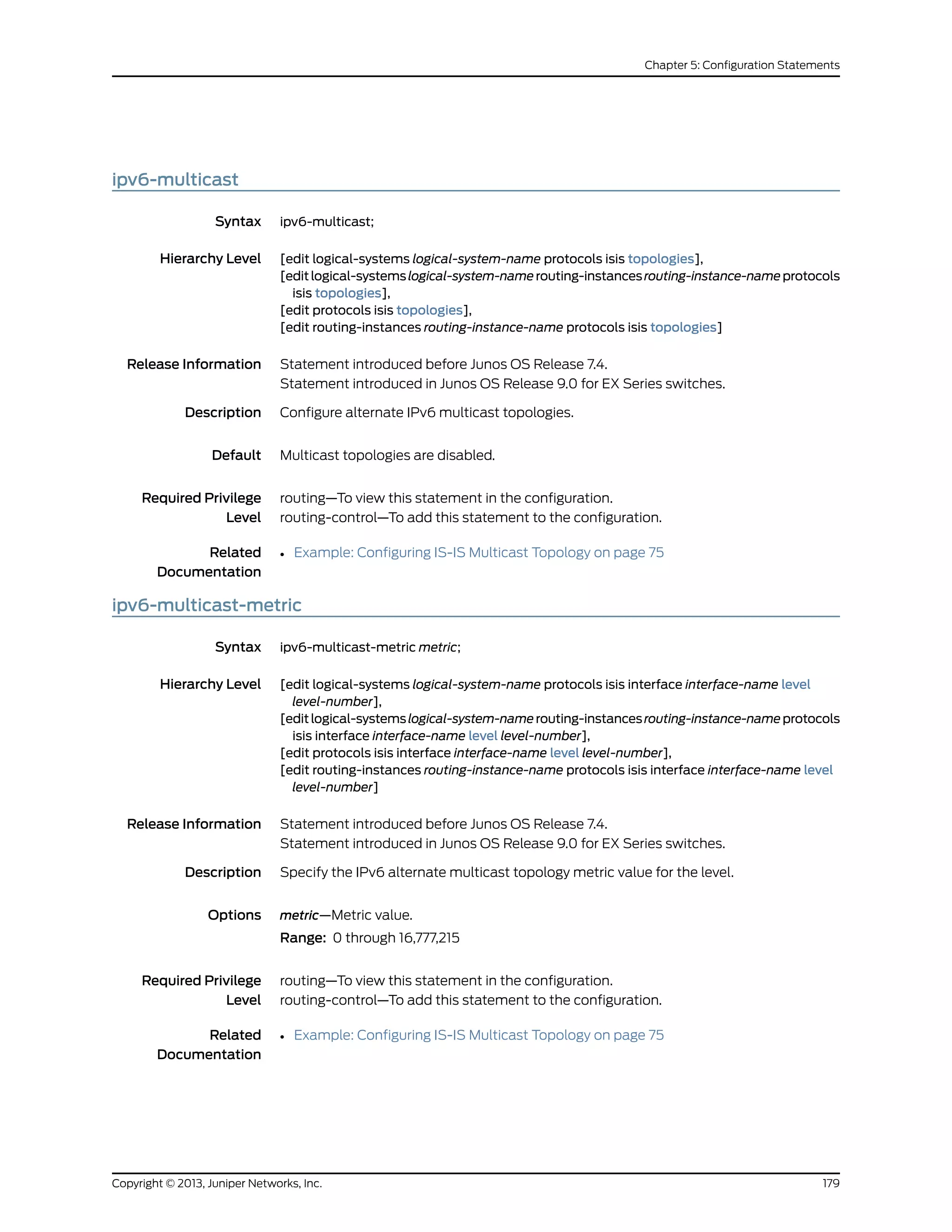ipv6-multicast
Syntax ipv6-multicast;
Hierarchy Level [edit logical-systems logical-system-name protocols isis topologies],
[editlogical-systemslogical-system-namerouting-instancesrouting-instance-nameprotocols
isis topologies],
[edit protocols isis topologies],
[edit routing-instances routing-instance-name protocols isis topologies]
Release Information Statement introduced before Junos OS Release 7.4.
Statement introduced in Junos OS Release 9.0 for EX Series switches.
Description Configure alternate IPv6 multicast topologies.
Default Multicast topologies are disabled.
Required Privilege
Level
routing—To view this statement in the configuration.
routing-control—To add this statement to the configuration.
Related
Documentation
• Example: Configuring IS-IS Multicast Topology on page 75
ipv6-multicast-metric
Syntax ipv6-multicast-metric metric;
Hierarchy Level [edit logical-systems logical-system-name protocols isis interface interface-name level
level-number],
[editlogical-systemslogical-system-namerouting-instancesrouting-instance-nameprotocols
isis interface interface-name level level-number],
[edit protocols isis interface interface-name level level-number],
[edit routing-instances routing-instance-name protocols isis interface interface-name level
level-number]
Release Information Statement introduced before Junos OS Release 7.4.
Statement introduced in Junos OS Release 9.0 for EX Series switches.
Description Specify the IPv6 alternate multicast topology metric value for the level.
Options metric—Metric value.
Range: 0 through 16,777,215
Required Privilege
Level
routing—To view this statement in the configuration.
routing-control—To add this statement to the configuration.
Related
Documentation
• Example: Configuring IS-IS Multicast Topology on page 75
179Copyright © 2013, Juniper Networks, Inc.
Chapter 5: Configuration Statements
 
