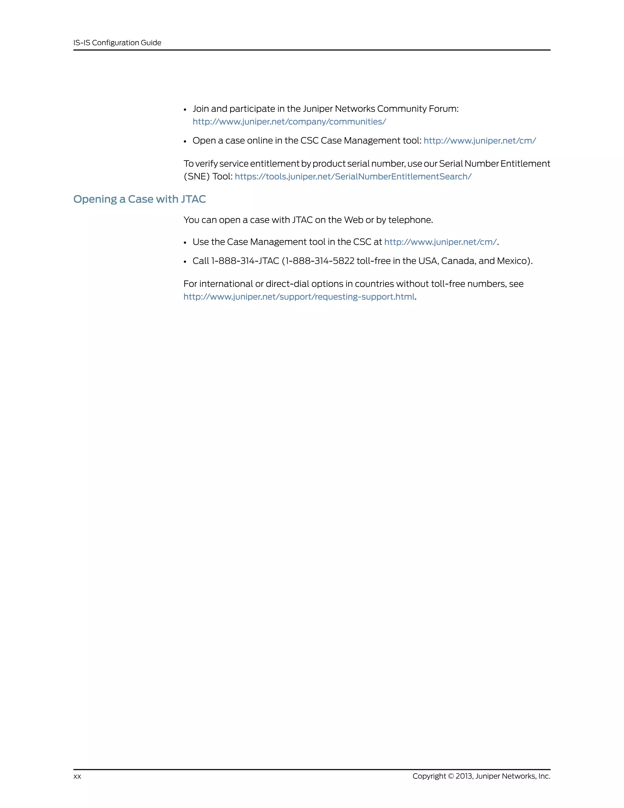 • Join and participate in the Juniper Networks Community Forum:
http://www.juniper.net/company/communities/
• Open a case online in the CSC Case Management tool: http://www.juniper.net/cm/
To verify service entitlement by product serial number, use our Serial Number Entitlement
(SNE) Tool: https://tools.juniper.net/SerialNumberEntitlementSearch/
Opening a Case with JTAC
You can open a case with JTAC on the Web or by telephone.
• Use the Case Management tool in the CSC at http://www.juniper.net/cm/.
• Call 1-888-314-JTAC (1-888-314-5822 toll-free in the USA, Canada, and Mexico).
For international or direct-dial options in countries without toll-free numbers, see
http://www.juniper.net/support/requesting-support.html.
Copyright © 2013, Juniper Networks, Inc.xx
IS-IS Configuration Guide
 