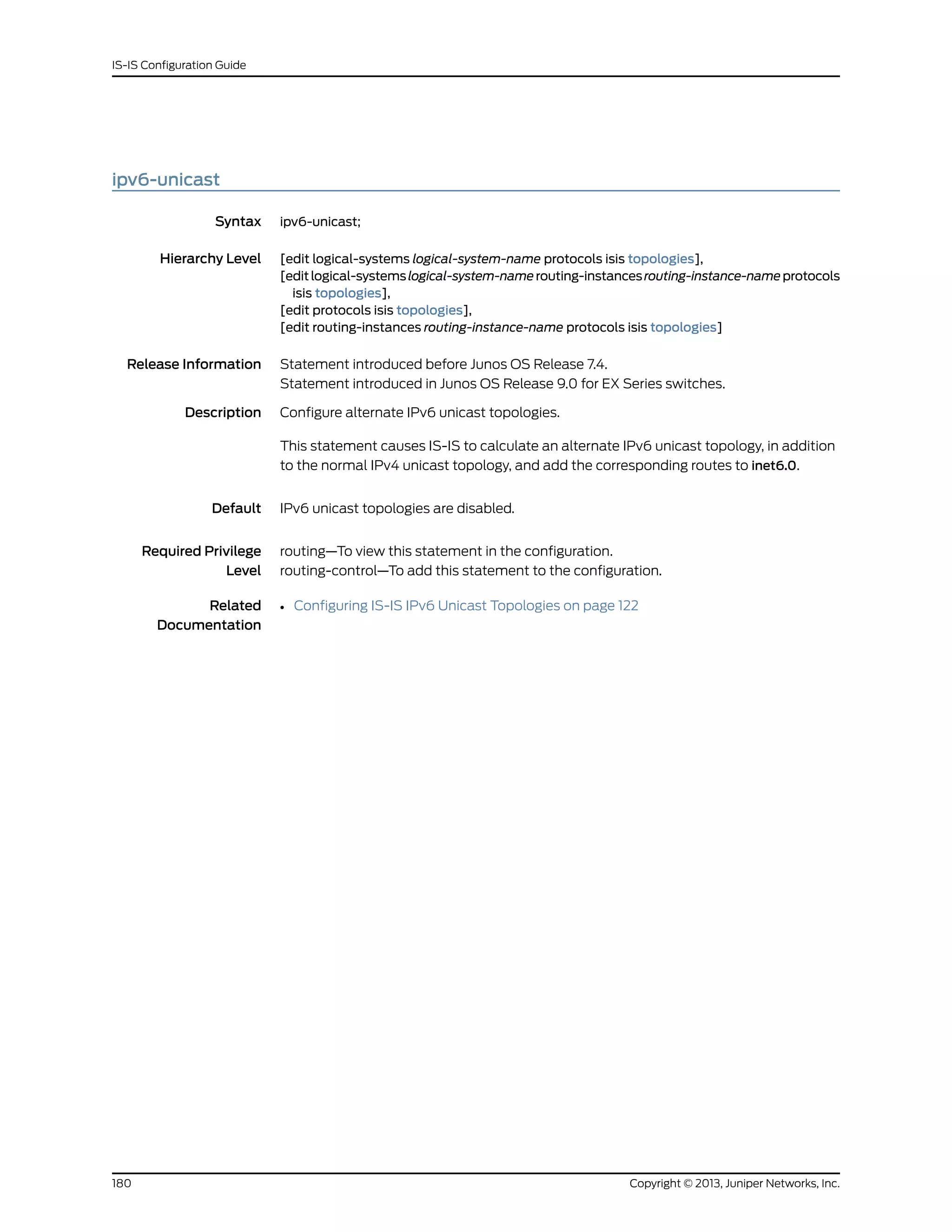 ipv6-unicast
Syntax ipv6-unicast;
Hierarchy Level [edit logical-systems logical-system-name protocols isis topologies],
[editlogical-systemslogical-system-namerouting-instancesrouting-instance-nameprotocols
isis topologies],
[edit protocols isis topologies],
[edit routing-instances routing-instance-name protocols isis topologies]
Release Information Statement introduced before Junos OS Release 7.4.
Statement introduced in Junos OS Release 9.0 for EX Series switches.
Description Configure alternate IPv6 unicast topologies.
This statement causes IS-IS to calculate an alternate IPv6 unicast topology, in addition
to the normal IPv4 unicast topology, and add the corresponding routes to inet6.0.
Default IPv6 unicast topologies are disabled.
Required Privilege
Level
routing—To view this statement in the configuration.
routing-control—To add this statement to the configuration.
Related
Documentation
• Configuring IS-IS IPv6 Unicast Topologies on page 122
Copyright © 2013, Juniper Networks, Inc.180
IS-IS Configuration Guide
 