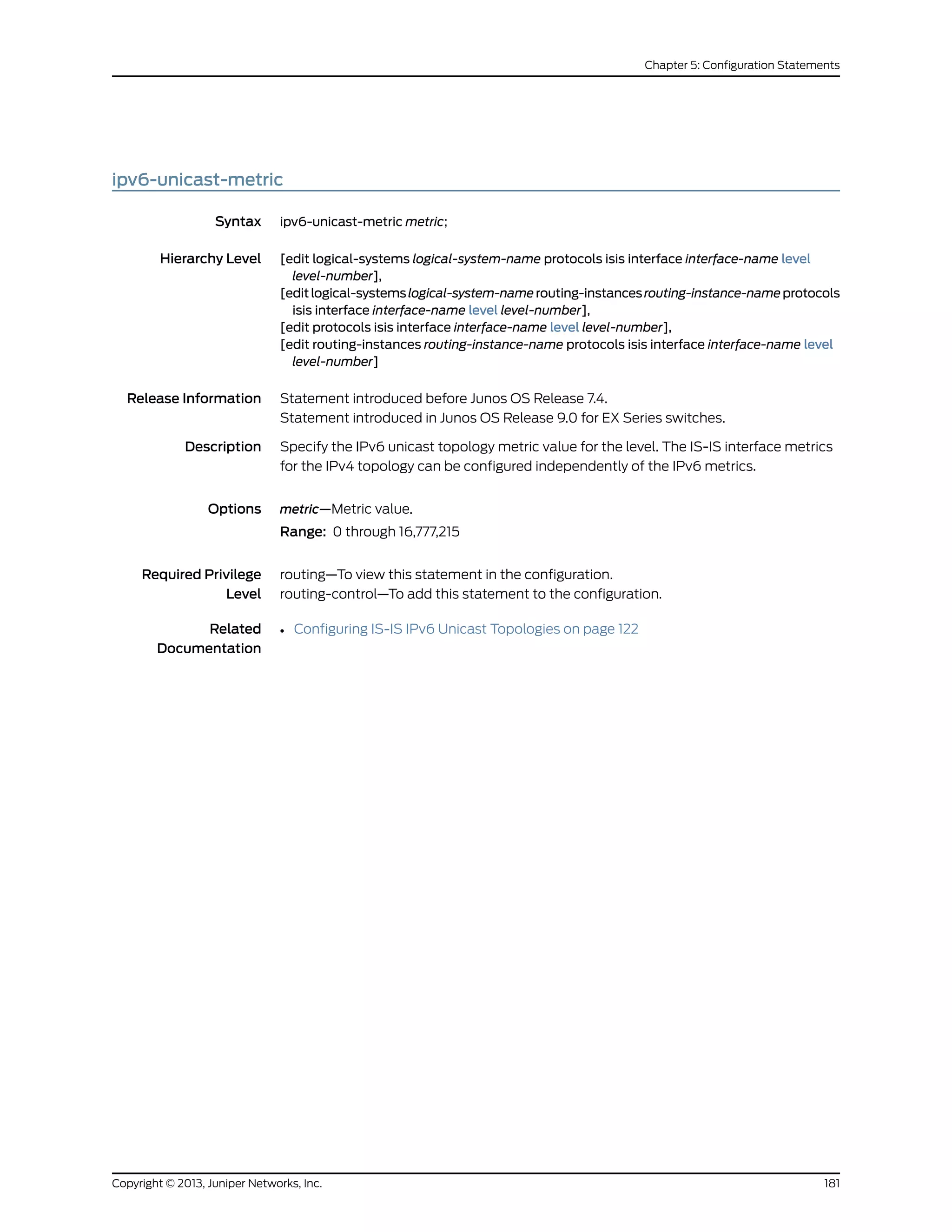 ipv6-unicast-metric
Syntax ipv6-unicast-metric metric;
Hierarchy Level [edit logical-systems logical-system-name protocols isis interface interface-name level
level-number],
[editlogical-systemslogical-system-namerouting-instancesrouting-instance-nameprotocols
isis interface interface-name level level-number],
[edit protocols isis interface interface-name level level-number],
[edit routing-instances routing-instance-name protocols isis interface interface-name level
level-number]
Release Information Statement introduced before Junos OS Release 7.4.
Statement introduced in Junos OS Release 9.0 for EX Series switches.
Description Specify the IPv6 unicast topology metric value for the level. The IS-IS interface metrics
for the IPv4 topology can be configured independently of the IPv6 metrics.
Options metric—Metric value.
Range: 0 through 16,777,215
Required Privilege
Level
routing—To view this statement in the configuration.
routing-control—To add this statement to the configuration.
Related
Documentation
• Configuring IS-IS IPv6 Unicast Topologies on page 122
181Copyright © 2013, Juniper Networks, Inc.
Chapter 5: Configuration Statements
 