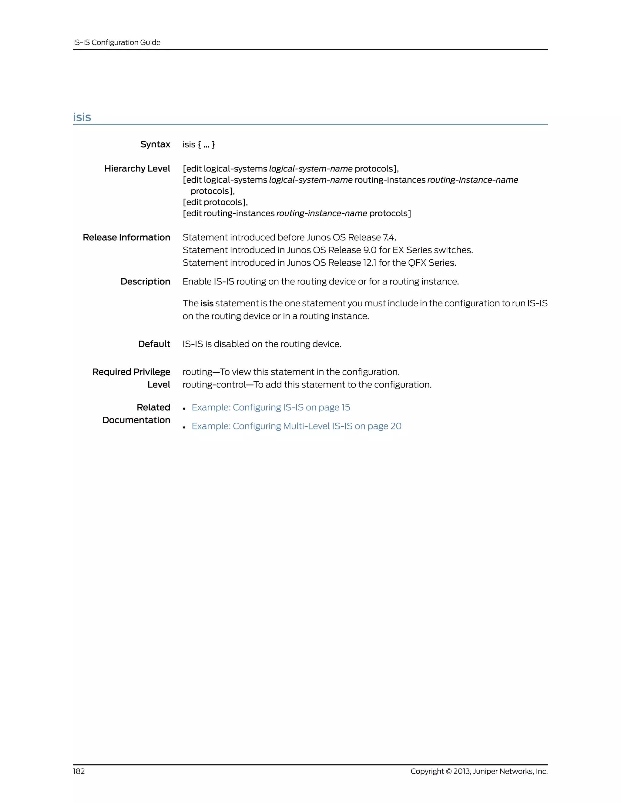 isis
Syntax isis { ... }
Hierarchy Level [edit logical-systems logical-system-name protocols],
[edit logical-systems logical-system-name routing-instances routing-instance-name
protocols],
[edit protocols],
[edit routing-instances routing-instance-name protocols]
Release Information Statement introduced before Junos OS Release 7.4.
Statement introduced in Junos OS Release 9.0 for EX Series switches.
Statement introduced in Junos OS Release 12.1 for the QFX Series.
Description Enable IS-IS routing on the routing device or for a routing instance.
The isis statement is the one statement you must include in the configuration to run IS-IS
on the routing device or in a routing instance.
Default IS-IS is disabled on the routing device.
Required Privilege
Level
routing—To view this statement in the configuration.
routing-control—To add this statement to the configuration.
Related
Documentation
• Example: Configuring IS-IS on page 15
• Example: Configuring Multi-Level IS-IS on page 20
Copyright © 2013, Juniper Networks, Inc.182
IS-IS Configuration Guide
 