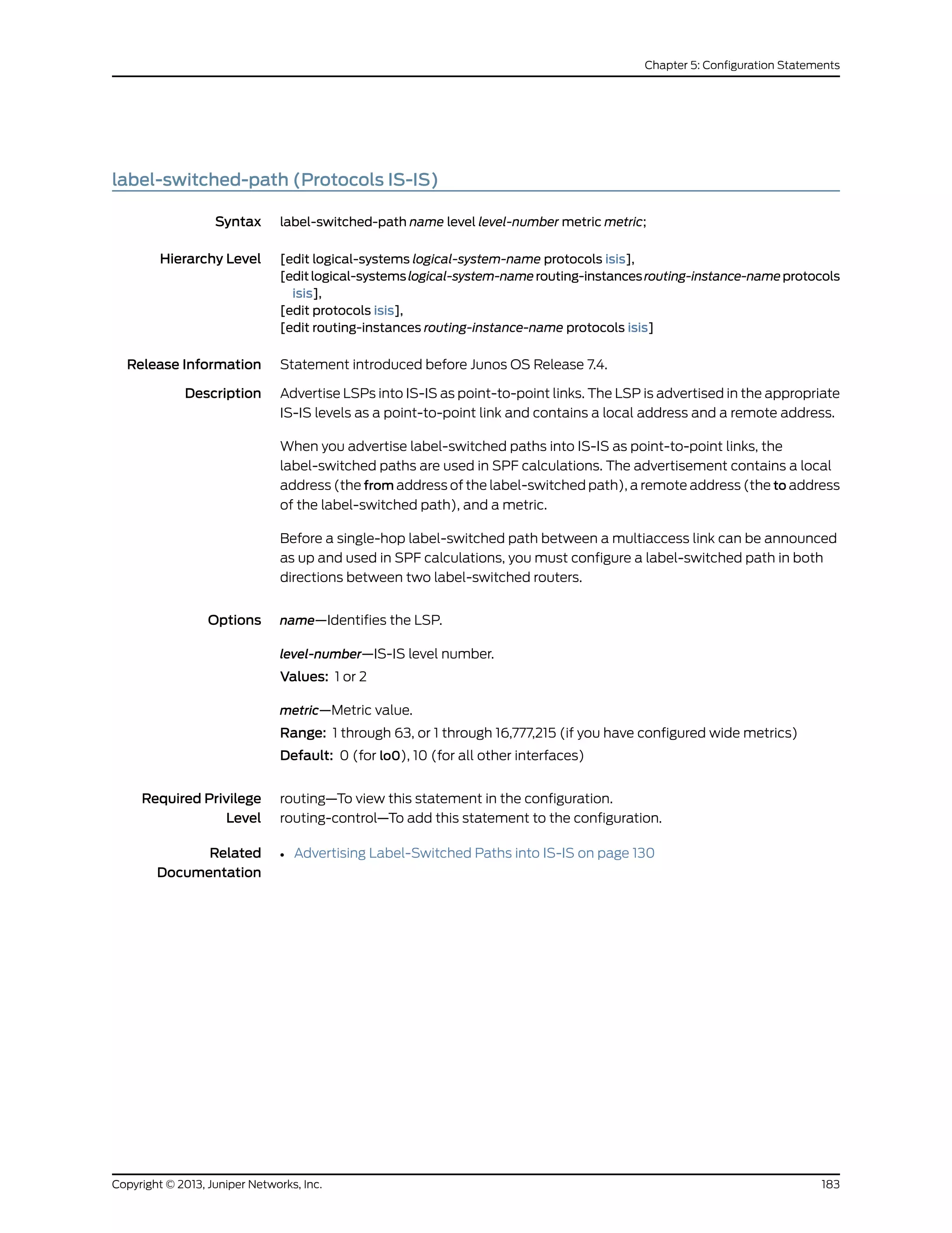 label-switched-path (Protocols IS-IS)
Syntax label-switched-path name level level-number metric metric;
Hierarchy Level [edit logical-systems logical-system-name protocols isis],
[editlogical-systemslogical-system-namerouting-instancesrouting-instance-nameprotocols
isis],
[edit protocols isis],
[edit routing-instances routing-instance-name protocols isis]
Release Information Statement introduced before Junos OS Release 7.4.
Description Advertise LSPs into IS-IS as point-to-point links. The LSP is advertised in the appropriate
IS-IS levels as a point-to-point link and contains a local address and a remote address.
When you advertise label-switched paths into IS-IS as point-to-point links, the
label-switched paths are used in SPF calculations. The advertisement contains a local
address (the from address of the label-switched path), a remote address (the to address
of the label-switched path), and a metric.
Before a single-hop label-switched path between a multiaccess link can be announced
as up and used in SPF calculations, you must configure a label-switched path in both
directions between two label-switched routers.
Options name—Identifies the LSP.
level-number—IS-IS level number.
Values: 1 or 2
metric—Metric value.
Range: 1 through 63, or 1 through 16,777,215 (if you have configured wide metrics)
Default: 0 (for lo0), 10 (for all other interfaces)
Required Privilege
Level
routing—To view this statement in the configuration.
routing-control—To add this statement to the configuration.
Related
Documentation
• Advertising Label-Switched Paths into IS-IS on page 130
183Copyright © 2013, Juniper Networks, Inc.
Chapter 5: Configuration Statements
 