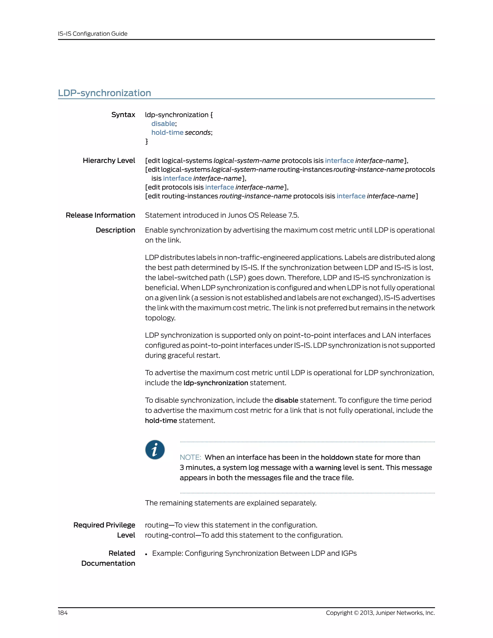 LDP-synchronization
Syntax ldp-synchronization {
disable;
hold-time seconds;
}
Hierarchy Level [edit logical-systems logical-system-name protocols isis interface interface-name],
[editlogical-systemslogical-system-namerouting-instancesrouting-instance-nameprotocols
isis interface interface-name],
[edit protocols isis interface interface-name],
[edit routing-instances routing-instance-name protocols isis interface interface-name]
Release Information Statement introduced in Junos OS Release 7.5.
Description Enable synchronization by advertising the maximum cost metric until LDP is operational
on the link.
LDP distributes labels in non-traffic-engineered applications. Labels are distributed along
the best path determined by IS-IS. If the synchronization between LDP and IS-IS is lost,
the label-switched path (LSP) goes down. Therefore, LDP and IS-IS synchronization is
beneficial. When LDP synchronization is configured and when LDP is not fully operational
on a given link (a session is not established and labels are not exchanged), IS-IS advertises
the link with the maximum cost metric. The link is not preferred but remains in the network
topology.
LDP synchronization is supported only on point-to-point interfaces and LAN interfaces
configured as point-to-point interfaces under IS-IS. LDP synchronization is not supported
during graceful restart.
To advertise the maximum cost metric until LDP is operational for LDP synchronization,
include the ldp-synchronization statement.
To disable synchronization, include the disable statement. To configure the time period
to advertise the maximum cost metric for a link that is not fully operational, include the
hold-time statement.
NOTE: When an interface has been in the holddown state for more than
3 minutes, a system log message with a warning level is sent. This message
appears in both the messages file and the trace file.
The remaining statements are explained separately.
Required Privilege
Level
routing—To view this statement in the configuration.
routing-control—To add this statement to the configuration.
Related
Documentation
• Example: Configuring Synchronization Between LDP and IGPs
Copyright © 2013, Juniper Networks, Inc.184
IS-IS Configuration Guide
 