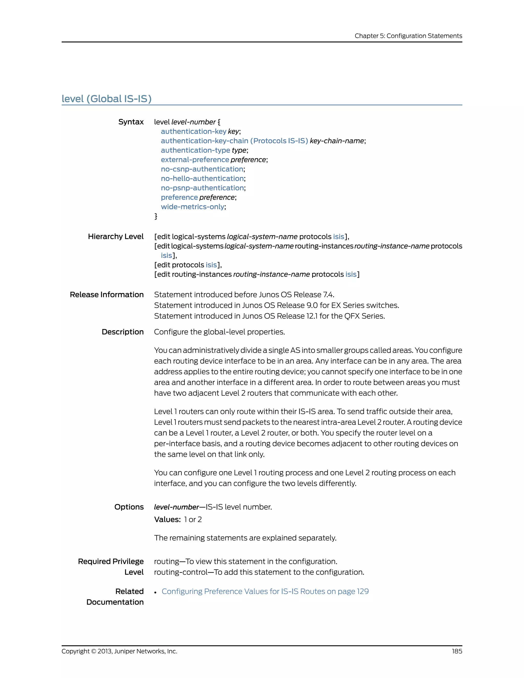 level (Global IS-IS)
Syntax level level-number {
authentication-key key;
authentication-key-chain (Protocols IS-IS) key-chain-name;
authentication-type type;
external-preference preference;
no-csnp-authentication;
no-hello-authentication;
no-psnp-authentication;
preference preference;
wide-metrics-only;
}
Hierarchy Level [edit logical-systems logical-system-name protocols isis],
[editlogical-systemslogical-system-namerouting-instancesrouting-instance-nameprotocols
isis],
[edit protocols isis],
[edit routing-instances routing-instance-name protocols isis]
Release Information Statement introduced before Junos OS Release 7.4.
Statement introduced in Junos OS Release 9.0 for EX Series switches.
Statement introduced in Junos OS Release 12.1 for the QFX Series.
Description Configure the global-level properties.
You can administratively divide a single AS into smaller groups called areas. You configure
each routing device interface to be in an area. Any interface can be in any area. The area
address applies to the entire routing device; you cannot specify one interface to be in one
area and another interface in a different area. In order to route between areas you must
have two adjacent Level 2 routers that communicate with each other.
Level 1 routers can only route within their IS-IS area. To send traffic outside their area,
Level 1 routers must send packets to the nearest intra-area Level 2 router. A routing device
can be a Level 1 router, a Level 2 router, or both. You specify the router level on a
per-interface basis, and a routing device becomes adjacent to other routing devices on
the same level on that link only.
You can configure one Level 1 routing process and one Level 2 routing process on each
interface, and you can configure the two levels differently.
Options level-number—IS-IS level number.
Values: 1 or 2
The remaining statements are explained separately.
Required Privilege
Level
routing—To view this statement in the configuration.
routing-control—To add this statement to the configuration.
Related
Documentation
• Configuring Preference Values for IS-IS Routes on page 129
185Copyright © 2013, Juniper Networks, Inc.
Chapter 5: Configuration Statements
 