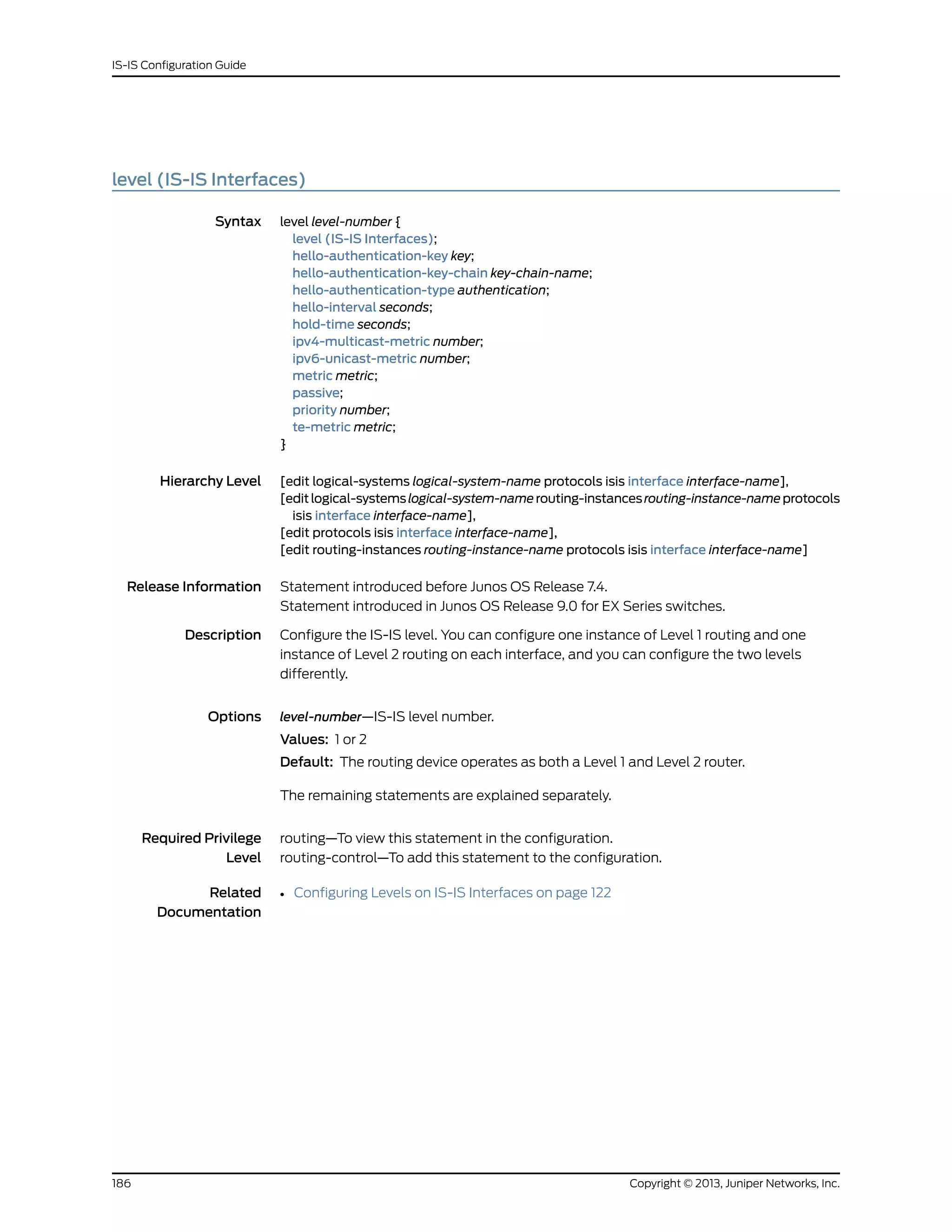 level (IS-IS Interfaces)
Syntax level level-number {
level (IS-IS Interfaces);
hello-authentication-key key;
hello-authentication-key-chain key-chain-name;
hello-authentication-type authentication;
hello-interval seconds;
hold-time seconds;
ipv4-multicast-metric number;
ipv6-unicast-metric number;
metric metric;
passive;
priority number;
te-metric metric;
}
Hierarchy Level [edit logical-systems logical-system-name protocols isis interface interface-name],
[editlogical-systemslogical-system-namerouting-instancesrouting-instance-nameprotocols
isis interface interface-name],
[edit protocols isis interface interface-name],
[edit routing-instances routing-instance-name protocols isis interface interface-name]
Release Information Statement introduced before Junos OS Release 7.4.
Statement introduced in Junos OS Release 9.0 for EX Series switches.
Description Configure the IS-IS level. You can configure one instance of Level 1 routing and one
instance of Level 2 routing on each interface, and you can configure the two levels
differently.
Options level-number—IS-IS level number.
Values: 1 or 2
Default: The routing device operates as both a Level 1 and Level 2 router.
The remaining statements are explained separately.
Required Privilege
Level
routing—To view this statement in the configuration.
routing-control—To add this statement to the configuration.
Related
Documentation
• Configuring Levels on IS-IS Interfaces on page 122
Copyright © 2013, Juniper Networks, Inc.186
IS-IS Configuration Guide
 