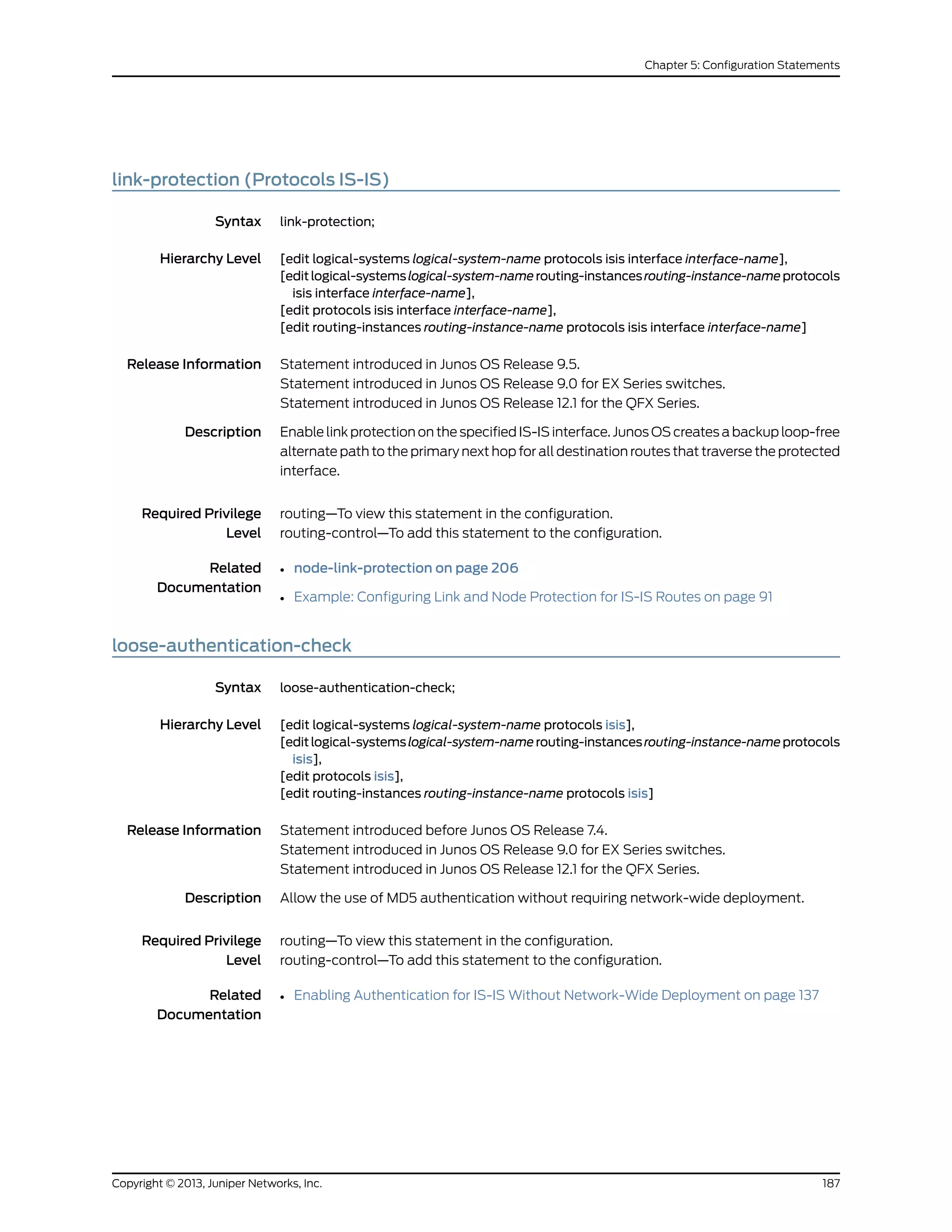link-protection (Protocols IS-IS)
Syntax link-protection;
Hierarchy Level [edit logical-systems logical-system-name protocols isis interface interface-name],
[editlogical-systemslogical-system-namerouting-instancesrouting-instance-nameprotocols
isis interface interface-name],
[edit protocols isis interface interface-name],
[edit routing-instances routing-instance-name protocols isis interface interface-name]
Release Information Statement introduced in Junos OS Release 9.5.
Statement introduced in Junos OS Release 9.0 for EX Series switches.
Statement introduced in Junos OS Release 12.1 for the QFX Series.
Description Enable link protection on the specified IS-IS interface. Junos OS creates a backup loop-free
alternate path to the primary next hop for all destination routes that traverse the protected
interface.
Required Privilege
Level
routing—To view this statement in the configuration.
routing-control—To add this statement to the configuration.
Related
Documentation
• node-link-protection on page 206
• Example: Configuring Link and Node Protection for IS-IS Routes on page 91
loose-authentication-check
Syntax loose-authentication-check;
Hierarchy Level [edit logical-systems logical-system-name protocols isis],
[editlogical-systemslogical-system-namerouting-instancesrouting-instance-nameprotocols
isis],
[edit protocols isis],
[edit routing-instances routing-instance-name protocols isis]
Release Information Statement introduced before Junos OS Release 7.4.
Statement introduced in Junos OS Release 9.0 for EX Series switches.
Statement introduced in Junos OS Release 12.1 for the QFX Series.
Description Allow the use of MD5 authentication without requiring network-wide deployment.
Required Privilege
Level
routing—To view this statement in the configuration.
routing-control—To add this statement to the configuration.
Related
Documentation
• Enabling Authentication for IS-IS Without Network-Wide Deployment on page 137
187Copyright © 2013, Juniper Networks, Inc.
Chapter 5: Configuration Statements
 