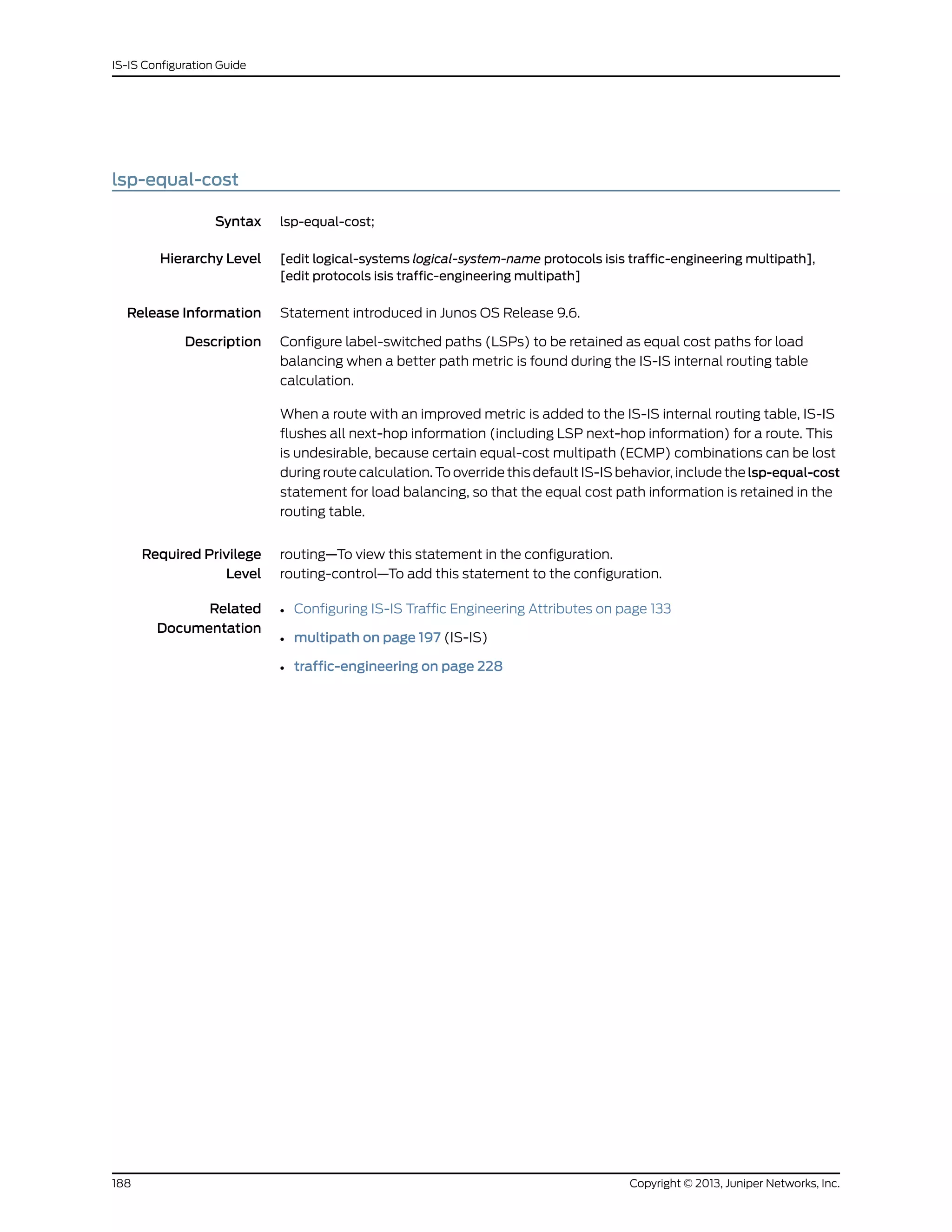 lsp-equal-cost
Syntax lsp-equal-cost;
Hierarchy Level [edit logical-systems logical-system-name protocols isis traffic-engineering multipath],
[edit protocols isis traffic-engineering multipath]
Release Information Statement introduced in Junos OS Release 9.6.
Description Configure label-switched paths (LSPs) to be retained as equal cost paths for load
balancing when a better path metric is found during the IS-IS internal routing table
calculation.
When a route with an improved metric is added to the IS-IS internal routing table, IS-IS
flushes all next-hop information (including LSP next-hop information) for a route. This
is undesirable, because certain equal-cost multipath (ECMP) combinations can be lost
during route calculation. To override this default IS-IS behavior, include the lsp-equal-cost
statement for load balancing, so that the equal cost path information is retained in the
routing table.
Required Privilege
Level
routing—To view this statement in the configuration.
routing-control—To add this statement to the configuration.
Related
Documentation
• Configuring IS-IS Traffic Engineering Attributes on page 133
• multipath on page 197 (IS-IS)
• traffic-engineering on page 228
Copyright © 2013, Juniper Networks, Inc.188
IS-IS Configuration Guide
 