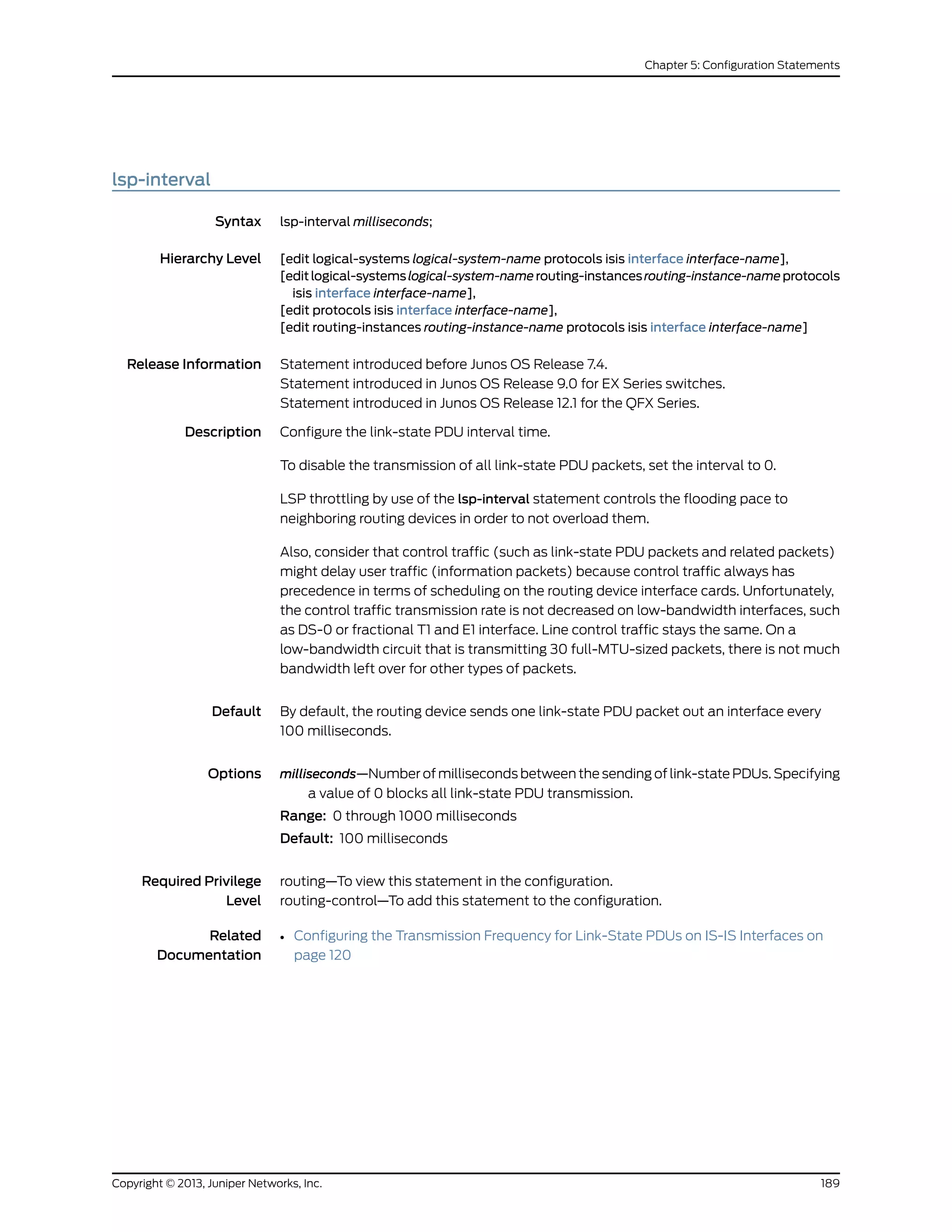 lsp-interval
Syntax lsp-interval milliseconds;
Hierarchy Level [edit logical-systems logical-system-name protocols isis interface interface-name],
[editlogical-systemslogical-system-namerouting-instancesrouting-instance-nameprotocols
isis interface interface-name],
[edit protocols isis interface interface-name],
[edit routing-instances routing-instance-name protocols isis interface interface-name]
Release Information Statement introduced before Junos OS Release 7.4.
Statement introduced in Junos OS Release 9.0 for EX Series switches.
Statement introduced in Junos OS Release 12.1 for the QFX Series.
Description Configure the link-state PDU interval time.
To disable the transmission of all link-state PDU packets, set the interval to 0.
LSP throttling by use of the lsp-interval statement controls the flooding pace to
neighboring routing devices in order to not overload them.
Also, consider that control traffic (such as link-state PDU packets and related packets)
might delay user traffic (information packets) because control traffic always has
precedence in terms of scheduling on the routing device interface cards. Unfortunately,
the control traffic transmission rate is not decreased on low-bandwidth interfaces, such
as DS-0 or fractional T1 and E1 interface. Line control traffic stays the same. On a
low-bandwidth circuit that is transmitting 30 full-MTU-sized packets, there is not much
bandwidth left over for other types of packets.
Default By default, the routing device sends one link-state PDU packet out an interface every
100 milliseconds.
Options milliseconds—Number of milliseconds between the sending of link-state PDUs. Specifying
a value of 0 blocks all link-state PDU transmission.
Range: 0 through 1000 milliseconds
Default: 100 milliseconds
Required Privilege
Level
routing—To view this statement in the configuration.
routing-control—To add this statement to the configuration.
Related
Documentation
• Configuring the Transmission Frequency for Link-State PDUs on IS-IS Interfaces on
page 120
189Copyright © 2013, Juniper Networks, Inc.
Chapter 5: Configuration Statements
 