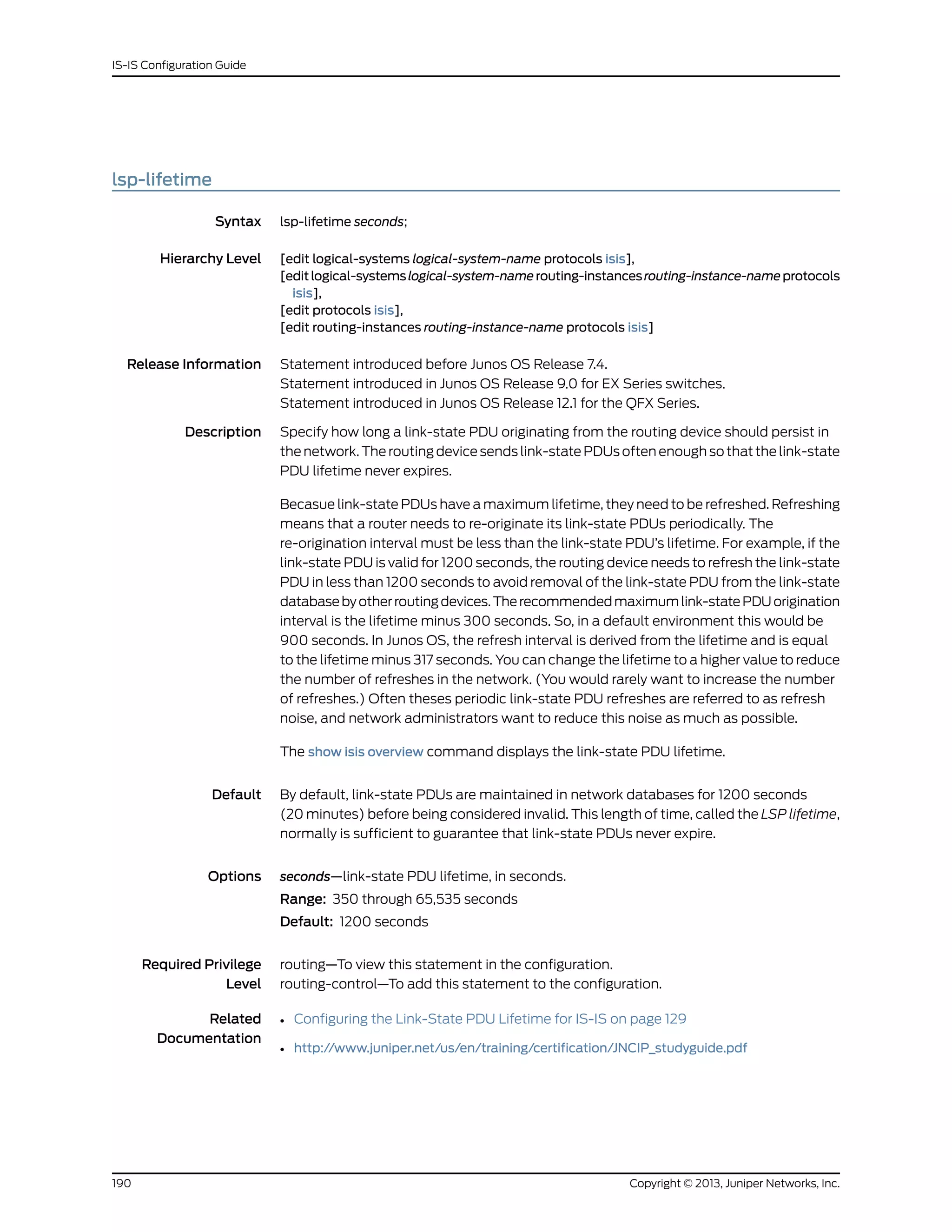 lsp-lifetime
Syntax lsp-lifetime seconds;
Hierarchy Level [edit logical-systems logical-system-name protocols isis],
[editlogical-systemslogical-system-namerouting-instancesrouting-instance-nameprotocols
isis],
[edit protocols isis],
[edit routing-instances routing-instance-name protocols isis]
Release Information Statement introduced before Junos OS Release 7.4.
Statement introduced in Junos OS Release 9.0 for EX Series switches.
Statement introduced in Junos OS Release 12.1 for the QFX Series.
Description Specify how long a link-state PDU originating from the routing device should persist in
the network. The routing device sends link-state PDUs often enough so that the link-state
PDU lifetime never expires.
Becasue link-state PDUs have a maximum lifetime, they need to be refreshed. Refreshing
means that a router needs to re-originate its link-state PDUs periodically. The
re-origination interval must be less than the link-state PDU’s lifetime. For example, if the
link-state PDU is valid for 1200 seconds, the routing device needs to refresh the link-state
PDU in less than 1200 seconds to avoid removal of the link-state PDU from the link-state
databasebyotherroutingdevices.Therecommendedmaximumlink-statePDUorigination
interval is the lifetime minus 300 seconds. So, in a default environment this would be
900 seconds. In Junos OS, the refresh interval is derived from the lifetime and is equal
to the lifetime minus 317 seconds. You can change the lifetime to a higher value to reduce
the number of refreshes in the network. (You would rarely want to increase the number
of refreshes.) Often theses periodic link-state PDU refreshes are referred to as refresh
noise, and network administrators want to reduce this noise as much as possible.
The show isis overview command displays the link-state PDU lifetime.
Default By default, link-state PDUs are maintained in network databases for 1200 seconds
(20 minutes) before being considered invalid. This length of time, called the LSP lifetime,
normally is sufficient to guarantee that link-state PDUs never expire.
Options seconds—link-state PDU lifetime, in seconds.
Range: 350 through 65,535 seconds
Default: 1200 seconds
Required Privilege
Level
routing—To view this statement in the configuration.
routing-control—To add this statement to the configuration.
Related
Documentation
• Configuring the Link-State PDU Lifetime for IS-IS on page 129
• http://www.juniper.net/us/en/training/certification/JNCIP_studyguide.pdf
Copyright © 2013, Juniper Networks, Inc.190
IS-IS Configuration Guide
 