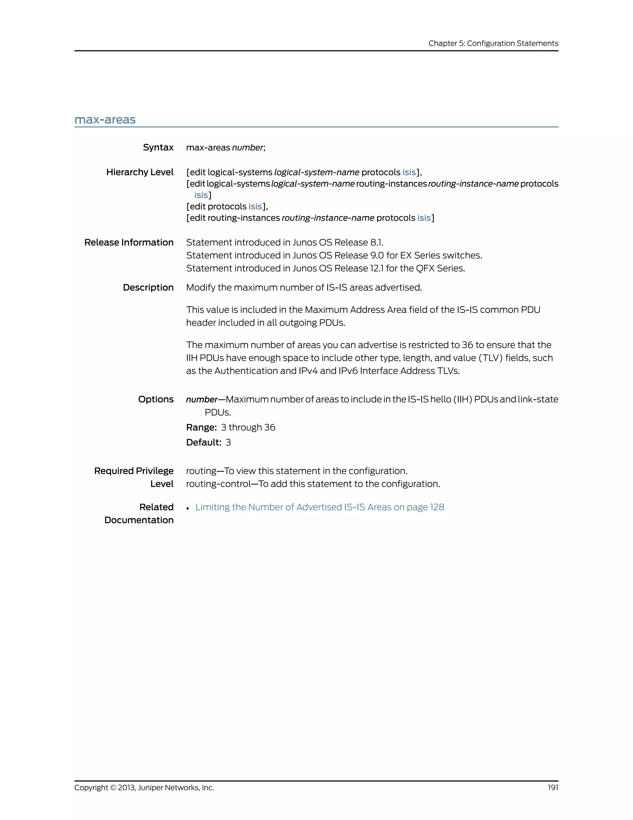 max-areas
Syntax max-areas number;
Hierarchy Level [edit logical-systems logical-system-name protocols isis],
[editlogical-systemslogical-system-namerouting-instancesrouting-instance-nameprotocols
isis]
[edit protocols isis],
[edit routing-instances routing-instance-name protocols isis]
Release Information Statement introduced in Junos OS Release 8.1.
Statement introduced in Junos OS Release 9.0 for EX Series switches.
Statement introduced in Junos OS Release 12.1 for the QFX Series.
Description Modify the maximum number of IS-IS areas advertised.
This value is included in the Maximum Address Area field of the IS-IS common PDU
header included in all outgoing PDUs.
The maximum number of areas you can advertise is restricted to 36 to ensure that the
IIH PDUs have enough space to include other type, length, and value (TLV) fields, such
as the Authentication and IPv4 and IPv6 Interface Address TLVs.
Options number—Maximum number of areas to include in the IS-IS hello (IIH) PDUs and link-state
PDUs.
Range: 3 through 36
Default: 3
Required Privilege
Level
routing—To view this statement in the configuration.
routing-control—To add this statement to the configuration.
Related
Documentation
• Limiting the Number of Advertised IS-IS Areas on page 128
191Copyright © 2013, Juniper Networks, Inc.
Chapter 5: Configuration Statements
 