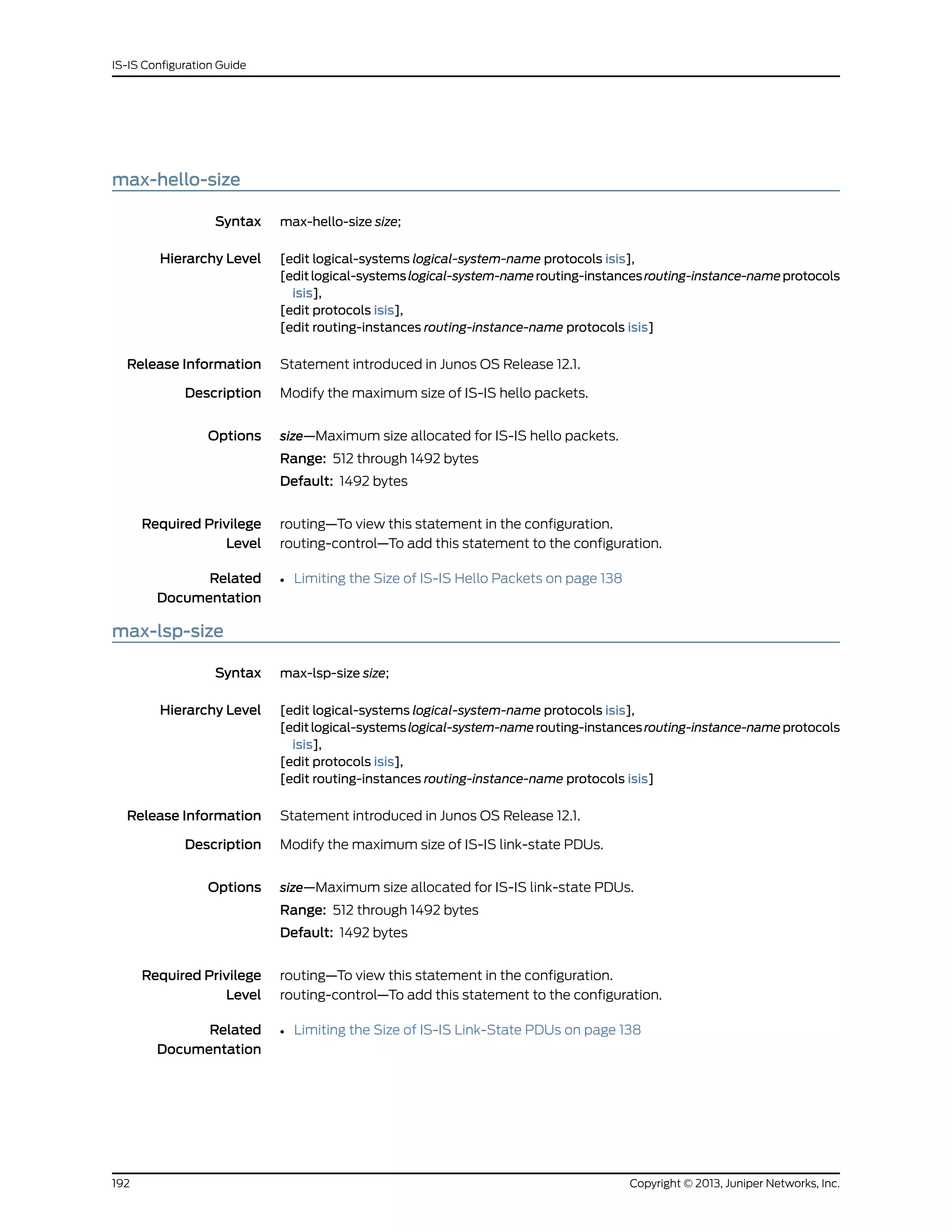 max-hello-size
Syntax max-hello-size size;
Hierarchy Level [edit logical-systems logical-system-name protocols isis],
[editlogical-systemslogical-system-namerouting-instancesrouting-instance-nameprotocols
isis],
[edit protocols isis],
[edit routing-instances routing-instance-name protocols isis]
Release Information Statement introduced in Junos OS Release 12.1.
Description Modify the maximum size of IS-IS hello packets.
Options size—Maximum size allocated for IS-IS hello packets.
Range: 512 through 1492 bytes
Default: 1492 bytes
Required Privilege
Level
routing—To view this statement in the configuration.
routing-control—To add this statement to the configuration.
Related
Documentation
• Limiting the Size of IS-IS Hello Packets on page 138
max-lsp-size
Syntax max-lsp-size size;
Hierarchy Level [edit logical-systems logical-system-name protocols isis],
[editlogical-systemslogical-system-namerouting-instancesrouting-instance-nameprotocols
isis],
[edit protocols isis],
[edit routing-instances routing-instance-name protocols isis]
Release Information Statement introduced in Junos OS Release 12.1.
Description Modify the maximum size of IS-IS link-state PDUs.
Options size—Maximum size allocated for IS-IS link-state PDUs.
Range: 512 through 1492 bytes
Default: 1492 bytes
Required Privilege
Level
routing—To view this statement in the configuration.
routing-control—To add this statement to the configuration.
Related
Documentation
• Limiting the Size of IS-IS Link-State PDUs on page 138
Copyright © 2013, Juniper Networks, Inc.192
IS-IS Configuration Guide
 