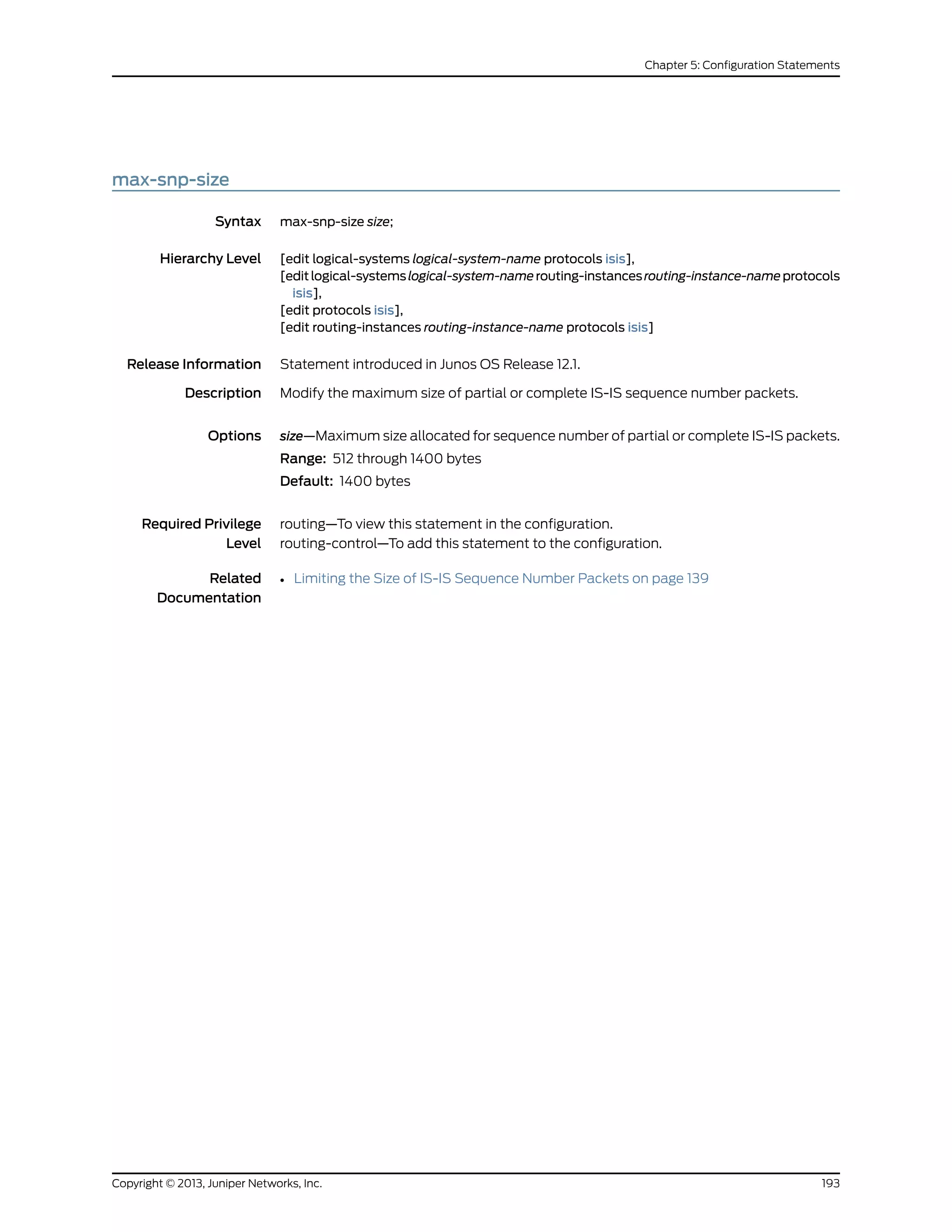 max-snp-size
Syntax max-snp-size size;
Hierarchy Level [edit logical-systems logical-system-name protocols isis],
[editlogical-systemslogical-system-namerouting-instancesrouting-instance-nameprotocols
isis],
[edit protocols isis],
[edit routing-instances routing-instance-name protocols isis]
Release Information Statement introduced in Junos OS Release 12.1.
Description Modify the maximum size of partial or complete IS-IS sequence number packets.
Options size—Maximum size allocated for sequence number of partial or complete IS-IS packets.
Range: 512 through 1400 bytes
Default: 1400 bytes
Required Privilege
Level
routing—To view this statement in the configuration.
routing-control—To add this statement to the configuration.
Related
Documentation
• Limiting the Size of IS-IS Sequence Number Packets on page 139
193Copyright © 2013, Juniper Networks, Inc.
Chapter 5: Configuration Statements
 