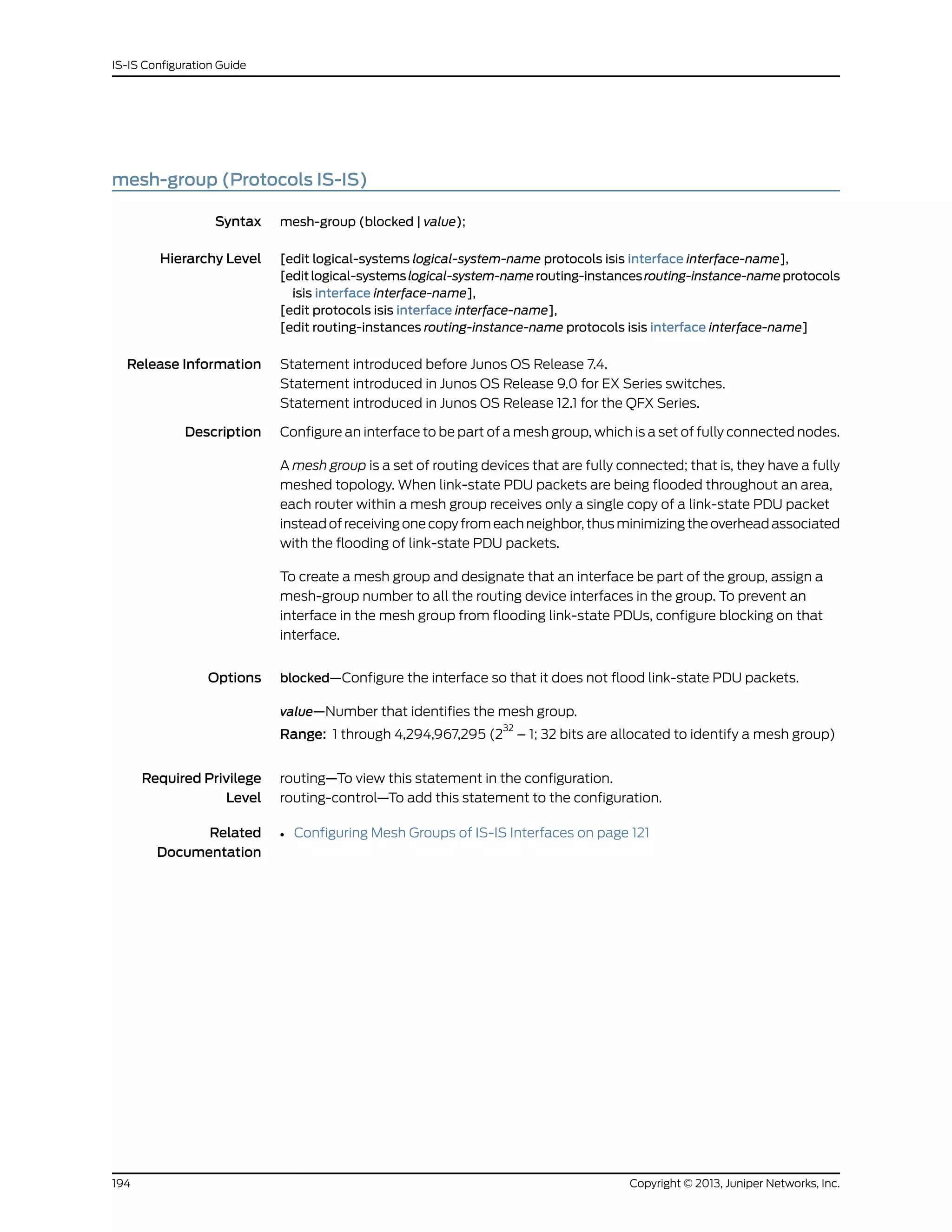 mesh-group (Protocols IS-IS)
Syntax mesh-group (blocked | value);
Hierarchy Level [edit logical-systems logical-system-name protocols isis interface interface-name],
[editlogical-systemslogical-system-namerouting-instancesrouting-instance-nameprotocols
isis interface interface-name],
[edit protocols isis interface interface-name],
[edit routing-instances routing-instance-name protocols isis interface interface-name]
Release Information Statement introduced before Junos OS Release 7.4.
Statement introduced in Junos OS Release 9.0 for EX Series switches.
Statement introduced in Junos OS Release 12.1 for the QFX Series.
Description Configure an interface to be part of a mesh group, which is a set of fully connected nodes.
A mesh group is a set of routing devices that are fully connected; that is, they have a fully
meshed topology. When link-state PDU packets are being flooded throughout an area,
each router within a mesh group receives only a single copy of a link-state PDU packet
instead of receiving one copy from each neighbor, thus minimizing the overhead associated
with the flooding of link-state PDU packets.
To create a mesh group and designate that an interface be part of the group, assign a
mesh-group number to all the routing device interfaces in the group. To prevent an
interface in the mesh group from flooding link-state PDUs, configure blocking on that
interface.
Options blocked—Configure the interface so that it does not flood link-state PDU packets.
value—Number that identifies the mesh group.
Range: 1 through 4,294,967,295 (2
32
– 1; 32 bits are allocated to identify a mesh group)
Required Privilege
Level
routing—To view this statement in the configuration.
routing-control—To add this statement to the configuration.
Related
Documentation
• Configuring Mesh Groups of IS-IS Interfaces on page 121
Copyright © 2013, Juniper Networks, Inc.194
IS-IS Configuration Guide
 