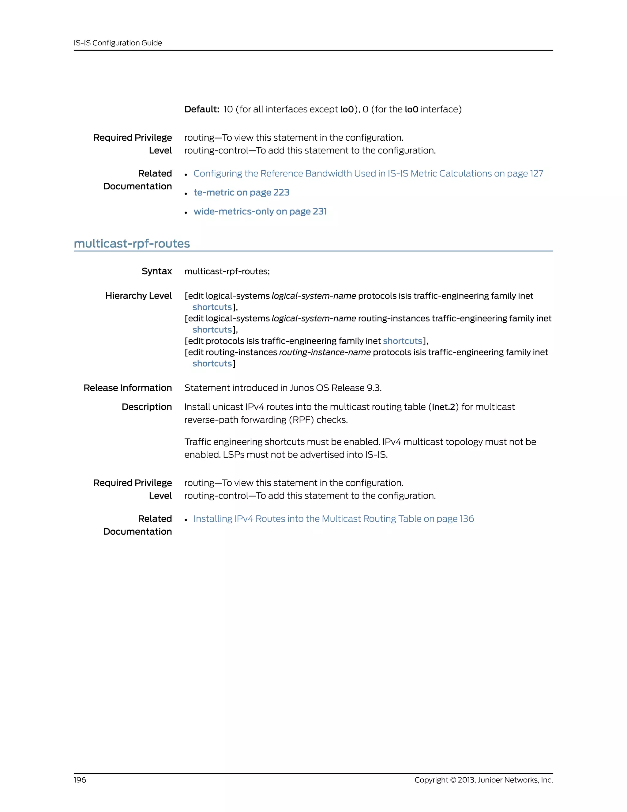 Default: 10 (for all interfaces except lo0), 0 (for the lo0 interface)
Required Privilege
Level
routing—To view this statement in the configuration.
routing-control—To add this statement to the configuration.
Related
Documentation
• Configuring the Reference Bandwidth Used in IS-IS Metric Calculations on page 127
• te-metric on page 223
• wide-metrics-only on page 231
multicast-rpf-routes
Syntax multicast-rpf-routes;
Hierarchy Level [edit logical-systems logical-system-name protocols isis traffic-engineering family inet
shortcuts],
[edit logical-systems logical-system-name routing-instances traffic-engineering family inet
shortcuts],
[edit protocols isis traffic-engineering family inet shortcuts],
[edit routing-instances routing-instance-name protocols isis traffic-engineering family inet
shortcuts]
Release Information Statement introduced in Junos OS Release 9.3.
Description Install unicast IPv4 routes into the multicast routing table (inet.2) for multicast
reverse-path forwarding (RPF) checks.
Traffic engineering shortcuts must be enabled. IPv4 multicast topology must not be
enabled. LSPs must not be advertised into IS-IS.
Required Privilege
Level
routing—To view this statement in the configuration.
routing-control—To add this statement to the configuration.
Related
Documentation
• Installing IPv4 Routes into the Multicast Routing Table on page 136
Copyright © 2013, Juniper Networks, Inc.196
IS-IS Configuration Guide
 