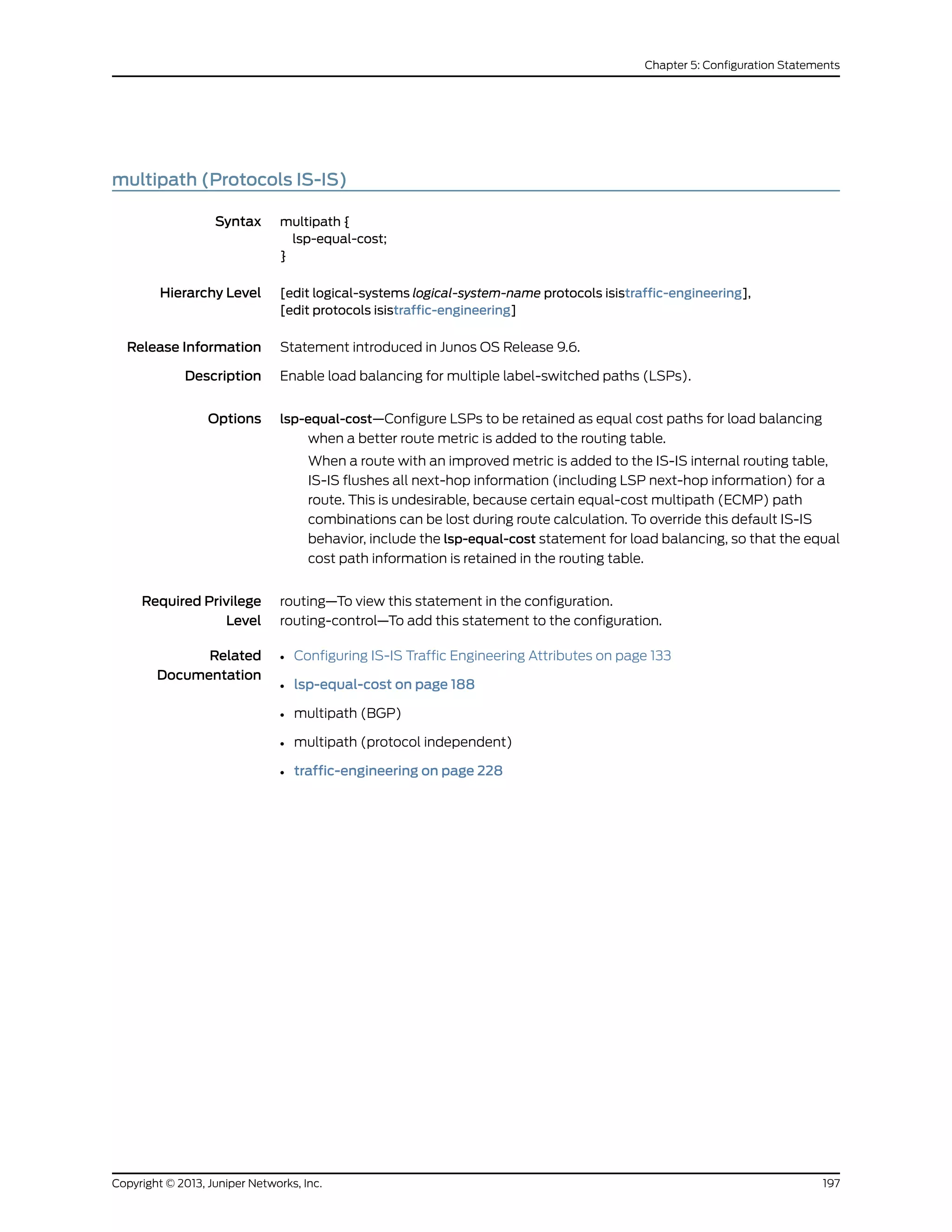 multipath (Protocols IS-IS)
Syntax multipath {
lsp-equal-cost;
}
Hierarchy Level [edit logical-systems logical-system-name protocols isistraffic-engineering],
[edit protocols isistraffic-engineering]
Release Information Statement introduced in Junos OS Release 9.6.
Description Enable load balancing for multiple label-switched paths (LSPs).
Options lsp-equal-cost—Configure LSPs to be retained as equal cost paths for load balancing
when a better route metric is added to the routing table.
When a route with an improved metric is added to the IS-IS internal routing table,
IS-IS flushes all next-hop information (including LSP next-hop information) for a
route. This is undesirable, because certain equal-cost multipath (ECMP) path
combinations can be lost during route calculation. To override this default IS-IS
behavior, include the lsp-equal-cost statement for load balancing, so that the equal
cost path information is retained in the routing table.
Required Privilege
Level
routing—To view this statement in the configuration.
routing-control—To add this statement to the configuration.
Related
Documentation
• Configuring IS-IS Traffic Engineering Attributes on page 133
• lsp-equal-cost on page 188
• multipath (BGP)
• multipath (protocol independent)
• traffic-engineering on page 228
197Copyright © 2013, Juniper Networks, Inc.
Chapter 5: Configuration Statements
 