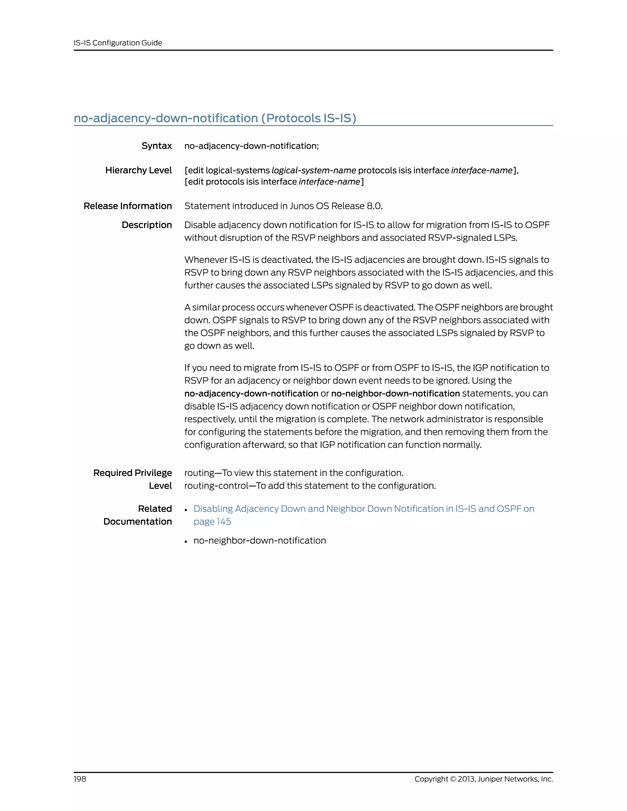 no-adjacency-down-notification (Protocols IS-IS)
Syntax no-adjacency-down-notification;
Hierarchy Level [edit logical-systems logical-system-name protocols isis interface interface-name],
[edit protocols isis interface interface-name]
Release Information Statement introduced in Junos OS Release 8.0.
Description Disable adjacency down notification for IS-IS to allow for migration from IS-IS to OSPF
without disruption of the RSVP neighbors and associated RSVP-signaled LSPs.
Whenever IS-IS is deactivated, the IS-IS adjacencies are brought down. IS-IS signals to
RSVP to bring down any RSVP neighbors associated with the IS-IS adjacencies, and this
further causes the associated LSPs signaled by RSVP to go down as well.
A similar process occurs whenever OSPF is deactivated. The OSPF neighbors are brought
down. OSPF signals to RSVP to bring down any of the RSVP neighbors associated with
the OSPF neighbors, and this further causes the associated LSPs signaled by RSVP to
go down as well.
If you need to migrate from IS-IS to OSPF or from OSPF to IS-IS, the IGP notification to
RSVP for an adjacency or neighbor down event needs to be ignored. Using the
no-adjacency-down-notification or no-neighbor-down-notification statements, you can
disable IS-IS adjacency down notification or OSPF neighbor down notification,
respectively, until the migration is complete. The network administrator is responsible
for configuring the statements before the migration, and then removing them from the
configuration afterward, so that IGP notification can function normally.
Required Privilege
Level
routing—To view this statement in the configuration.
routing-control—To add this statement to the configuration.
Related
Documentation
• Disabling Adjacency Down and Neighbor Down Notification in IS-IS and OSPF on
page 145
• no-neighbor-down-notification
Copyright © 2013, Juniper Networks, Inc.198
IS-IS Configuration Guide
 