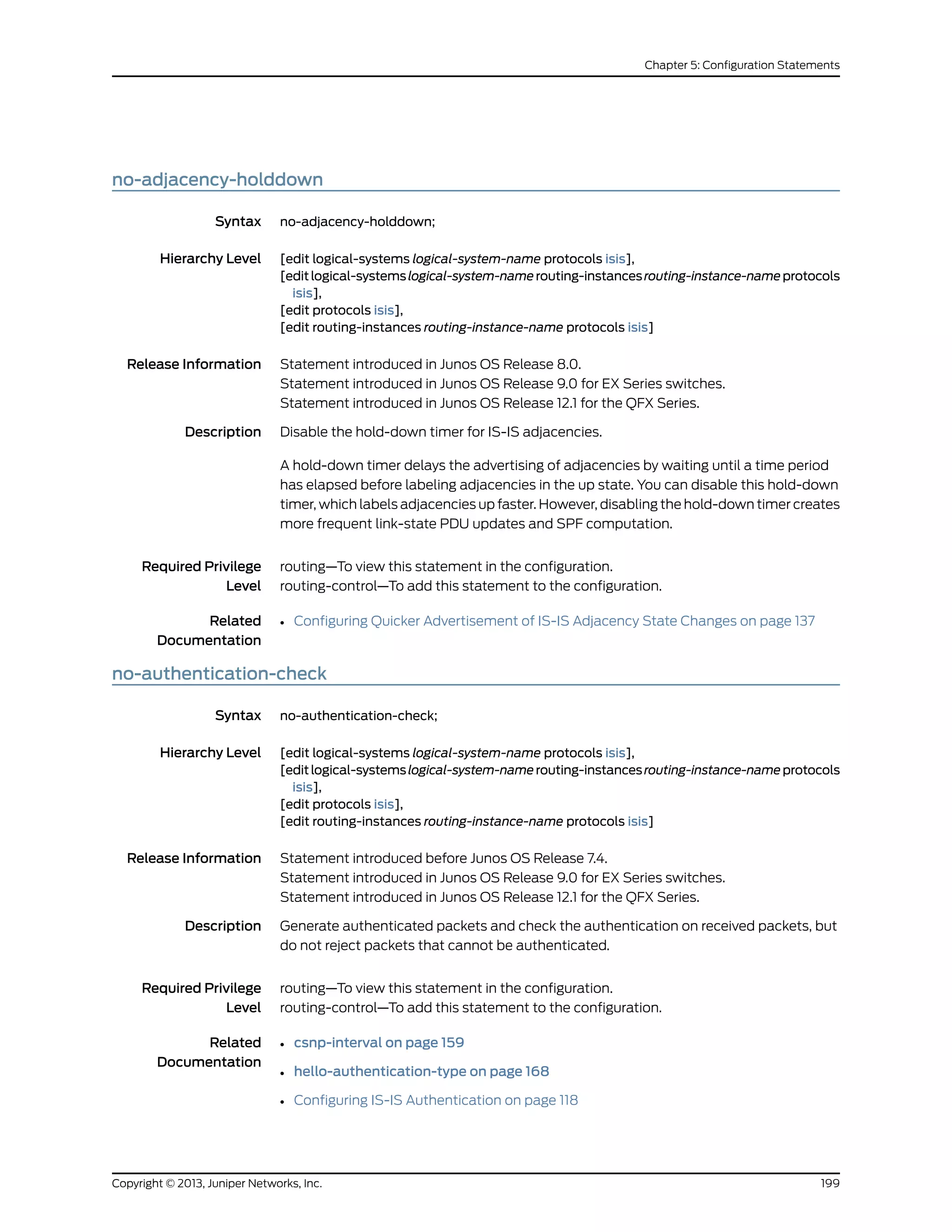 no-adjacency-holddown
Syntax no-adjacency-holddown;
Hierarchy Level [edit logical-systems logical-system-name protocols isis],
[editlogical-systemslogical-system-namerouting-instancesrouting-instance-nameprotocols
isis],
[edit protocols isis],
[edit routing-instances routing-instance-name protocols isis]
Release Information Statement introduced in Junos OS Release 8.0.
Statement introduced in Junos OS Release 9.0 for EX Series switches.
Statement introduced in Junos OS Release 12.1 for the QFX Series.
Description Disable the hold-down timer for IS-IS adjacencies.
A hold-down timer delays the advertising of adjacencies by waiting until a time period
has elapsed before labeling adjacencies in the up state. You can disable this hold-down
timer, which labels adjacencies up faster. However, disabling the hold-down timer creates
more frequent link-state PDU updates and SPF computation.
Required Privilege
Level
routing—To view this statement in the configuration.
routing-control—To add this statement to the configuration.
Related
Documentation
• Configuring Quicker Advertisement of IS-IS Adjacency State Changes on page 137
no-authentication-check
Syntax no-authentication-check;
Hierarchy Level [edit logical-systems logical-system-name protocols isis],
[editlogical-systemslogical-system-namerouting-instancesrouting-instance-nameprotocols
isis],
[edit protocols isis],
[edit routing-instances routing-instance-name protocols isis]
Release Information Statement introduced before Junos OS Release 7.4.
Statement introduced in Junos OS Release 9.0 for EX Series switches.
Statement introduced in Junos OS Release 12.1 for the QFX Series.
Description Generate authenticated packets and check the authentication on received packets, but
do not reject packets that cannot be authenticated.
Required Privilege
Level
routing—To view this statement in the configuration.
routing-control—To add this statement to the configuration.
Related
Documentation
• csnp-interval on page 159
• hello-authentication-type on page 168
• Configuring IS-IS Authentication on page 118
199Copyright © 2013, Juniper Networks, Inc.
Chapter 5: Configuration Statements
 