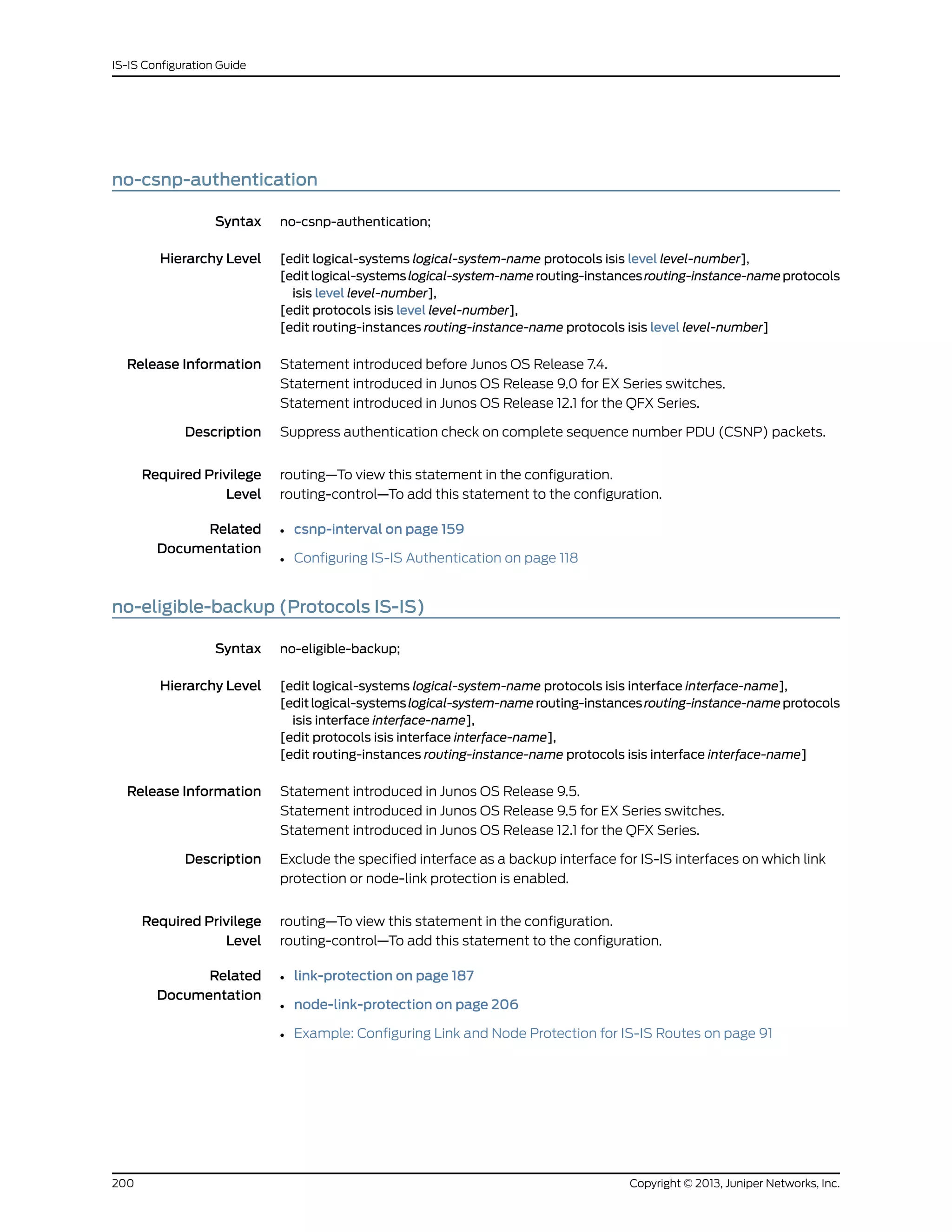 no-csnp-authentication
Syntax no-csnp-authentication;
Hierarchy Level [edit logical-systems logical-system-name protocols isis level level-number],
[editlogical-systemslogical-system-namerouting-instancesrouting-instance-nameprotocols
isis level level-number],
[edit protocols isis level level-number],
[edit routing-instances routing-instance-name protocols isis level level-number]
Release Information Statement introduced before Junos OS Release 7.4.
Statement introduced in Junos OS Release 9.0 for EX Series switches.
Statement introduced in Junos OS Release 12.1 for the QFX Series.
Description Suppress authentication check on complete sequence number PDU (CSNP) packets.
Required Privilege
Level
routing—To view this statement in the configuration.
routing-control—To add this statement to the configuration.
Related
Documentation
• csnp-interval on page 159
• Configuring IS-IS Authentication on page 118
no-eligible-backup (Protocols IS-IS)
Syntax no-eligible-backup;
Hierarchy Level [edit logical-systems logical-system-name protocols isis interface interface-name],
[editlogical-systemslogical-system-namerouting-instancesrouting-instance-nameprotocols
isis interface interface-name],
[edit protocols isis interface interface-name],
[edit routing-instances routing-instance-name protocols isis interface interface-name]
Release Information Statement introduced in Junos OS Release 9.5.
Statement introduced in Junos OS Release 9.5 for EX Series switches.
Statement introduced in Junos OS Release 12.1 for the QFX Series.
Description Exclude the specified interface as a backup interface for IS-IS interfaces on which link
protection or node-link protection is enabled.
Required Privilege
Level
routing—To view this statement in the configuration.
routing-control—To add this statement to the configuration.
Related
Documentation
• link-protection on page 187
• node-link-protection on page 206
• Example: Configuring Link and Node Protection for IS-IS Routes on page 91
Copyright © 2013, Juniper Networks, Inc.200
IS-IS Configuration Guide
 