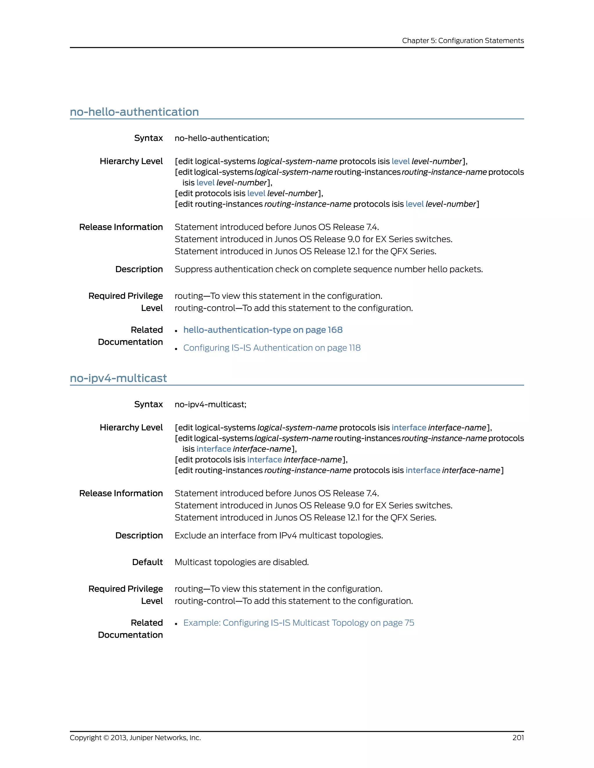 no-hello-authentication
Syntax no-hello-authentication;
Hierarchy Level [edit logical-systems logical-system-name protocols isis level level-number],
[editlogical-systemslogical-system-namerouting-instancesrouting-instance-nameprotocols
isis level level-number],
[edit protocols isis level level-number],
[edit routing-instances routing-instance-name protocols isis level level-number]
Release Information Statement introduced before Junos OS Release 7.4.
Statement introduced in Junos OS Release 9.0 for EX Series switches.
Statement introduced in Junos OS Release 12.1 for the QFX Series.
Description Suppress authentication check on complete sequence number hello packets.
Required Privilege
Level
routing—To view this statement in the configuration.
routing-control—To add this statement to the configuration.
Related
Documentation
• hello-authentication-type on page 168
• Configuring IS-IS Authentication on page 118
no-ipv4-multicast
Syntax no-ipv4-multicast;
Hierarchy Level [edit logical-systems logical-system-name protocols isis interface interface-name],
[editlogical-systemslogical-system-namerouting-instancesrouting-instance-nameprotocols
isis interface interface-name],
[edit protocols isis interface interface-name],
[edit routing-instances routing-instance-name protocols isis interface interface-name]
Release Information Statement introduced before Junos OS Release 7.4.
Statement introduced in Junos OS Release 9.0 for EX Series switches.
Statement introduced in Junos OS Release 12.1 for the QFX Series.
Description Exclude an interface from IPv4 multicast topologies.
Default Multicast topologies are disabled.
Required Privilege
Level
routing—To view this statement in the configuration.
routing-control—To add this statement to the configuration.
Related
Documentation
• Example: Configuring IS-IS Multicast Topology on page 75
201Copyright © 2013, Juniper Networks, Inc.
Chapter 5: Configuration Statements
 