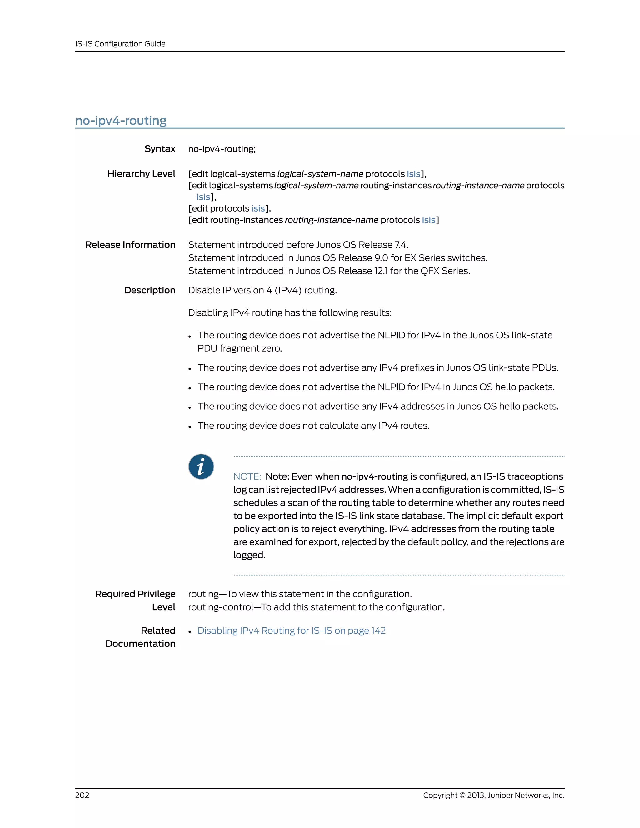 no-ipv4-routing
Syntax no-ipv4-routing;
Hierarchy Level [edit logical-systems logical-system-name protocols isis],
[editlogical-systemslogical-system-namerouting-instancesrouting-instance-nameprotocols
isis],
[edit protocols isis],
[edit routing-instances routing-instance-name protocols isis]
Release Information Statement introduced before Junos OS Release 7.4.
Statement introduced in Junos OS Release 9.0 for EX Series switches.
Statement introduced in Junos OS Release 12.1 for the QFX Series.
Description Disable IP version 4 (IPv4) routing.
Disabling IPv4 routing has the following results:
• The routing device does not advertise the NLPID for IPv4 in the Junos OS link-state
PDU fragment zero.
• The routing device does not advertise any IPv4 prefixes in Junos OS link-state PDUs.
• The routing device does not advertise the NLPID for IPv4 in Junos OS hello packets.
• The routing device does not advertise any IPv4 addresses in Junos OS hello packets.
• The routing device does not calculate any IPv4 routes.
NOTE: Note: Even when no-ipv4-routing is configured, an IS-IS traceoptions
log can list rejected IPv4 addresses. When a configuration is committed, IS-IS
schedules a scan of the routing table to determine whether any routes need
to be exported into the IS-IS link state database. The implicit default export
policy action is to reject everything. IPv4 addresses from the routing table
are examined for export, rejected by the default policy, and the rejections are
logged.
Required Privilege
Level
routing—To view this statement in the configuration.
routing-control—To add this statement to the configuration.
Related
Documentation
• Disabling IPv4 Routing for IS-IS on page 142
Copyright © 2013, Juniper Networks, Inc.202
IS-IS Configuration Guide
 