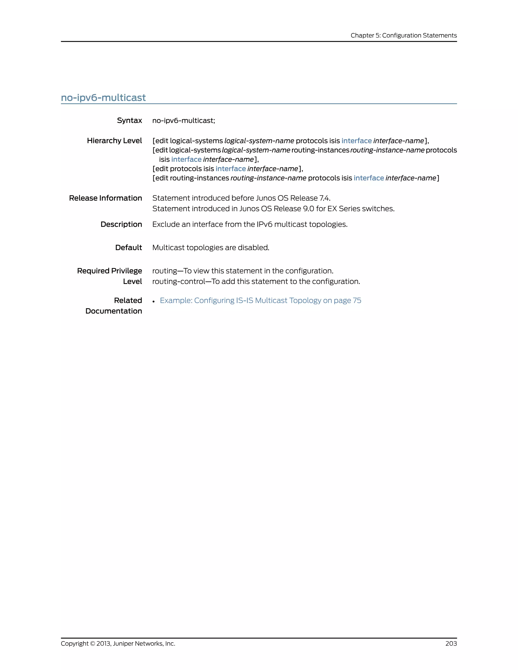 no-ipv6-multicast
Syntax no-ipv6-multicast;
Hierarchy Level [edit logical-systems logical-system-name protocols isis interface interface-name],
[editlogical-systemslogical-system-namerouting-instancesrouting-instance-nameprotocols
isis interface interface-name],
[edit protocols isis interface interface-name],
[edit routing-instances routing-instance-name protocols isis interface interface-name]
Release Information Statement introduced before Junos OS Release 7.4.
Statement introduced in Junos OS Release 9.0 for EX Series switches.
Description Exclude an interface from the IPv6 multicast topologies.
Default Multicast topologies are disabled.
Required Privilege
Level
routing—To view this statement in the configuration.
routing-control—To add this statement to the configuration.
Related
Documentation
• Example: Configuring IS-IS Multicast Topology on page 75
203Copyright © 2013, Juniper Networks, Inc.
Chapter 5: Configuration Statements
 