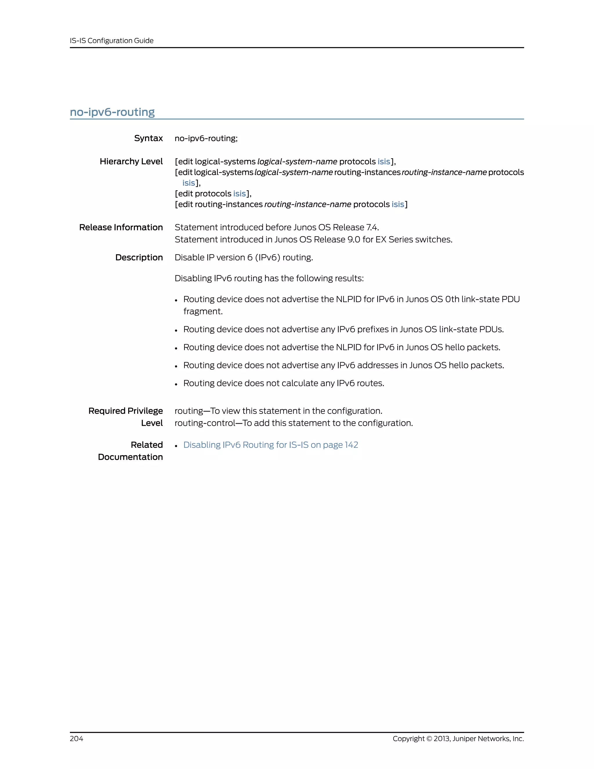 no-ipv6-routing
Syntax no-ipv6-routing;
Hierarchy Level [edit logical-systems logical-system-name protocols isis],
[editlogical-systemslogical-system-namerouting-instancesrouting-instance-nameprotocols
isis],
[edit protocols isis],
[edit routing-instances routing-instance-name protocols isis]
Release Information Statement introduced before Junos OS Release 7.4.
Statement introduced in Junos OS Release 9.0 for EX Series switches.
Description Disable IP version 6 (IPv6) routing.
Disabling IPv6 routing has the following results:
• Routing device does not advertise the NLPID for IPv6 in Junos OS 0th link-state PDU
fragment.
• Routing device does not advertise any IPv6 prefixes in Junos OS link-state PDUs.
• Routing device does not advertise the NLPID for IPv6 in Junos OS hello packets.
• Routing device does not advertise any IPv6 addresses in Junos OS hello packets.
• Routing device does not calculate any IPv6 routes.
Required Privilege
Level
routing—To view this statement in the configuration.
routing-control—To add this statement to the configuration.
Related
Documentation
• Disabling IPv6 Routing for IS-IS on page 142
Copyright © 2013, Juniper Networks, Inc.204
IS-IS Configuration Guide
 