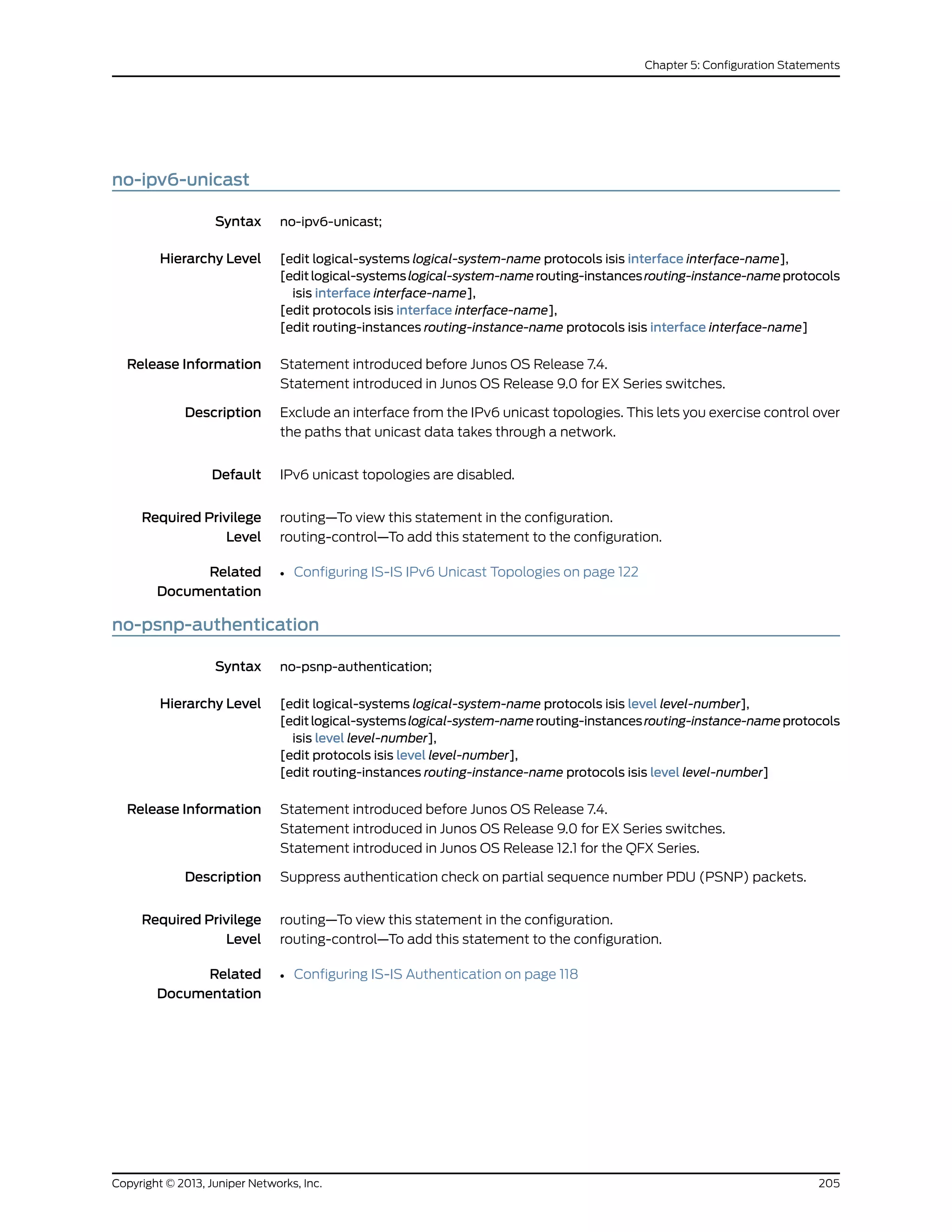 no-ipv6-unicast
Syntax no-ipv6-unicast;
Hierarchy Level [edit logical-systems logical-system-name protocols isis interface interface-name],
[editlogical-systemslogical-system-namerouting-instancesrouting-instance-nameprotocols
isis interface interface-name],
[edit protocols isis interface interface-name],
[edit routing-instances routing-instance-name protocols isis interface interface-name]
Release Information Statement introduced before Junos OS Release 7.4.
Statement introduced in Junos OS Release 9.0 for EX Series switches.
Description Exclude an interface from the IPv6 unicast topologies. This lets you exercise control over
the paths that unicast data takes through a network.
Default IPv6 unicast topologies are disabled.
Required Privilege
Level
routing—To view this statement in the configuration.
routing-control—To add this statement to the configuration.
Related
Documentation
• Configuring IS-IS IPv6 Unicast Topologies on page 122
no-psnp-authentication
Syntax no-psnp-authentication;
Hierarchy Level [edit logical-systems logical-system-name protocols isis level level-number],
[editlogical-systemslogical-system-namerouting-instancesrouting-instance-nameprotocols
isis level level-number],
[edit protocols isis level level-number],
[edit routing-instances routing-instance-name protocols isis level level-number]
Release Information Statement introduced before Junos OS Release 7.4.
Statement introduced in Junos OS Release 9.0 for EX Series switches.
Statement introduced in Junos OS Release 12.1 for the QFX Series.
Description Suppress authentication check on partial sequence number PDU (PSNP) packets.
Required Privilege
Level
routing—To view this statement in the configuration.
routing-control—To add this statement to the configuration.
Related
Documentation
• Configuring IS-IS Authentication on page 118
205Copyright © 2013, Juniper Networks, Inc.
Chapter 5: Configuration Statements
 