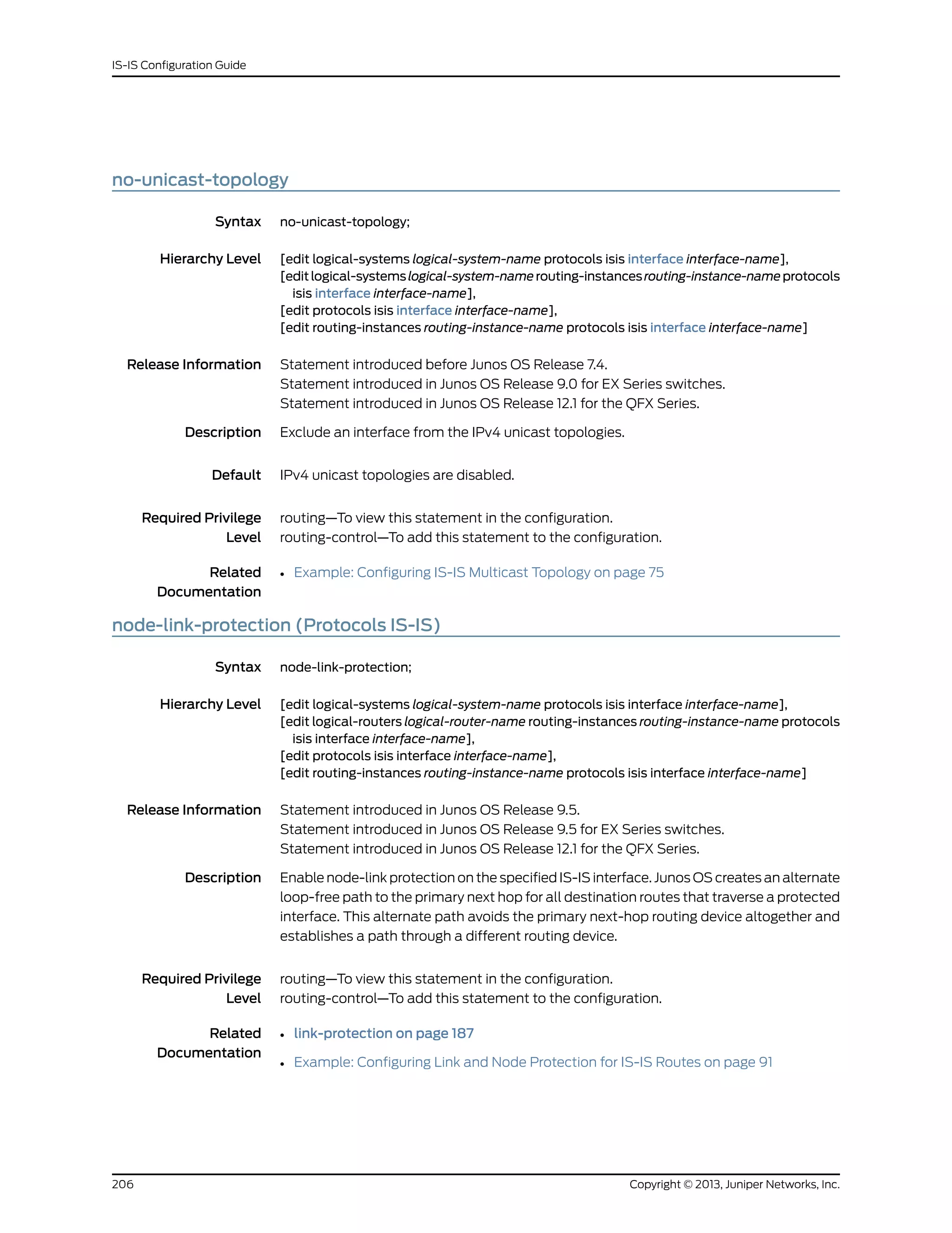no-unicast-topology
Syntax no-unicast-topology;
Hierarchy Level [edit logical-systems logical-system-name protocols isis interface interface-name],
[editlogical-systemslogical-system-namerouting-instancesrouting-instance-nameprotocols
isis interface interface-name],
[edit protocols isis interface interface-name],
[edit routing-instances routing-instance-name protocols isis interface interface-name]
Release Information Statement introduced before Junos OS Release 7.4.
Statement introduced in Junos OS Release 9.0 for EX Series switches.
Statement introduced in Junos OS Release 12.1 for the QFX Series.
Description Exclude an interface from the IPv4 unicast topologies.
Default IPv4 unicast topologies are disabled.
Required Privilege
Level
routing—To view this statement in the configuration.
routing-control—To add this statement to the configuration.
Related
Documentation
• Example: Configuring IS-IS Multicast Topology on page 75
node-link-protection (Protocols IS-IS)
Syntax node-link-protection;
Hierarchy Level [edit logical-systems logical-system-name protocols isis interface interface-name],
[edit logical-routers logical-router-name routing-instances routing-instance-name protocols
isis interface interface-name],
[edit protocols isis interface interface-name],
[edit routing-instances routing-instance-name protocols isis interface interface-name]
Release Information Statement introduced in Junos OS Release 9.5.
Statement introduced in Junos OS Release 9.5 for EX Series switches.
Statement introduced in Junos OS Release 12.1 for the QFX Series.
Description Enable node-link protection on the specified IS-IS interface. Junos OS creates an alternate
loop-free path to the primary next hop for all destination routes that traverse a protected
interface. This alternate path avoids the primary next-hop routing device altogether and
establishes a path through a different routing device.
Required Privilege
Level
routing—To view this statement in the configuration.
routing-control—To add this statement to the configuration.
Related
Documentation
• link-protection on page 187
• Example: Configuring Link and Node Protection for IS-IS Routes on page 91
Copyright © 2013, Juniper Networks, Inc.206
IS-IS Configuration Guide
 