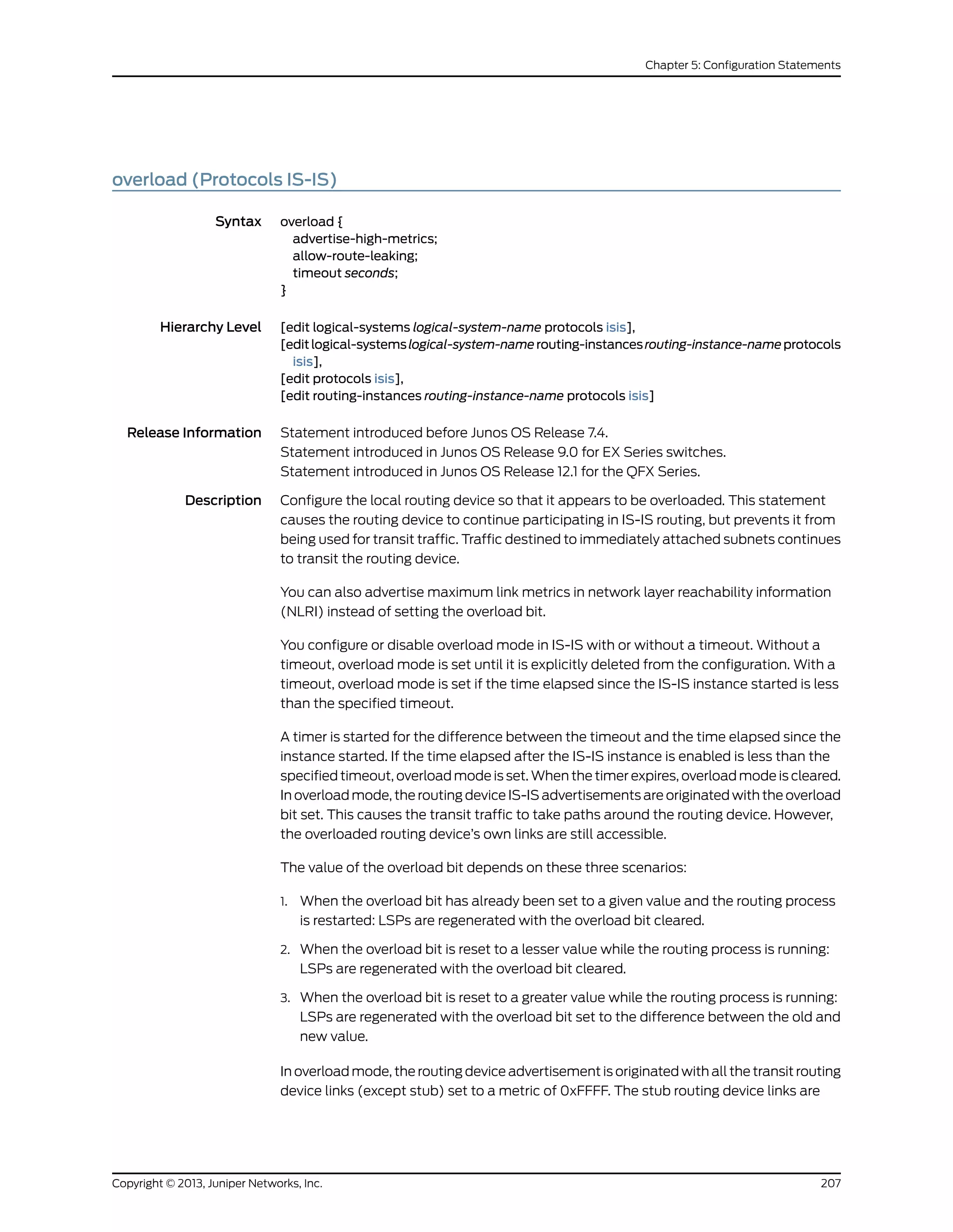 overload (Protocols IS-IS)
Syntax overload {
advertise-high-metrics;
allow-route-leaking;
timeout seconds;
}
Hierarchy Level [edit logical-systems logical-system-name protocols isis],
[editlogical-systemslogical-system-namerouting-instancesrouting-instance-nameprotocols
isis],
[edit protocols isis],
[edit routing-instances routing-instance-name protocols isis]
Release Information Statement introduced before Junos OS Release 7.4.
Statement introduced in Junos OS Release 9.0 for EX Series switches.
Statement introduced in Junos OS Release 12.1 for the QFX Series.
Description Configure the local routing device so that it appears to be overloaded. This statement
causes the routing device to continue participating in IS-IS routing, but prevents it from
being used for transit traffic. Traffic destined to immediately attached subnets continues
to transit the routing device.
You can also advertise maximum link metrics in network layer reachability information
(NLRI) instead of setting the overload bit.
You configure or disable overload mode in IS-IS with or without a timeout. Without a
timeout, overload mode is set until it is explicitly deleted from the configuration. With a
timeout, overload mode is set if the time elapsed since the IS-IS instance started is less
than the specified timeout.
A timer is started for the difference between the timeout and the time elapsed since the
instance started. If the time elapsed after the IS-IS instance is enabled is less than the
specified timeout, overload mode is set. When the timer expires, overload mode is cleared.
In overload mode, the routing device IS-IS advertisements are originated with the overload
bit set. This causes the transit traffic to take paths around the routing device. However,
the overloaded routing device’s own links are still accessible.
The value of the overload bit depends on these three scenarios:
1. When the overload bit has already been set to a given value and the routing process
is restarted: LSPs are regenerated with the overload bit cleared.
2. When the overload bit is reset to a lesser value while the routing process is running:
LSPs are regenerated with the overload bit cleared.
3. When the overload bit is reset to a greater value while the routing process is running:
LSPs are regenerated with the overload bit set to the difference between the old and
new value.
In overload mode, the routing device advertisement is originated with all the transit routing
device links (except stub) set to a metric of 0xFFFF. The stub routing device links are
207Copyright © 2013, Juniper Networks, Inc.
Chapter 5: Configuration Statements
 