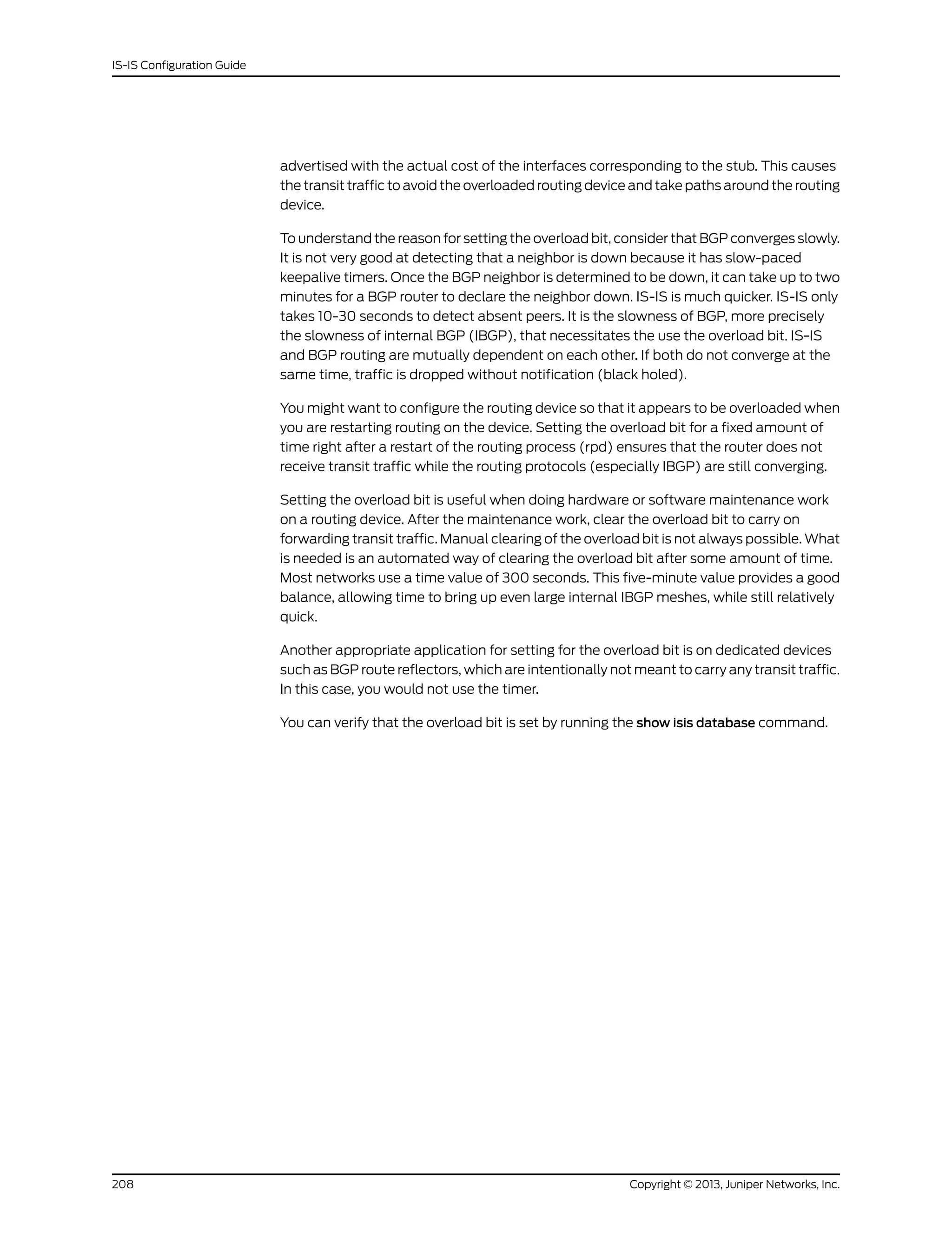 advertised with the actual cost of the interfaces corresponding to the stub. This causes
the transit traffic to avoid the overloaded routing device and take paths around the routing
device.
To understand the reason for setting the overload bit, consider that BGP converges slowly.
It is not very good at detecting that a neighbor is down because it has slow-paced
keepalive timers. Once the BGP neighbor is determined to be down, it can take up to two
minutes for a BGP router to declare the neighbor down. IS-IS is much quicker. IS-IS only
takes 10-30 seconds to detect absent peers. It is the slowness of BGP, more precisely
the slowness of internal BGP (IBGP), that necessitates the use the overload bit. IS-IS
and BGP routing are mutually dependent on each other. If both do not converge at the
same time, traffic is dropped without notification (black holed).
You might want to configure the routing device so that it appears to be overloaded when
you are restarting routing on the device. Setting the overload bit for a fixed amount of
time right after a restart of the routing process (rpd) ensures that the router does not
receive transit traffic while the routing protocols (especially IBGP) are still converging.
Setting the overload bit is useful when doing hardware or software maintenance work
on a routing device. After the maintenance work, clear the overload bit to carry on
forwarding transit traffic. Manual clearing of the overload bit is not always possible. What
is needed is an automated way of clearing the overload bit after some amount of time.
Most networks use a time value of 300 seconds. This five-minute value provides a good
balance, allowing time to bring up even large internal IBGP meshes, while still relatively
quick.
Another appropriate application for setting for the overload bit is on dedicated devices
such as BGP route reflectors, which are intentionally not meant to carry any transit traffic.
In this case, you would not use the timer.
You can verify that the overload bit is set by running the show isis database command.
Copyright © 2013, Juniper Networks, Inc.208
IS-IS Configuration Guide
 