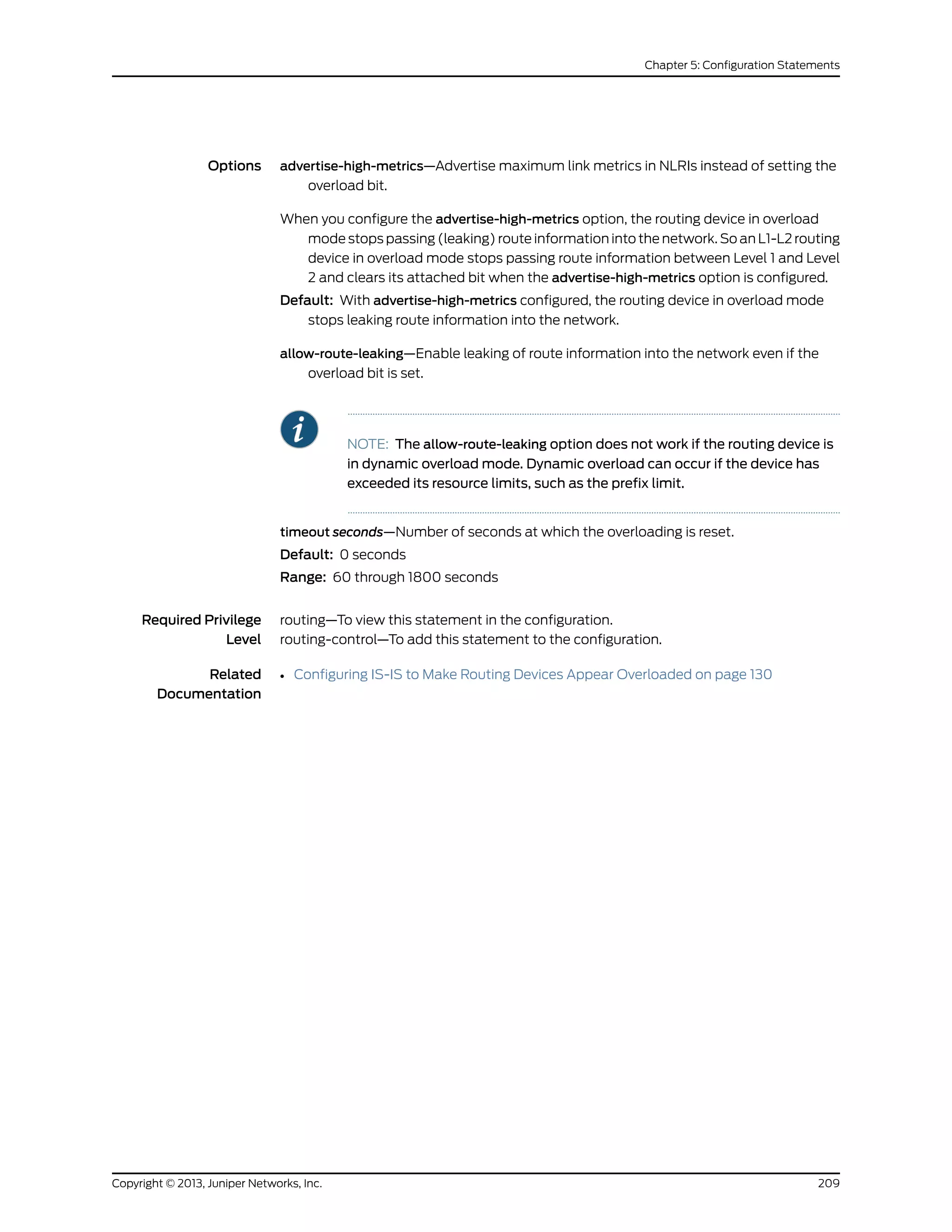 Options advertise-high-metrics—Advertise maximum link metrics in NLRIs instead of setting the
overload bit.
When you configure the advertise-high-metrics option, the routing device in overload
mode stops passing (leaking) route information into the network. So an L1-L2 routing
device in overload mode stops passing route information between Level 1 and Level
2 and clears its attached bit when the advertise-high-metrics option is configured.
Default: With advertise-high-metrics configured, the routing device in overload mode
stops leaking route information into the network.
allow-route-leaking—Enable leaking of route information into the network even if the
overload bit is set.
NOTE: The allow-route-leaking option does not work if the routing device is
in dynamic overload mode. Dynamic overload can occur if the device has
exceeded its resource limits, such as the prefix limit.
timeout seconds—Number of seconds at which the overloading is reset.
Default: 0 seconds
Range: 60 through 1800 seconds
Required Privilege
Level
routing—To view this statement in the configuration.
routing-control—To add this statement to the configuration.
Related
Documentation
• Configuring IS-IS to Make Routing Devices Appear Overloaded on page 130
209Copyright © 2013, Juniper Networks, Inc.
Chapter 5: Configuration Statements
 