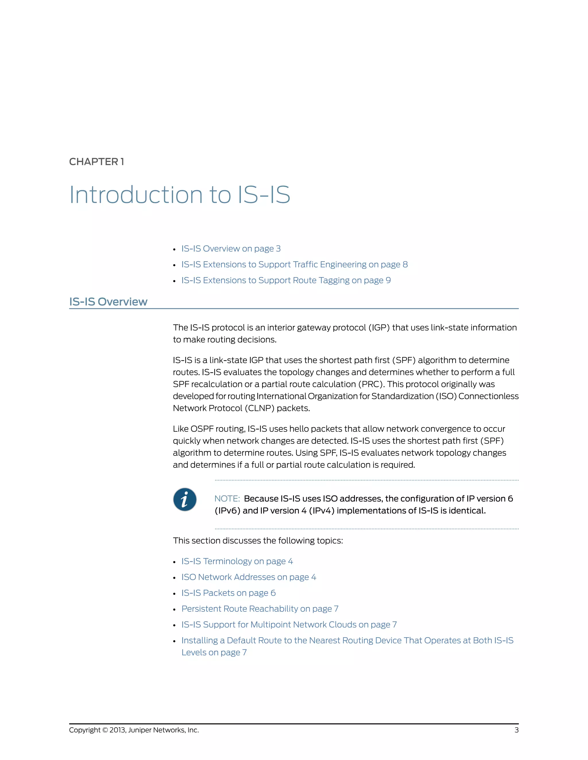 CHAPTER 1
Introduction to IS-IS
• IS-IS Overview on page 3
• IS-IS Extensions to Support Traffic Engineering on page 8
• IS-IS Extensions to Support Route Tagging on page 9
IS-IS Overview
The IS-IS protocol is an interior gateway protocol (IGP) that uses link-state information
to make routing decisions.
IS-IS is a link-state IGP that uses the shortest path first (SPF) algorithm to determine
routes. IS-IS evaluates the topology changes and determines whether to perform a full
SPF recalculation or a partial route calculation (PRC). This protocol originally was
developed for routing International Organization for Standardization (ISO) Connectionless
Network Protocol (CLNP) packets.
Like OSPF routing, IS-IS uses hello packets that allow network convergence to occur
quickly when network changes are detected. IS-IS uses the shortest path first (SPF)
algorithm to determine routes. Using SPF, IS-IS evaluates network topology changes
and determines if a full or partial route calculation is required.
NOTE: Because IS-IS uses ISO addresses, the configuration of IP version 6
(IPv6) and IP version 4 (IPv4) implementations of IS-IS is identical.
This section discusses the following topics:
• IS-IS Terminology on page 4
• ISO Network Addresses on page 4
• IS-IS Packets on page 6
• Persistent Route Reachability on page 7
• IS-IS Support for Multipoint Network Clouds on page 7
• Installing a Default Route to the Nearest Routing Device That Operates at Both IS-IS
Levels on page 7
3Copyright © 2013, Juniper Networks, Inc.
 