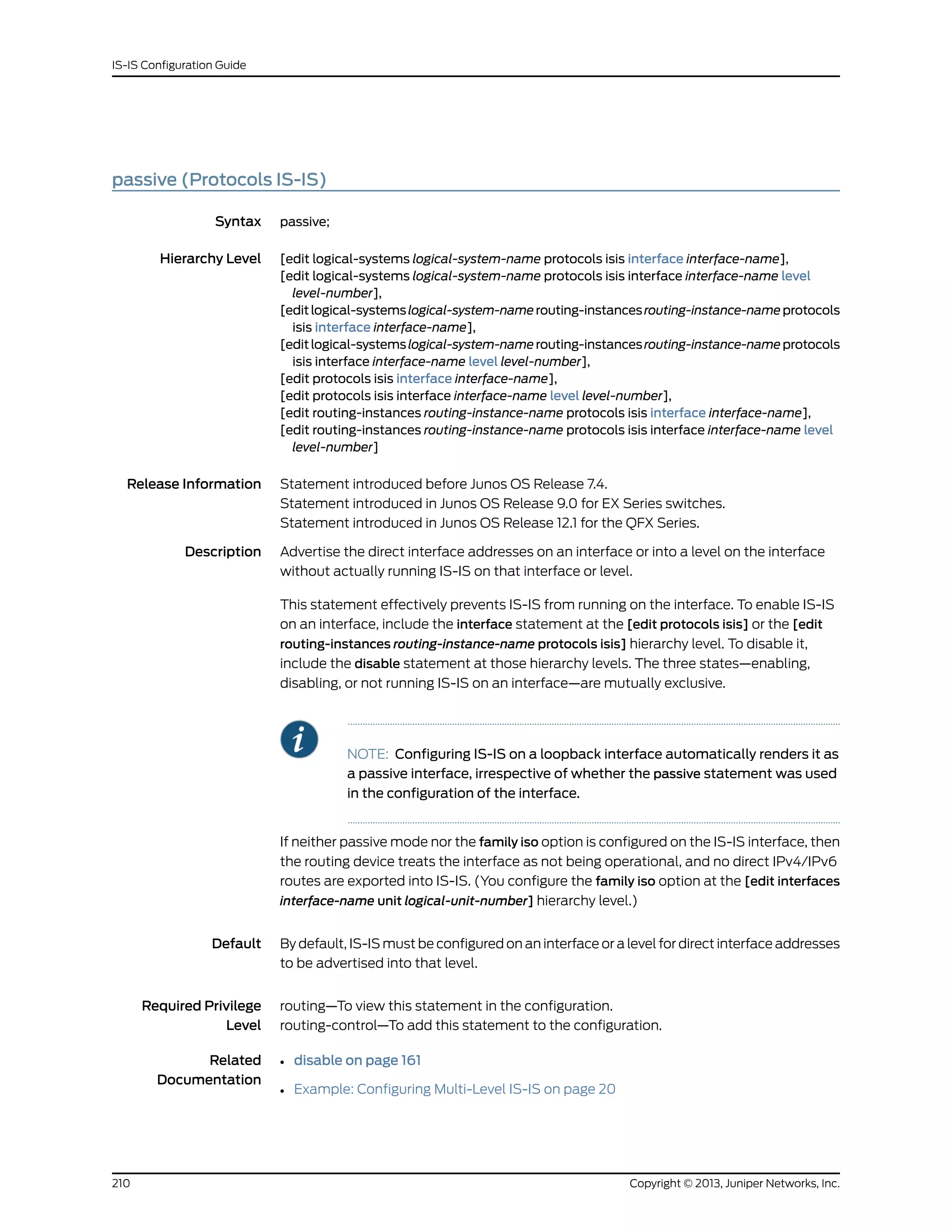 passive (Protocols IS-IS)
Syntax passive;
Hierarchy Level [edit logical-systems logical-system-name protocols isis interface interface-name],
[edit logical-systems logical-system-name protocols isis interface interface-name level
level-number],
[editlogical-systemslogical-system-namerouting-instancesrouting-instance-nameprotocols
isis interface interface-name],
[editlogical-systemslogical-system-namerouting-instancesrouting-instance-nameprotocols
isis interface interface-name level level-number],
[edit protocols isis interface interface-name],
[edit protocols isis interface interface-name level level-number],
[edit routing-instances routing-instance-name protocols isis interface interface-name],
[edit routing-instances routing-instance-name protocols isis interface interface-name level
level-number]
Release Information Statement introduced before Junos OS Release 7.4.
Statement introduced in Junos OS Release 9.0 for EX Series switches.
Statement introduced in Junos OS Release 12.1 for the QFX Series.
Description Advertise the direct interface addresses on an interface or into a level on the interface
without actually running IS-IS on that interface or level.
This statement effectively prevents IS-IS from running on the interface. To enable IS-IS
on an interface, include the interface statement at the [edit protocols isis] or the [edit
routing-instances routing-instance-name protocols isis] hierarchy level. To disable it,
include the disable statement at those hierarchy levels. The three states—enabling,
disabling, or not running IS-IS on an interface—are mutually exclusive.
NOTE: Configuring IS-IS on a loopback interface automatically renders it as
a passive interface, irrespective of whether the passive statement was used
in the configuration of the interface.
If neither passive mode nor the family iso option is configured on the IS-IS interface, then
the routing device treats the interface as not being operational, and no direct IPv4/IPv6
routes are exported into IS-IS. (You configure the family iso option at the [edit interfaces
interface-name unit logical-unit-number] hierarchy level.)
Default By default, IS-IS must be configured on an interface or a level for direct interface addresses
to be advertised into that level.
Required Privilege
Level
routing—To view this statement in the configuration.
routing-control—To add this statement to the configuration.
Related
Documentation
• disable on page 161
• Example: Configuring Multi-Level IS-IS on page 20
Copyright © 2013, Juniper Networks, Inc.210
IS-IS Configuration Guide
 