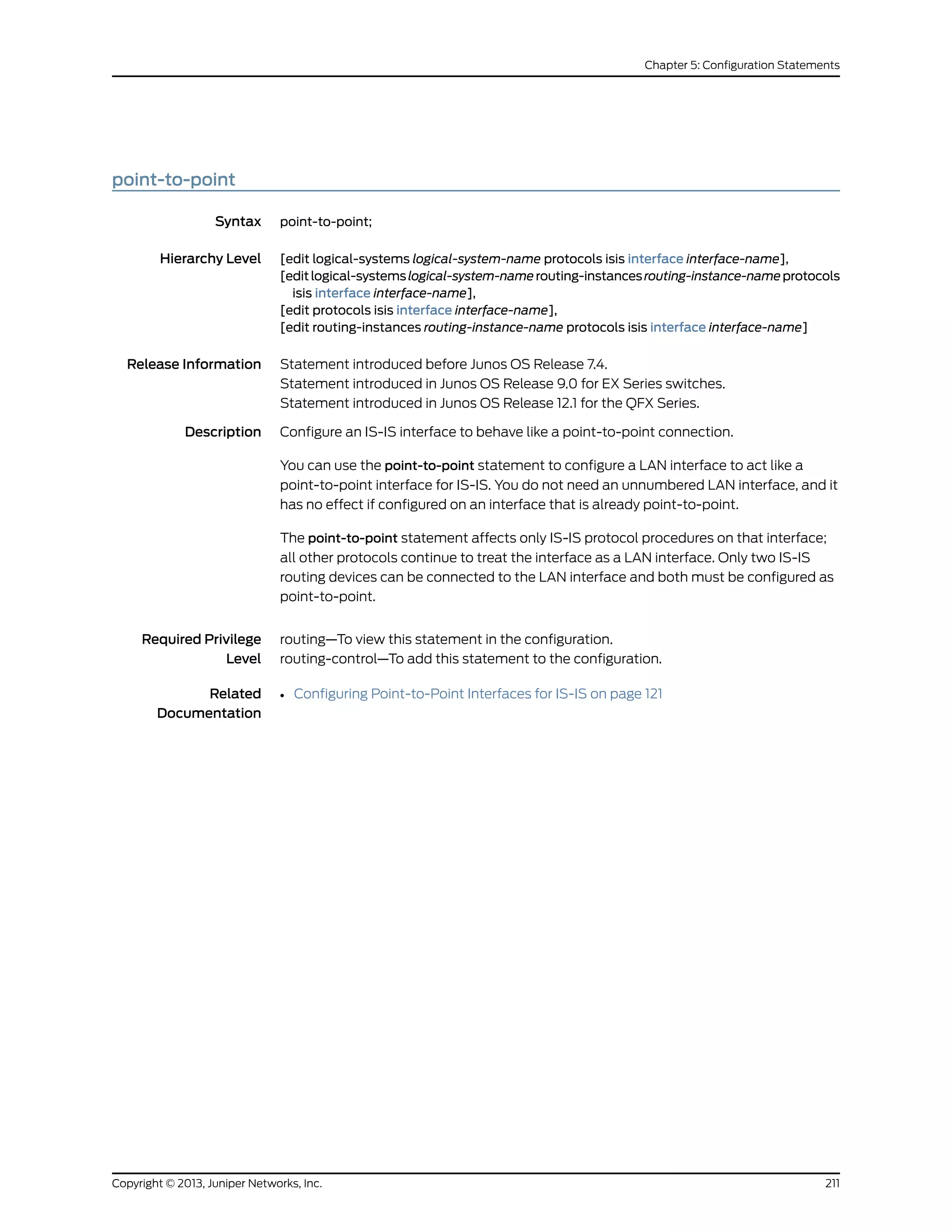 point-to-point
Syntax point-to-point;
Hierarchy Level [edit logical-systems logical-system-name protocols isis interface interface-name],
[editlogical-systemslogical-system-namerouting-instancesrouting-instance-nameprotocols
isis interface interface-name],
[edit protocols isis interface interface-name],
[edit routing-instances routing-instance-name protocols isis interface interface-name]
Release Information Statement introduced before Junos OS Release 7.4.
Statement introduced in Junos OS Release 9.0 for EX Series switches.
Statement introduced in Junos OS Release 12.1 for the QFX Series.
Description Configure an IS-IS interface to behave like a point-to-point connection.
You can use the point-to-point statement to configure a LAN interface to act like a
point-to-point interface for IS-IS. You do not need an unnumbered LAN interface, and it
has no effect if configured on an interface that is already point-to-point.
The point-to-point statement affects only IS-IS protocol procedures on that interface;
all other protocols continue to treat the interface as a LAN interface. Only two IS-IS
routing devices can be connected to the LAN interface and both must be configured as
point-to-point.
Required Privilege
Level
routing—To view this statement in the configuration.
routing-control—To add this statement to the configuration.
Related
Documentation
• Configuring Point-to-Point Interfaces for IS-IS on page 121
211Copyright © 2013, Juniper Networks, Inc.
Chapter 5: Configuration Statements
 