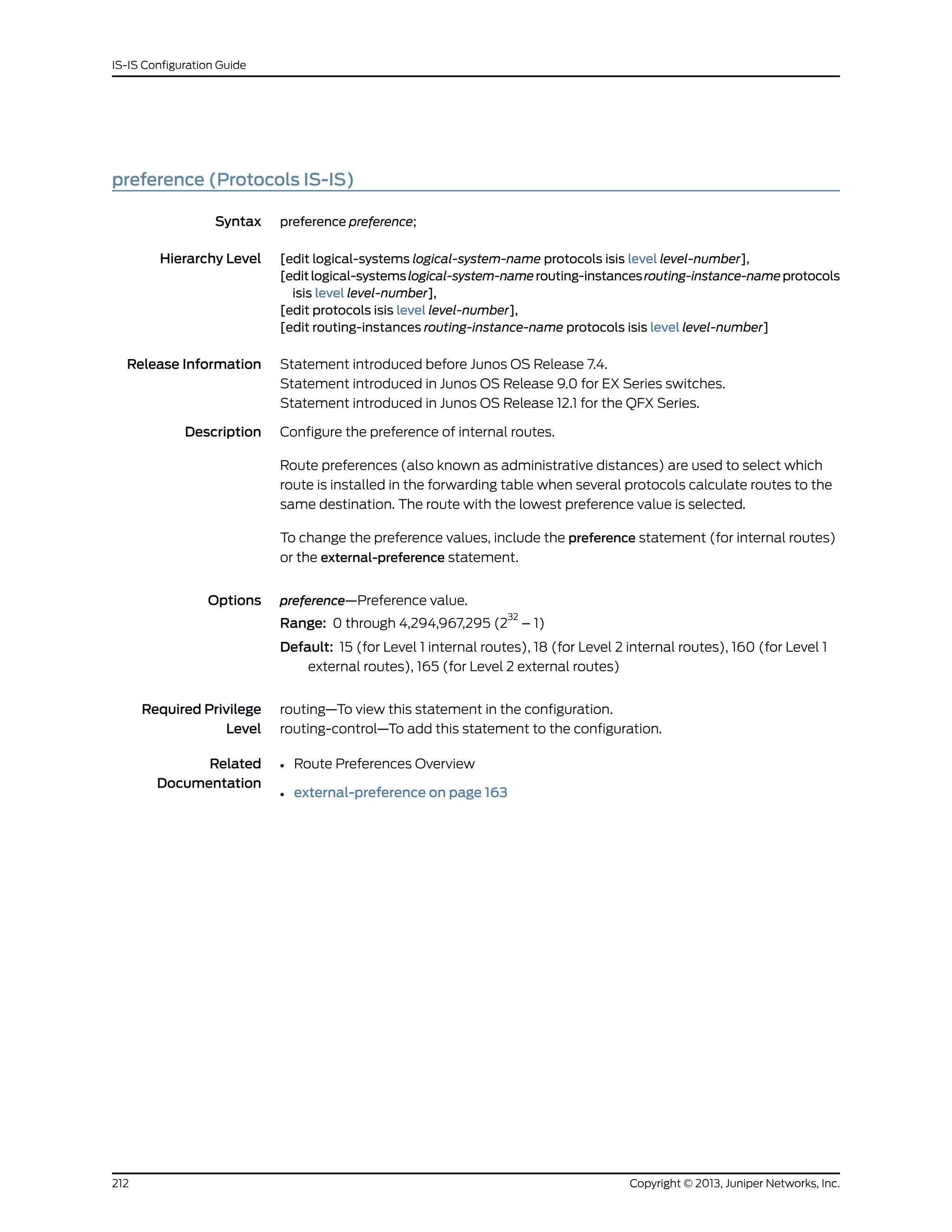 preference (Protocols IS-IS)
Syntax preference preference;
Hierarchy Level [edit logical-systems logical-system-name protocols isis level level-number],
[editlogical-systemslogical-system-namerouting-instancesrouting-instance-nameprotocols
isis level level-number],
[edit protocols isis level level-number],
[edit routing-instances routing-instance-name protocols isis level level-number]
Release Information Statement introduced before Junos OS Release 7.4.
Statement introduced in Junos OS Release 9.0 for EX Series switches.
Statement introduced in Junos OS Release 12.1 for the QFX Series.
Description Configure the preference of internal routes.
Route preferences (also known as administrative distances) are used to select which
route is installed in the forwarding table when several protocols calculate routes to the
same destination. The route with the lowest preference value is selected.
To change the preference values, include the preference statement (for internal routes)
or the external-preference statement.
Options preference—Preference value.
Range: 0 through 4,294,967,295 (2
32
– 1)
Default: 15 (for Level 1 internal routes), 18 (for Level 2 internal routes), 160 (for Level 1
external routes), 165 (for Level 2 external routes)
Required Privilege
Level
routing—To view this statement in the configuration.
routing-control—To add this statement to the configuration.
Related
Documentation
• Route Preferences Overview
• external-preference on page 163
Copyright © 2013, Juniper Networks, Inc.212
IS-IS Configuration Guide
 