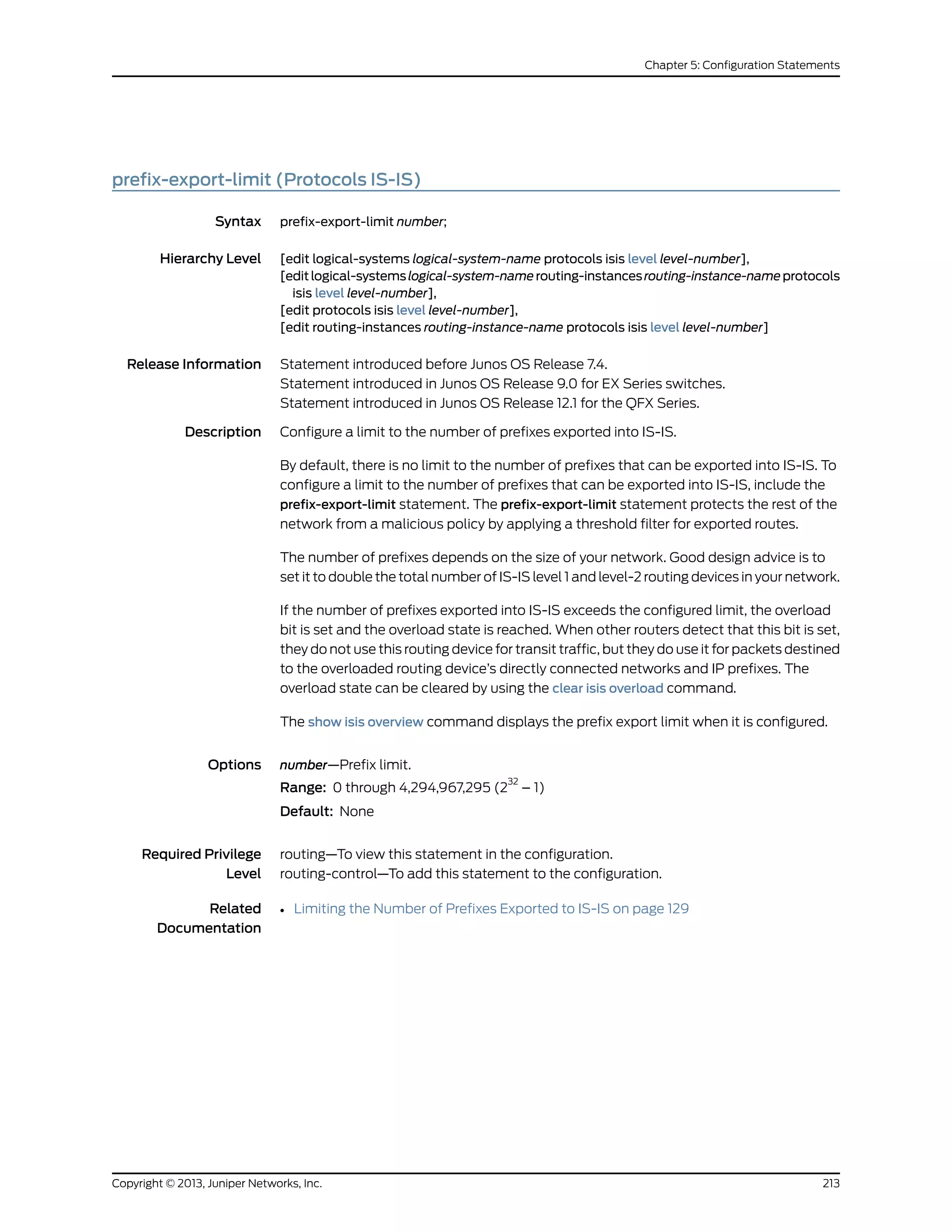 prefix-export-limit (Protocols IS-IS)
Syntax prefix-export-limit number;
Hierarchy Level [edit logical-systems logical-system-name protocols isis level level-number],
[editlogical-systemslogical-system-namerouting-instancesrouting-instance-nameprotocols
isis level level-number],
[edit protocols isis level level-number],
[edit routing-instances routing-instance-name protocols isis level level-number]
Release Information Statement introduced before Junos OS Release 7.4.
Statement introduced in Junos OS Release 9.0 for EX Series switches.
Statement introduced in Junos OS Release 12.1 for the QFX Series.
Description Configure a limit to the number of prefixes exported into IS-IS.
By default, there is no limit to the number of prefixes that can be exported into IS-IS. To
configure a limit to the number of prefixes that can be exported into IS-IS, include the
prefix-export-limit statement. The prefix-export-limit statement protects the rest of the
network from a malicious policy by applying a threshold filter for exported routes.
The number of prefixes depends on the size of your network. Good design advice is to
set it to double the total number of IS-IS level 1 and level-2 routing devices in your network.
If the number of prefixes exported into IS-IS exceeds the configured limit, the overload
bit is set and the overload state is reached. When other routers detect that this bit is set,
they do not use this routing device for transit traffic, but they do use it for packets destined
to the overloaded routing device’s directly connected networks and IP prefixes. The
overload state can be cleared by using the clear isis overload command.
The show isis overview command displays the prefix export limit when it is configured.
Options number—Prefix limit.
Range: 0 through 4,294,967,295 (2
32
– 1)
Default: None
Required Privilege
Level
routing—To view this statement in the configuration.
routing-control—To add this statement to the configuration.
Related
Documentation
• Limiting the Number of Prefixes Exported to IS-IS on page 129
213Copyright © 2013, Juniper Networks, Inc.
Chapter 5: Configuration Statements
 