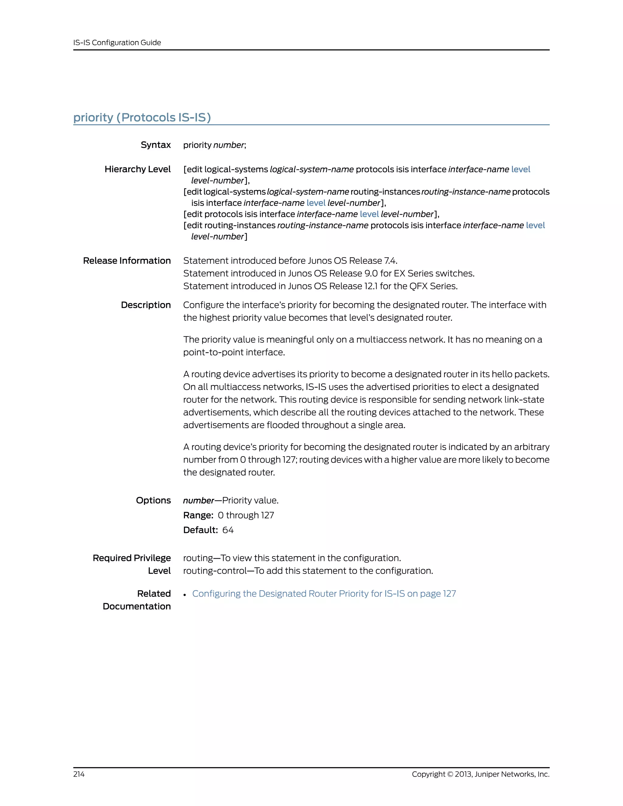 priority (Protocols IS-IS)
Syntax priority number;
Hierarchy Level [edit logical-systems logical-system-name protocols isis interface interface-name level
level-number],
[editlogical-systemslogical-system-namerouting-instancesrouting-instance-nameprotocols
isis interface interface-name level level-number],
[edit protocols isis interface interface-name level level-number],
[edit routing-instances routing-instance-name protocols isis interface interface-name level
level-number]
Release Information Statement introduced before Junos OS Release 7.4.
Statement introduced in Junos OS Release 9.0 for EX Series switches.
Statement introduced in Junos OS Release 12.1 for the QFX Series.
Description Configure the interface’s priority for becoming the designated router. The interface with
the highest priority value becomes that level’s designated router.
The priority value is meaningful only on a multiaccess network. It has no meaning on a
point-to-point interface.
A routing device advertises its priority to become a designated router in its hello packets.
On all multiaccess networks, IS-IS uses the advertised priorities to elect a designated
router for the network. This routing device is responsible for sending network link-state
advertisements, which describe all the routing devices attached to the network. These
advertisements are flooded throughout a single area.
A routing device’s priority for becoming the designated router is indicated by an arbitrary
number from 0 through 127; routing devices with a higher value are more likely to become
the designated router.
Options number—Priority value.
Range: 0 through 127
Default: 64
Required Privilege
Level
routing—To view this statement in the configuration.
routing-control—To add this statement to the configuration.
Related
Documentation
• Configuring the Designated Router Priority for IS-IS on page 127
Copyright © 2013, Juniper Networks, Inc.214
IS-IS Configuration Guide
 