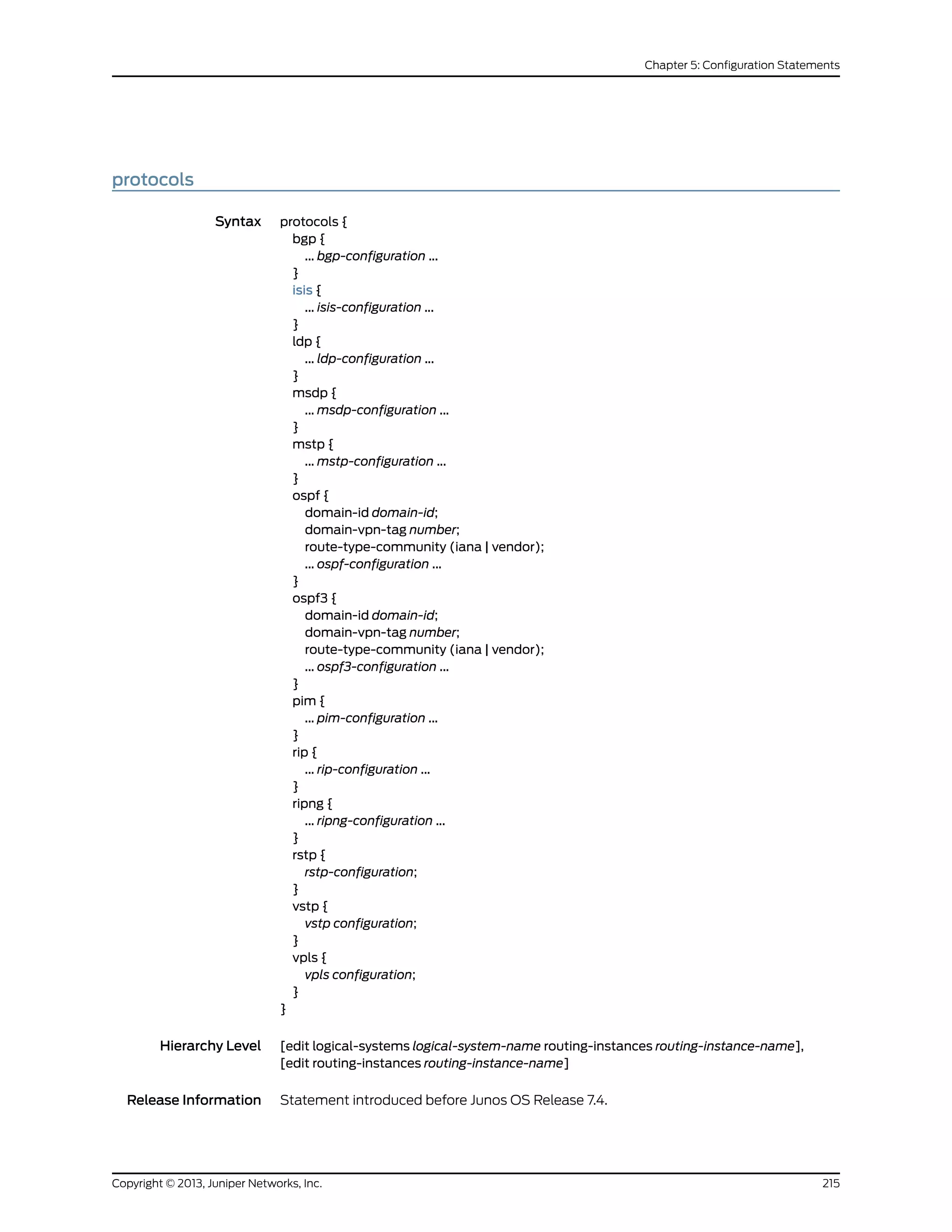 protocols
Syntax protocols {
bgp {
... bgp-configuration ...
}
isis {
... isis-configuration ...
}
ldp {
... ldp-configuration ...
}
msdp {
... msdp-configuration ...
}
mstp {
... mstp-configuration ...
}
ospf {
domain-id domain-id;
domain-vpn-tag number;
route-type-community (iana | vendor);
... ospf-configuration ...
}
ospf3 {
domain-id domain-id;
domain-vpn-tag number;
route-type-community (iana | vendor);
... ospf3-configuration ...
}
pim {
... pim-configuration ...
}
rip {
... rip-configuration ...
}
ripng {
... ripng-configuration ...
}
rstp {
rstp-configuration;
}
vstp {
vstp configuration;
}
vpls {
vpls configuration;
}
}
Hierarchy Level [edit logical-systems logical-system-name routing-instances routing-instance-name],
[edit routing-instances routing-instance-name]
Release Information Statement introduced before Junos OS Release 7.4.
215Copyright © 2013, Juniper Networks, Inc.
Chapter 5: Configuration Statements
 