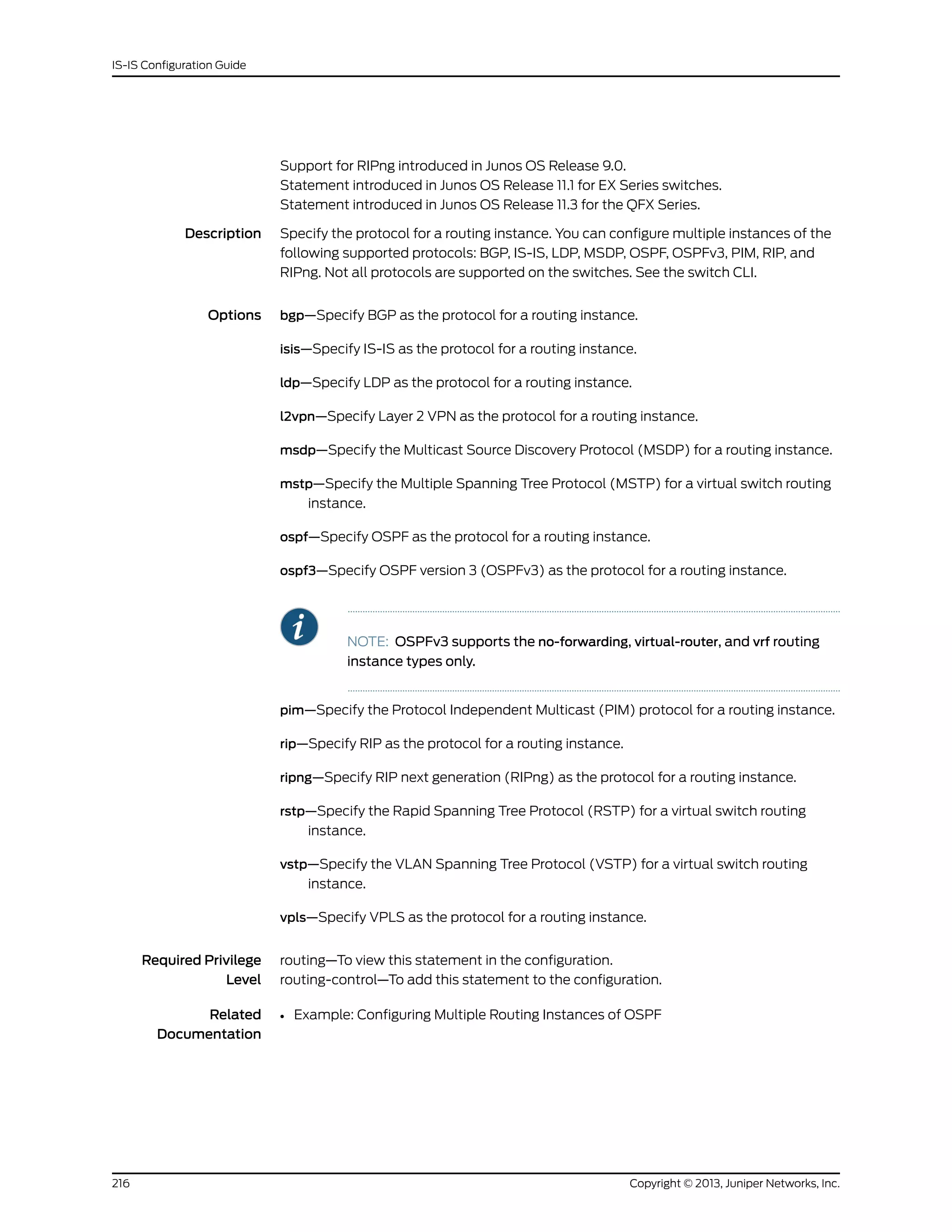 Support for RIPng introduced in Junos OS Release 9.0.
Statement introduced in Junos OS Release 11.1 for EX Series switches.
Statement introduced in Junos OS Release 11.3 for the QFX Series.
Description Specify the protocol for a routing instance. You can configure multiple instances of the
following supported protocols: BGP, IS-IS, LDP, MSDP, OSPF, OSPFv3, PIM, RIP, and
RIPng. Not all protocols are supported on the switches. See the switch CLI.
Options bgp—Specify BGP as the protocol for a routing instance.
isis—Specify IS-IS as the protocol for a routing instance.
ldp—Specify LDP as the protocol for a routing instance.
l2vpn—Specify Layer 2 VPN as the protocol for a routing instance.
msdp—Specify the Multicast Source Discovery Protocol (MSDP) for a routing instance.
mstp—Specify the Multiple Spanning Tree Protocol (MSTP) for a virtual switch routing
instance.
ospf—Specify OSPF as the protocol for a routing instance.
ospf3—Specify OSPF version 3 (OSPFv3) as the protocol for a routing instance.
NOTE: OSPFv3 supports the no-forwarding, virtual-router, and vrf routing
instance types only.
pim—Specify the Protocol Independent Multicast (PIM) protocol for a routing instance.
rip—Specify RIP as the protocol for a routing instance.
ripng—Specify RIP next generation (RIPng) as the protocol for a routing instance.
rstp—Specify the Rapid Spanning Tree Protocol (RSTP) for a virtual switch routing
instance.
vstp—Specify the VLAN Spanning Tree Protocol (VSTP) for a virtual switch routing
instance.
vpls—Specify VPLS as the protocol for a routing instance.
Required Privilege
Level
routing—To view this statement in the configuration.
routing-control—To add this statement to the configuration.
Related
Documentation
• Example: Configuring Multiple Routing Instances of OSPF
Copyright © 2013, Juniper Networks, Inc.216
IS-IS Configuration Guide
 