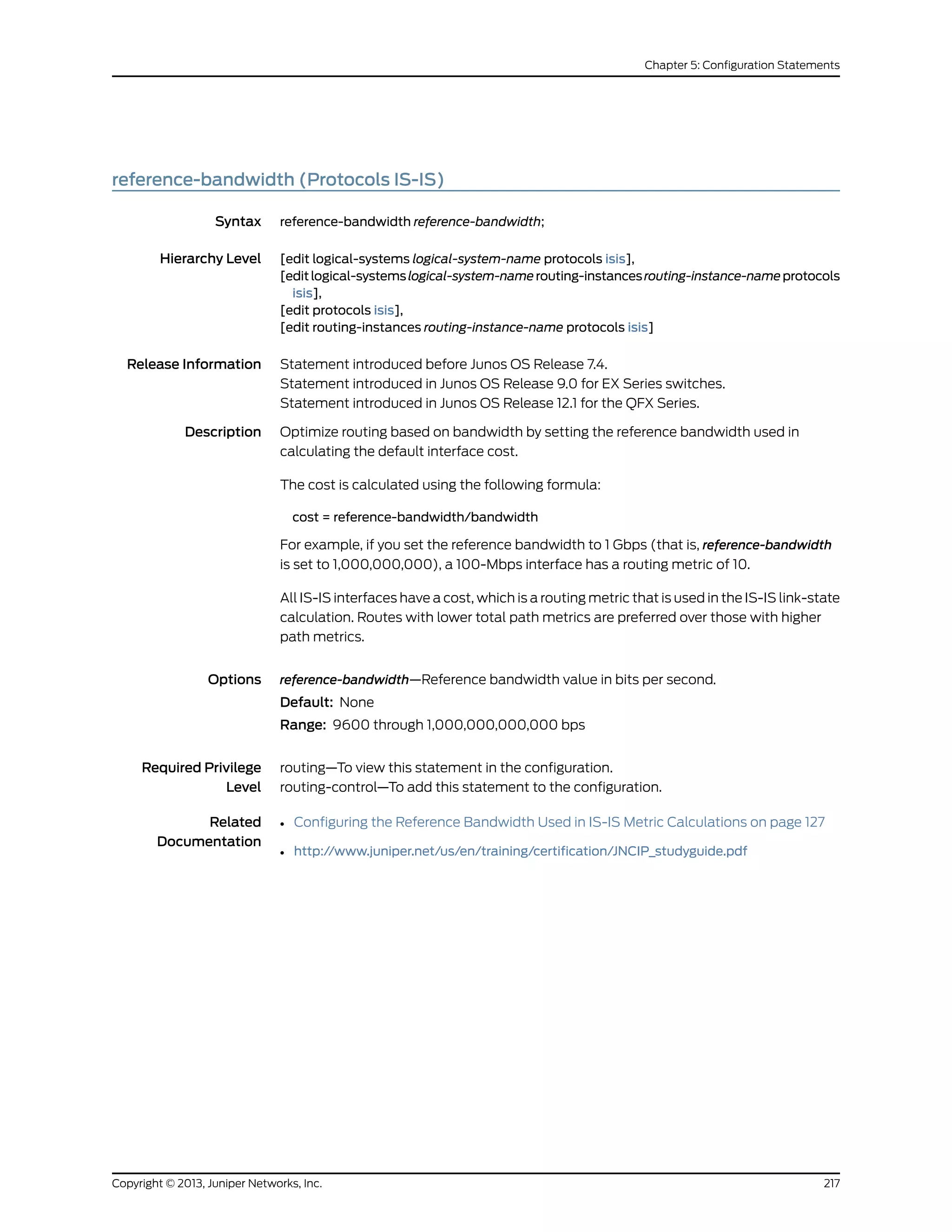 reference-bandwidth (Protocols IS-IS)
Syntax reference-bandwidth reference-bandwidth;
Hierarchy Level [edit logical-systems logical-system-name protocols isis],
[editlogical-systemslogical-system-namerouting-instancesrouting-instance-nameprotocols
isis],
[edit protocols isis],
[edit routing-instances routing-instance-name protocols isis]
Release Information Statement introduced before Junos OS Release 7.4.
Statement introduced in Junos OS Release 9.0 for EX Series switches.
Statement introduced in Junos OS Release 12.1 for the QFX Series.
Description Optimize routing based on bandwidth by setting the reference bandwidth used in
calculating the default interface cost.
The cost is calculated using the following formula:
cost = reference-bandwidth/bandwidth
For example, if you set the reference bandwidth to 1 Gbps (that is, reference-bandwidth
is set to 1,000,000,000), a 100-Mbps interface has a routing metric of 10.
All IS-IS interfaces have a cost, which is a routing metric that is used in the IS-IS link-state
calculation. Routes with lower total path metrics are preferred over those with higher
path metrics.
Options reference-bandwidth—Reference bandwidth value in bits per second.
Default: None
Range: 9600 through 1,000,000,000,000 bps
Required Privilege
Level
routing—To view this statement in the configuration.
routing-control—To add this statement to the configuration.
Related
Documentation
• Configuring the Reference Bandwidth Used in IS-IS Metric Calculations on page 127
• http://www.juniper.net/us/en/training/certification/JNCIP_studyguide.pdf
217Copyright © 2013, Juniper Networks, Inc.
Chapter 5: Configuration Statements
 
