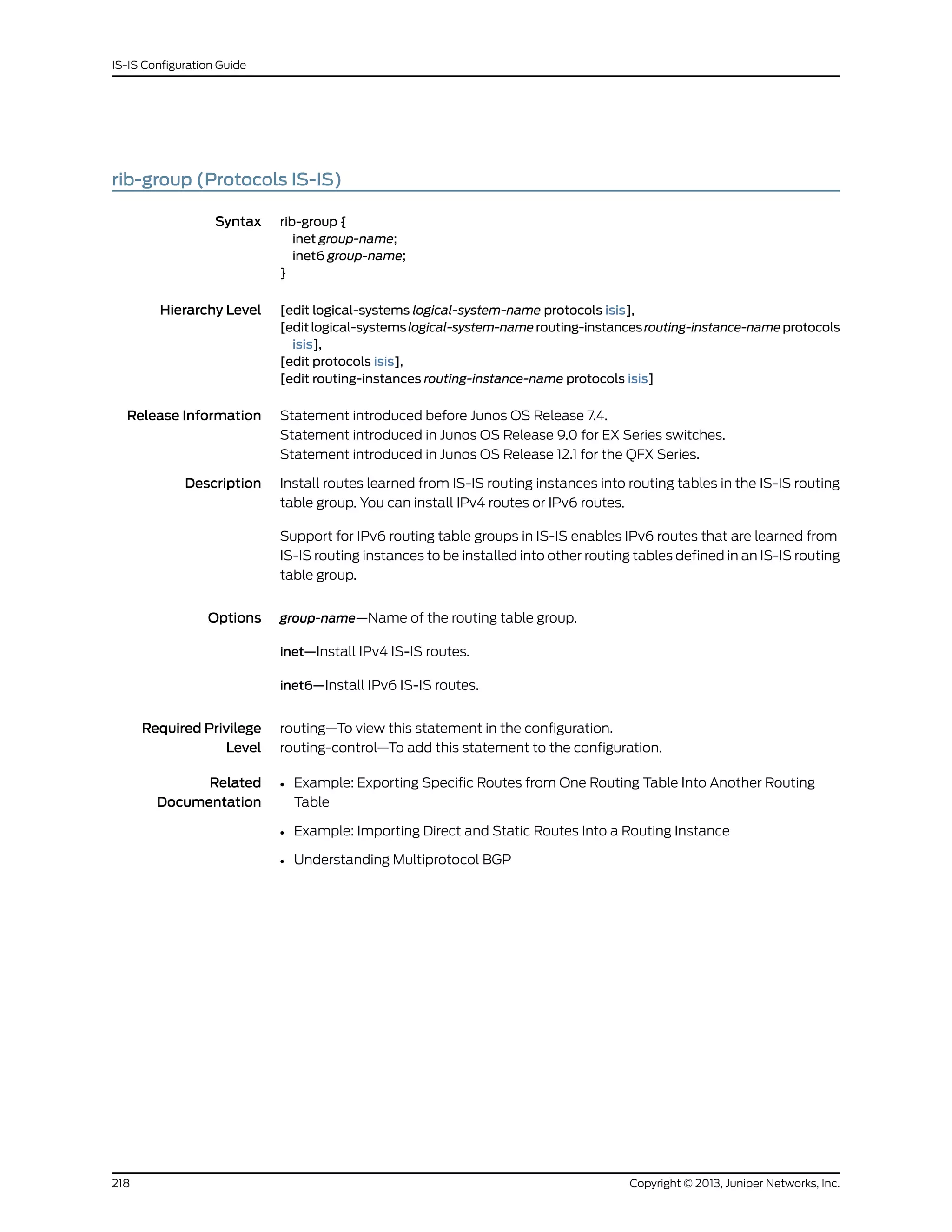 rib-group (Protocols IS-IS)
Syntax rib-group {
inet group-name;
inet6 group-name;
}
Hierarchy Level [edit logical-systems logical-system-name protocols isis],
[editlogical-systemslogical-system-namerouting-instancesrouting-instance-nameprotocols
isis],
[edit protocols isis],
[edit routing-instances routing-instance-name protocols isis]
Release Information Statement introduced before Junos OS Release 7.4.
Statement introduced in Junos OS Release 9.0 for EX Series switches.
Statement introduced in Junos OS Release 12.1 for the QFX Series.
Description Install routes learned from IS-IS routing instances into routing tables in the IS-IS routing
table group. You can install IPv4 routes or IPv6 routes.
Support for IPv6 routing table groups in IS-IS enables IPv6 routes that are learned from
IS-IS routing instances to be installed into other routing tables defined in an IS-IS routing
table group.
Options group-name—Name of the routing table group.
inet—Install IPv4 IS-IS routes.
inet6—Install IPv6 IS-IS routes.
Required Privilege
Level
routing—To view this statement in the configuration.
routing-control—To add this statement to the configuration.
Related
Documentation
• Example: Exporting Specific Routes from One Routing Table Into Another Routing
Table
• Example: Importing Direct and Static Routes Into a Routing Instance
• Understanding Multiprotocol BGP
Copyright © 2013, Juniper Networks, Inc.218
IS-IS Configuration Guide
 