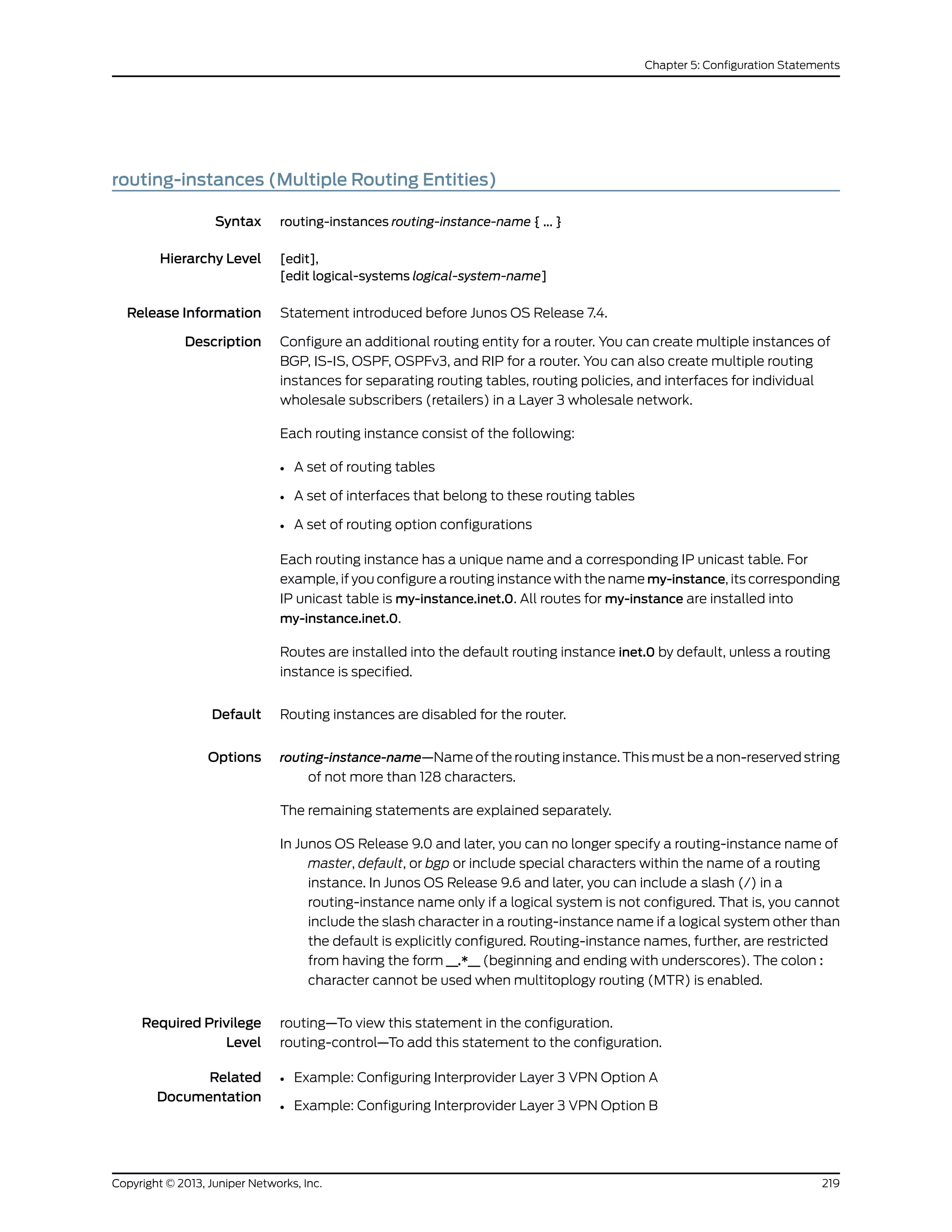 routing-instances (Multiple Routing Entities)
Syntax routing-instances routing-instance-name { ... }
Hierarchy Level [edit],
[edit logical-systems logical-system-name]
Release Information Statement introduced before Junos OS Release 7.4.
Description Configure an additional routing entity for a router. You can create multiple instances of
BGP, IS-IS, OSPF, OSPFv3, and RIP for a router. You can also create multiple routing
instances for separating routing tables, routing policies, and interfaces for individual
wholesale subscribers (retailers) in a Layer 3 wholesale network.
Each routing instance consist of the following:
• A set of routing tables
• A set of interfaces that belong to these routing tables
• A set of routing option configurations
Each routing instance has a unique name and a corresponding IP unicast table. For
example, if you configure a routing instance with the name my-instance, its corresponding
IP unicast table is my-instance.inet.0. All routes for my-instance are installed into
my-instance.inet.0.
Routes are installed into the default routing instance inet.0 by default, unless a routing
instance is specified.
Default Routing instances are disabled for the router.
Options routing-instance-name—Name of the routing instance. This must be a non-reserved string
of not more than 128 characters.
The remaining statements are explained separately.
In Junos OS Release 9.0 and later, you can no longer specify a routing-instance name of
master, default, or bgp or include special characters within the name of a routing
instance. In Junos OS Release 9.6 and later, you can include a slash (/) in a
routing-instance name only if a logical system is not configured. That is, you cannot
include the slash character in a routing-instance name if a logical system other than
the default is explicitly configured. Routing-instance names, further, are restricted
from having the form __.*__ (beginning and ending with underscores). The colon :
character cannot be used when multitoplogy routing (MTR) is enabled.
Required Privilege
Level
routing—To view this statement in the configuration.
routing-control—To add this statement to the configuration.
Related
Documentation
Example: Configuring Interprovider Layer 3 VPN Option A•
• Example: Configuring Interprovider Layer 3 VPN Option B
219Copyright © 2013, Juniper Networks, Inc.
Chapter 5: Configuration Statements
 